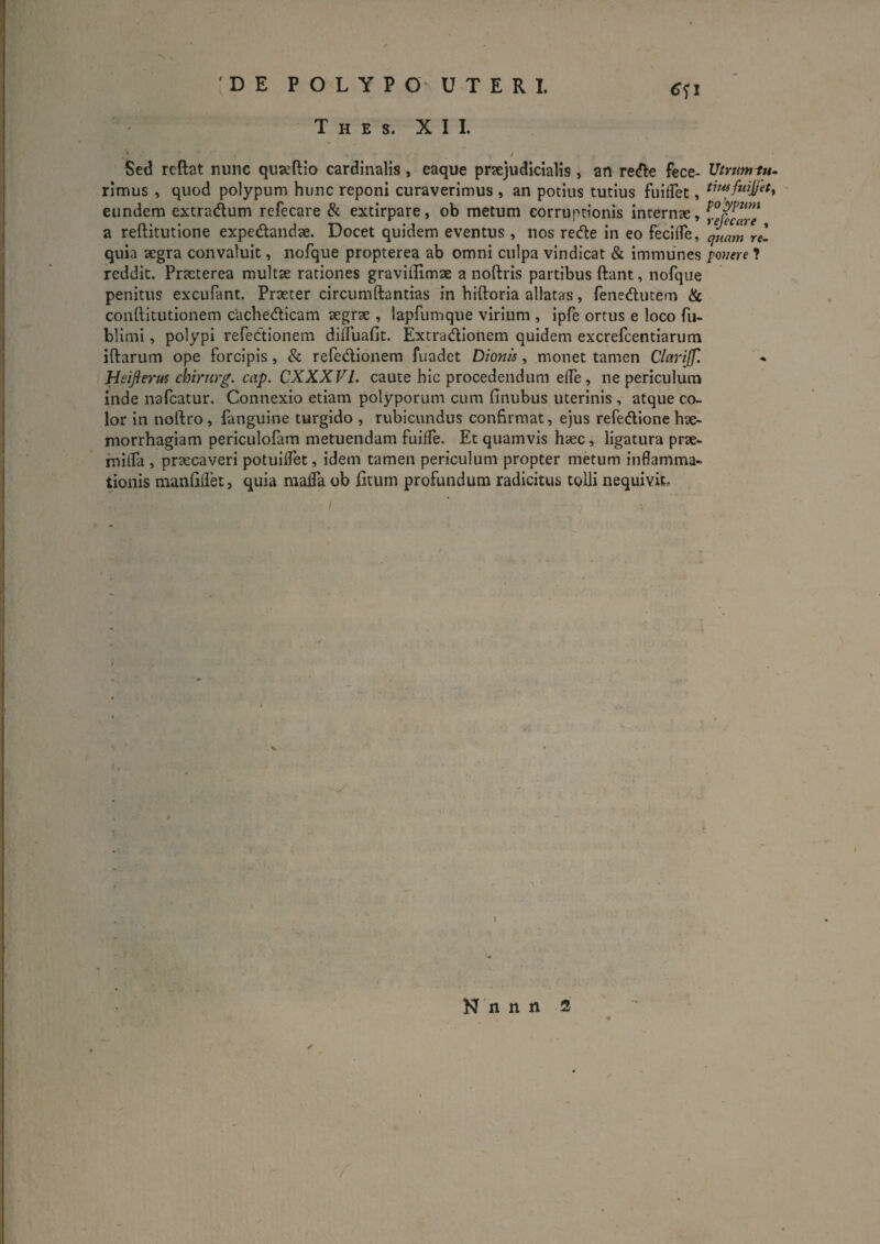 :DE POLYPO' uteri. T H E S. XII. €<;i Sed rcftat nunc quseftio cardinalis, eaque praejudicialis , an redie fece- Utnimiu- rimus , quod polypum hunc reponi curaverimus , an potius tutius fuiiret, eundem extradum refecare & extirpare, ob metum corruptionis internte, a reftitutione expedandse. Docet quidem eventus , nos rede in eo fecilTe, quam rei quia segra convaluit, norqiie propterea ab omni culpa vindicat & immunes 1 reddit. Praeterea multae rationes graviilxmae a noftris partibus ftant, nofque penitus excuPant. Praeter circuniftantias in hiftoria allatas, fenedutem & conftitutionem cUchedicam aegrae , lapfumque virium , ipfe ortus e loco fu- blimi, polypi refedionem dilTuafit. Extradionem quidem excrefcentiarum iftarum ope forcipis, & refedionem fuadet Dionis, monet tamen Clariffl Heifierus chirnrg. cap. CXXXVl. caute hic procedendum elTe, ne periculum inde nafcatur. Connexio etiam polyporum cum finubus uterinis , atque co¬ lor in noftro, fanguine turgido , rubicundus confirmat, ejus refedione hae¬ morrhagiam periculofam metuendam fuilTe. Et quamvis haec, ligatura prae- milTa , praecaveri potuiflet, idem tamen periculum propter metum inflamma¬ tionis manfilfet, quia mada ob jfitum profundum radicitus tolli nequivit. N n n n 2