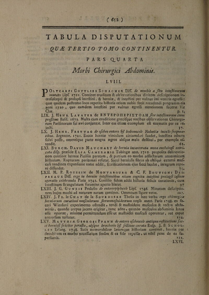 C ) TABULA DISPUTATIONUM TERTIO TOMO CONTINENTUR, PARS Q.U ARTA Morbi Chirurgici Abdominis. L V 111. POltcarpi GoTTLtEB ScHACHER Difr. Sic morbis a f,tu inteJ\imYwn mutato Lipf. 1721. Continet erudicam & obrervationibus divitem defciiptionem in- trofufcepti & prolapfi inteftini, & herniae, & inteftini per vulnus imi ventris egredi: quae quidem poftremo loco repetita hiftoria otium nobis fecit recudendi programmatis anni 1720 , quo eamdem inteftini per vulnus cgreffi mentionem fecerat Vir Clar. p. r, LIX. J. Henr. Lavater de ENTEPOIIEPISTOAH Jive mteflimrum coftu prejione Bafil. 1672. Multa cum eruditione gra:cirque vocibus obfervationes Chirurgo¬ rum Parifinorum fui aevi conjunxit. Inter eas etiam exemplum eft euematis per os re- jedli. J7* LX. J. Henr. Freytag de ofcheo entero ^ biibonocele Helvetia mcoHs frequen- tihus. Argentor. 1721. Sacco herniae vinculum circumdari fuadet, inteftina adnata folvi pofle, omentique parte magna aegros abfque malo deftitui 1 per exempla of- tendit. 6;. LXl. Burch. David Mauchart de hernia incarcerata nova encheirejx extri¬ cata difp. praefide Elia Camerario Tubingae ann. 1722. propofita delineatio¬ nem continet hernis Parifiis paratam , & partium eo morbo adfedarum anatomicam hiftoriam. Rupturam peritonaei refutat. Sacci hernialis fibras ab obliqui extemi muR culi tendinea expanfione natas addit, fcarificationem ejus faccilaudat, integrum repo¬ ni difliiadet. 7,*. LXII. M. P. Roussin de Montabourg & C. F. Boutigni Des- p R E A u X DilT. ergo in herJtm intejiinalibtu etiam cognita intejiini prolapjl Ujione operatio celebranda Paris 1742. Confilio fidem addit hiftoria felicis curationis, cum inteftinum ftrangulatum foramine aperto hiaret. 97 LXIII. .J. G. Gunzii Prolufio de entcroepiplocek 1746 Minutam deferiptio- nem hujus morbi ad naturam natam continet. Omentum ligare vetat. 107. LXIV. J. F R. le C H A T de Ia S o u r d i e r e Thefis in htec verba ergo chirurgica herniarum curationi musculorum jlernomajloideorum tonjlo meet. Paris I748' ex fo- ceri Winslovi experimento oftendit > tendi & maftoideos mufculos & reiftos abdo¬ minis , quando corpus jacens erigitur, tunc adeo 1 quando mufculos abdominis laxos efie oportet, minime permittendum effe ut inaftoidei mufcuH operentur, aut caput antiorfum tollatur. 114. LXV. AIatthiaiGeorgiiPfann de entero ofchcocelc antiqua rejiitutione fac¬ ci hernioji feliciter pcraSla, abfque braeberio ^ feClione curata Refp. J. B. S c h o l- I. F. r Eriang. 1748. Satis memorabilem Itetamque hiftoriam continet, hernite per decubitum ex morbo peceflarium fenfim^& ea fide repulfae» ut nihil pene de ea fu- perfuerit. tzi. LXVI.