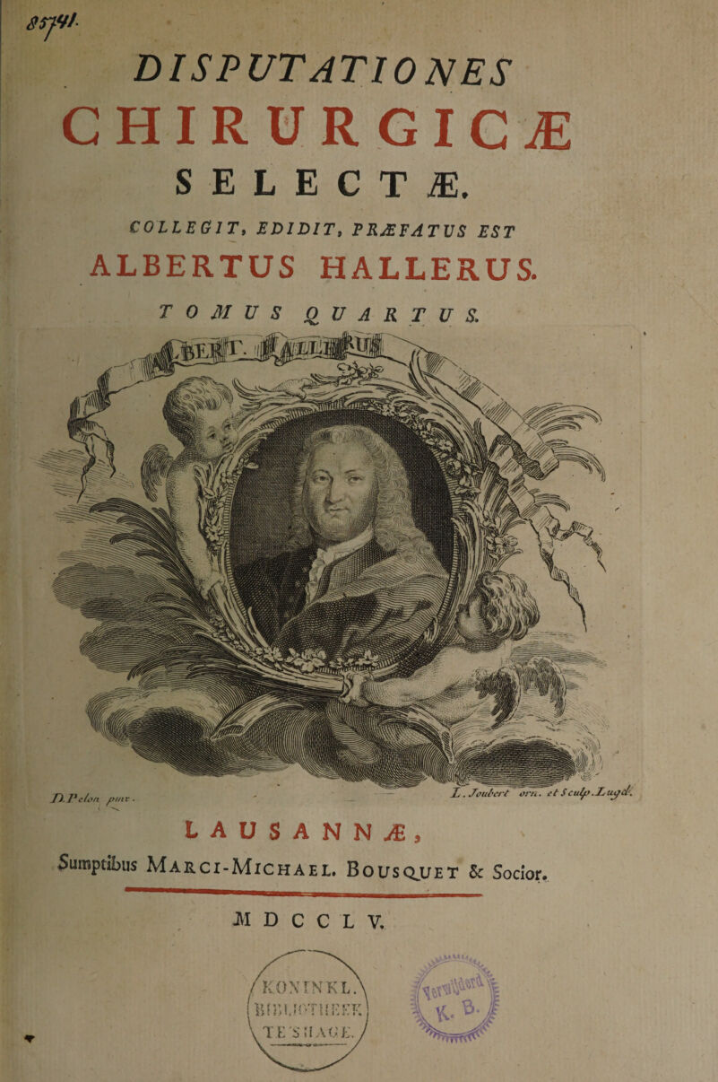 DISPUTATIONES CHIRURGICAE SELECTA. COLLEGIT» EDIDIT» PRaEFATUS EST ALBERTUS HALLERUS. TOMUS QUARTUS. LAUSANNaE, Sumptibus Marci-Michael. Bousq.UET & Socior. ■M D C C L V.