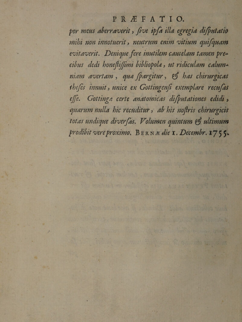 por meus aberraverit, flve ipfa illa egregia dijputatio mihi non innotuerit, neutrum enim vitium quifquani evitaverit. Denique fere inutilem camelam tamen pre^ cibus dedi honefijjimi bibliopola, ut ridiculam calum^ niam avertam , qua Jpargitur, ^ has chirurgicas the/es innuit y unice ex Gottingenfi exemplare recufas ejfe. Gottinga certe anatomicas di/putationes edidi > quarum nulla hic recuditur > db' his nojiris chirurgicis totas undique diverfas. Volumen quintum ultimum prodibit vere proximo, B e r n ^ r. Decembr. 17 5 5