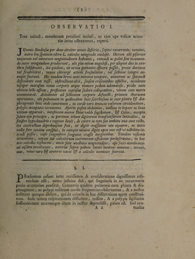 ) Tres calculi, membranse peculiari inclufi, ac ejus ‘ope veficse urina- ‘ rise intus adhserentes, reperti. JUvenis Studioftu per duos circiter annos dyfuria, fecpius recurrente^ 'Oexatus^ intra hoc fpatium ultra L. calculos mingendo exclufit. Horum alii piforum majorum vel minorum magnitudinem habentes , rotundi ac politi fine incommo¬ do inter mingendum prodierunt, alii plus minus angulofi, per aliquot dies in ure¬ thra fubfijientes, ha quidem, ut urina guttatim effluere pojjet, prout duriores vel friabiliores, manu chirurgi attriti, frufiulatim, vel feBione integri ex:- empti fuerunt. Hic tandem brevi ante mortem tempore, anxietate ac fpirandi difficultate cum tiffi, obfiru&ione alvi, fenfim crefeentibus affliBiis, accedente infuper marafmo totius corporis atque tumore pedum cedematofo, pridie ante obitum le&o offixus, profluente copiofius fudore coUiquativo , vitam cum morte commutoruit. Accedentes ad fe&ionem corporis defundi, primum thoracem aperuimus, ubi pulmonem in quibusdam locis fcirrhofum ac cum pleura ^ dia¬ phragmate hinc inde concretum , in corde vero truncos vaforum circulantium, polypis, occupatos invenimus. Aperto pojlea abdomine, nullum in hepate ac liene vitium apparuit, inteflinum autem Ileon valde fugillatum, ^ Colon, excepto folum ejus principio , ac portione trium digitorum tranfuerforum latitudine, in finiflro hypochondrio e regione lienis, de cetero in toto fuo ambitu una cum redo, ita contra&um deprehenfum fuit, ut digiti craffitiem vix diquaret, ac intus nulla fere cavitas cmfpici, in eamque minimi digiti apex non nifi vi adhibita in¬ trudi pojfet j vafii fanguiferis fimguine crajfo turgentibus. Tandem veficnm tirinariam , utpote tot calculorum excretorum officinam perlujlrantes, in hac tres calcifios tophaceos , ytucis fere avellana magnitudine, ope facci membrana¬ cei eofdern involventis , anterius fupra pubem lateri interno annexos , mveni-y vm, renes vero ^ ureteres vacui ^ a calculis immunes fuerunt. §. I. PRsefentem cafum' mter rariflimos & confideratione digniHimos refe¬ rendum efle i nemo inficias ibit, qui lingularia in eo occurrentia paulo accuratius penfitat. Concretio quidem pulmonis cum pleura & dia¬ phragmate , aC polypi vaforum cordis frequentius obfervantur , & a noftro inftituto quoque abfunt j qui de calculis in hae dilfertatione agere conftitui- mus. Inde tamen refpirationem difficilem , tuffiem , & a polypis figillatim fulfocationem mortemque citam in noftro dependilfe, palam eft. Sed con- A Qt Cradio