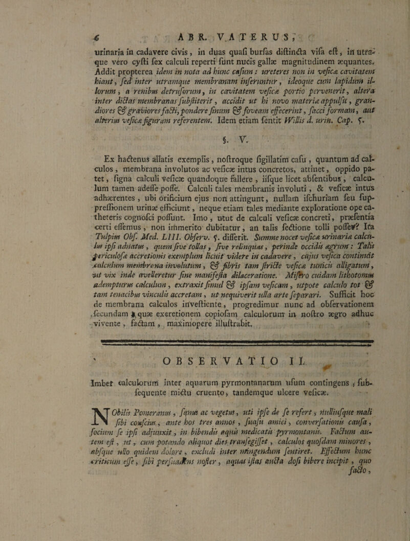 « A B R. V.A TERUS, urinaria in cadavere civis , in duas quafi burfas diftinda vifa eft, ifl que vero cyfti fex calculi reperti funt nucis gallae magnitudinem aequantes. Addit propterea idem in nota ad hunc caJum: ureteres non in vefic<& cavitatem hiant, inter utramque membranam infermjtur, ideoque cum lapidum il¬ lorum , a renibus detruforum, in cavitatem vejica portio pervenerit, alteret ■ inter diBas membranas fubjiiterit, accidit ut hi novo materiei appulfu, gran¬ diores ^graVtoresfaBijponderefinum ^foveam effecerint, facciformam, aut aberim veficu figuram referentem. Idem etiam fentit Willis d. urin. Cap. 5’. §. V. Ex hadenus allatis exemplis, noftroque ligillatim cafu , quantum ad cal¬ culos , membrana involutos ac veficae intus concretos, attinet, oppido pa¬ tet , figna calculi Veficae quandoque fellere , iifque licet abfentibus , calcu¬ lum tamen adelTe polfe. Calculi tales membranis involuti, & veficae intus adhaerentes , ubi orificium ejus nori attingunt, nullam ifeburiam feu fup- ■ prefiionem urinae efficiunt, neque etiam tales mediante exploratione ope ca¬ theteris cognofei poflunt. Imo * utut de calculi veficae concreti , praefentia certi elfemus, non immerito dubitatur, an talis fe<flione tolli poffey? Ita Tiilpim Obf Med. LllI. Obferv. diflerit. Summe nocet veficee tcrinarii^ calcu¬ lus ipft adnatus, quem jive'tollas, five relinquas, perinde occidis agrum’: 'talis Periculofd accretionis exemplum licuit videte in cadavere, cujus vefica contimdt jcttlcnlum fnemhro.na inv&lutum, ^ fibris tam firi&e vefiae. tunicis alligatum, vix inde avelleretur fine manifefia dilaceratione. Mijh'0 cuidam lithotomm adempturus calcidum , extraxit fimul ^ ipfam veficam, utpote calculo tot ^ tam tenacibus vinculis accretam, ut nequiverit ulla arte feparari. Sufficit hoc de membrana calculos inveftiente, progredimur nunc ad obfervationem «fecundam li^quae exeretionpi copiofam calculorum in noftro aegro adhuc -vivente , fadtam , raaximopere illuflrabit. OBSERVATIO It Imber ealculorura inter aquarum pyrmontanarum ufum contingens j fub- fequente midu cruento, tandemque ulcere veficae. Nobilis Vomer anus, fityim ac vegetus, uti ipfe de fe refert j nuUiufque mali fibi conjem, ante hos tres annos , fuafii amici > converfationis caufa, fociiim fe ipfi adjunxit, in bibendis aquis medicatis pyrmontanis. FaBum au¬ tem eji, ut y cum potando aliquot dies tranjegiffet, calculos quofdarn minores , abjqite nUo quidem dolore, excludi inter nfingendum fentiret. EffeBum hunc s'ritkum effe, fibi perjuaSns nofier, aquas ijias atiBa dofi bibere incipit, quo