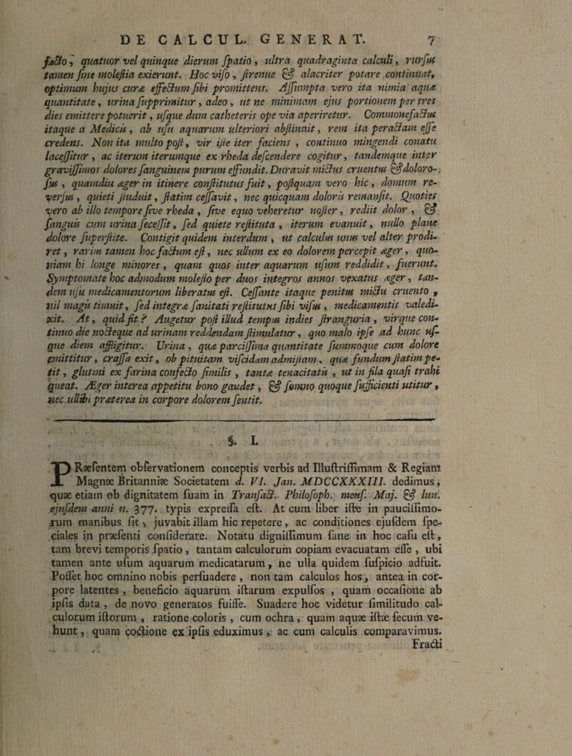 ^ qmttwr vel quinque dierum fpiitio, ultra quadraginta calculi, rurfui tamen fiite molefiia exierimt. Boc vifo, Jirenue ^ alacriter potare continuat, optimum hujus cur £ ejfeElum fibi promittens. Ajfumpta vero ita nimia aqu£ quantitate, urina fupprimitur, adeo, ut ne minimam ejus portionem per tres dies emittere potuerit, ufque dum catheteris ope via aperiretur. Commonefa&us itaque a Medicis , ab ufu aquarum ulteriori abjiinmt ^ rem ita pera&am ejfe credens. Non ita multo poji, vir ijie iter faciens , continuo mingendi conatu lacejjitur , ac iterum iterumque ex rheda defcendere cogitur, tandemque inter gravijjimos dolores fanguinem purum effiindit. Duravit mi&us cruentus ^doloro-v fm , quamdiu £ger in itinere conjlitutus fuit, pojlquam vero hic, domum re- ver jus, quieti Jtuduit, Jiatm cejfavit, nec quicquam doloris remanfit. Qtioties vero ab illo tempore five rheda , ftve equo veheretur nojley, rediit dolor , ^ fanguis cum urina fecejjit, fed quiete rejiituta , iterum evanuit, nullo piam dolore fuperjiite. Contigit quidem interdum , ut calculus unus vel alter prodi¬ ret , rarius tamen hocfa&um eji, nec uUum ex eo dolorem percepit ager, ^«o- tiiam hi longe minores, quam quos inter aquarum ufum reddidit, fuerunt. Symptomate hoc admodum molejio per duos integros annos vexatus £ger s taU'- dem ufu medicamentorum liberatus ejl. Cejfante itaque penitus miBu cruento y liil magis timuit, fed integra fanitati reJiitutHS ftbi vifus, medicamentis valedi¬ xit. At, quid jit i' Augetur poji illud tempus indies Jlrangmna , virque con¬ tinuo die noBeque ad urinam reddendam Jiimulatur, quo medo ipfe ad hunc uf- que diem affiigjtur. Urina , qu£ parcUjima quantitate fummoque cum dolore emittitur, crajfaexitj, obpituitam vifcidamadmijtam-, qua fundumJlatimpe- tit, glutmi ex farina confe&o Jimilis , tanta tenacitatis , utinflaquaji trahi queat. ./Eger interea appetitu bono gaudet, ^ fomno quoque fugienti utitur iiec uUdfi praterea in corpore dolorem feutit. S* L r PRaefentem otrervationem conceptis verbis ad Illuftrifltmam & Regiam Magnae Britanniae Societatem d. VI. Jan. MDCCXXXHI. dedimus, quae etiam ob dignitatem fuam in TranfaS. Philofoph. menf Maj. ^ lun. ejujdem anni n. 377. typis expreiFa eft. At cum liber ifte in pauciffimo- rum manibus fit juvabit illam hic repetere, ac conditiones ejufdem fpe- ciales in praelenti confiderare. Notatu dignilfimum fane in hoc cafu eft, tam brevi temporis fpatio , tantam calculorum copiam evacuatam efle , ubi tamen ante ufum aquarum medicatarum, ne ulla quidem fufpicio adfuit. Poflet hoc omnino nobis perfuadere , non tam calculos hos, antea in cor¬ pore latentes , beneficio aquarum iftarum expulfos , quam occafione ab ipfis data , de novo generatos fiiifle. Suadere hoc videtur fimilitudo cal¬ culorum iftorum , ratione coloris, cum ochra, quam aquae iftx fecum ve¬ hunt , quam codione ex ipfis eduximus, ac cum calculis comparavimus. Fradi