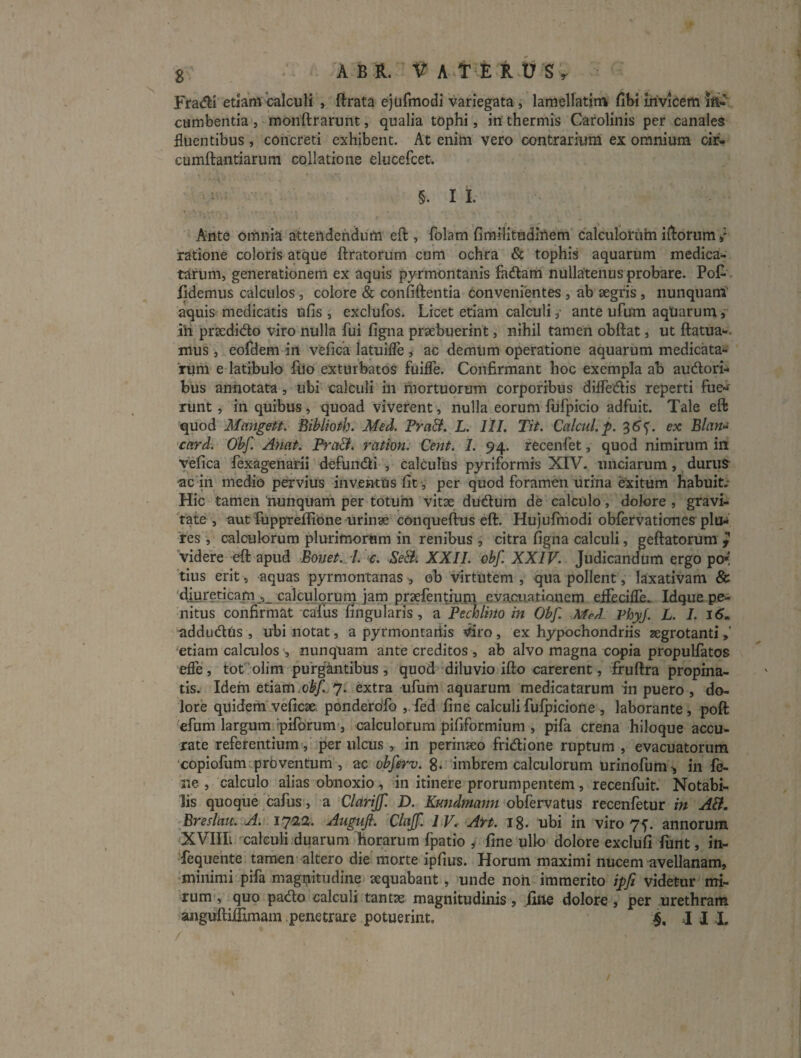 Eradi etiam'calculi , ftrata ejufmodi variegata, lamellatitn fibi invicem cumbentia, monftrarunt, qualia tophi, iri thermis Cafolinis per canales fluentibus, concreti exhibent. At enim vero contrarium ex omnium cir^ cumftantiarum collatione elucefcet. §. I 1. Ante omnia attendendum eft , folam fimilitudinem calculoriihi iRorum / ratione coloris atqUe liratorum cum ochra & tophis aquarum medica¬ tarum, generationem ex aquis pyrmontanis fadam nullatenus probare. PoG . fidemus calculos, colore & confidentia convenientes , ab aegris, iiunquamT aquis medicatis ufis , exclufos. Licet etiam calculi y ante ufum aqUarum ih prtcdido viro nulla fui figna praebuerint, nihil tamen obftat, ut Hatua»*. mus, eofdem in vefica latuifle, ac demum operatione aquarum medicata¬ rum e latibulo fUo exturbatos fuifle. Confirmant hoc exempla ab audori- bus annotata, ubi calculi in mortuorum corporibus dilfedis reperti fue¬ runt, in quibus, quoad viverent, nulla eorum fufpicio adfuit. Tale eft quod Mangett. Biblioth. Med. Pra&. L. lll. Tit. Calcul.p. 3^5'. ex Blan>i card. 0'bf. Anat. ration: Cent. I. 94. recenfet, quod nimirum in vefica fexagenarii defundi , calculiis pyriformis XIV. unciarum, duriiS ac in medio pervius in ventus fit, per quod foramen urina eXitum habuit/ Hic tamen 'nunquam per totuhi vitse dudum de calculo, dolore , gravi¬ tate , aut fuppteffiOne urinse conqueftus eft. Hujufinodi obfervationes plo¬ res , calculorum plurimorum in renibus , citra figna calculi, geflatorum ^ videre eft apud Bonet. 7. c. Se&i XXII. ebf. XXIV. Judicandum ergo po* 'tius erit, aquas pyrmontanas ob virtutem , qua pollent, laxativam & 'diuteficam calcujqrum jam praefentium evaciiatiQuem eifecifle^ Idque pe¬ nitus confirmat cafus fingularis, a Pechlmo in Obf. Med. PhyJ. L. I. addudUs , ubi notat, a pyrmontariis ^s^ro , ex hypochondriis aegrotanti >’ ‘etiam calailos , nunquam ante creditos , ab alvo magna copia propulfatos effe , tof olim purgantibus , quod diluvio ifto carerent, fruftra propina¬ tis. Idem etiam.oi^/,,7. extra ufum aqUarum medicatarum in puero, do¬ lore quidem veficae, ponderofo ,.fed fine calculifufpicione , laborante, poft efum largum ipiforum-, calculorum pififormium , pifa crena hiloque accu¬ rate referentium, per ulcus, in perinseo fridione ruptum, evacuatorum copiofum prbventum , ac obferv. 8‘ imbrem calculorum urinofum^ in fo- ne , calculo alias obnoxio, in itinere prorumpentem, recenfuit. Notabi¬ lis quoque cafus, a Clarijf. D. Kmidmann'ohkrv^itus recenfetur in AB. Breslau. A. 1^0.2. Auguft. Clajf. I V. Aft. 18. ubi in viro 75. annorum XVIIIi calculi duarum horarum fpatio y fine ullo dolore exclufi funt, in- Tequente tamen altero die morte ipfius. Horum maximi nucem avellanam, minimi pifa magpitudine sequabant, unde non immerito ipfi videtur mi¬ rum*, quo pado calculi tantse magnitudinis, fine dolore, per urethram