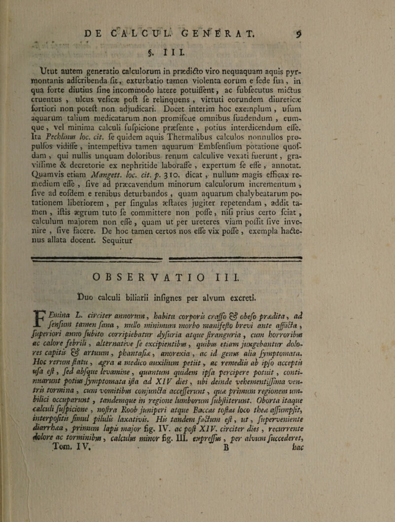 §. I I I. Utut autem generatio calculorum in praedido viro nequaquam aquis pyr- ynontanis adfcribenda fit, exturbatio tamen violenta eorum e fede fiia , in qua forte diutius fine incommodo latere potuiflent, ac fubfecutus midlus cruentus , ulcus veficae poft fe relinquens , virtuti eorundem diureticae fortiori non potefi: non adjudicari. Docet interim hoc exemplum , iifum aquarum talium medicatarum non promifcue omnibus fuadendum , eum- que, vel minima calculi fufpicione priefence , potius interdicendum efle. Ita Pecblmtfs loc. cit. fe quidem aquis Thermalibus calculos nonnullos pro- puUbs vidifle » intempefiiva tamen aquarum Embfenfium potatione quof- dam , qui nullis unquam doloribus renum calculive vexati fuerunt, gra- vifiime & decretorie ex nephritide laborafle , expertum fe elfe , annotat. Qiiamvis etiam Mangett. loc. cit.‘p. 310. dicat , nullum- magis efficax re¬ medium elfe , five ad praecavendum minorum calculorum incrementum , five ad eofdem e renibus deturbandos , quam aquarum chalybeatarum po¬ tationem liberiorem , per fingulas aeftates jugiter repetendam , addit ta¬ men , iftis aegrum tuto fe committere non pofle, nifi prius certo fciat, calculum majorem non efle, quam ut per ureteres viam pollit five inve¬ nire , five facere. De hoc tamen certos nos elfe vix pofle , exempla hade- iius allata docent. Sequitur OBSERVATIO II L Duo calculi biliarii infignes per alvum excreti. F Emina L. circiter annorum, hahitn corporis crujfo ^ obefo prodita ^ ad fenfum tamen fana , nullo minimum morbo manifefio brevi ante affli&ci, fuperiori anno fubito corripiebatur dyfuria atque firanguria, ctim horroribus ac calore febrili, altcrnative fe excipientibus, quibus etiam jungebantur dolo^ res capitis ^ artuum , phantafia, anorexia , ac id genus alia fymptomata. Hoc rerum fiatu , agra a medico auxilium petiit , ac remediis ah ipfo acceptis ufa ejl, fed abfque levamine, quantum quidem ipfa percipere potuit, conti-^ nnarunt potius fymptomata ijla ad XIV dies ^ ubi deinde vehementijjima ven¬ tris tormina , cum vomitibus conjun&a accejferunt, cpia primum regionem um¬ bilici occuparunt, tandemque in regione lumborum fubjiiterunt. Oborta itaque ealaili fufpicione , nojlra Roob juniperi atque Baccas tofias loco thea ajjtimpjit, interpojitis jimul pilulis laxativis. His tandem fa&um eJl, ut, fiiperveniente diarrhoea, primum lapis major fig. IV. acpoji XIV. circita dies , recurrente ^lore ac torminibus, calculus minor fig. III. cpsprejfus, pei' alvum fuccederet, Tom. IV, B hac