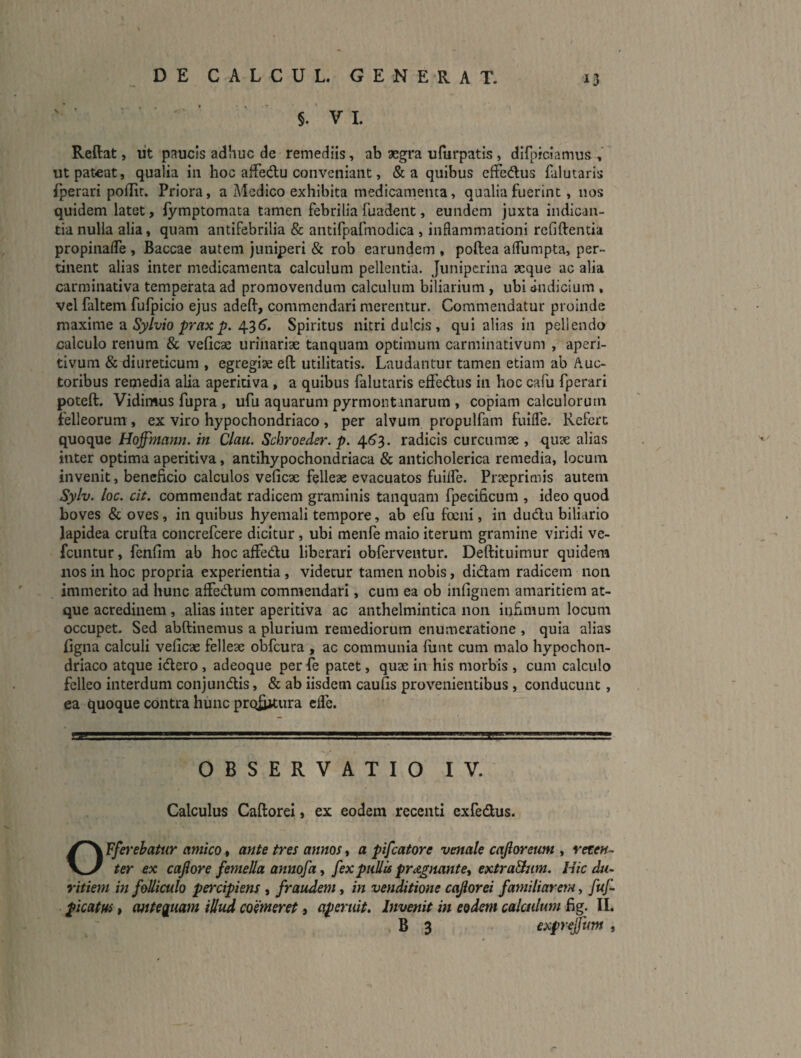 §. V 1. Reftat, ut paucis adhuc de remediis, ab aegra ufurpatis, dllpiciamus , ut pateat, qualia iii hoc affedu conveniant, &a quibus effedus falutaris fperari pofKt. Priora, a Medico exhibita medicamenta, qualia fuerint, nos quidem latet, iymptomata tamen febrilia fuadent, eundem juxta indican¬ tia nulla alia, quam antifebrilia & antifpafmodica , inflammationi reGftentia propinafle , Baccae autem juniperi & rob earundem , poftea alfumpta, per¬ tinent alias inter medicamenta calculum pellentia. Jiinipcrina aeque ac alia carminativa temperata ad promovendum calculum biliarium, ubi cindicium , vel faltem fufpicio ejus adeft, commendari merentur. Commendatur proinde maxime a Sjy/v/o pr/rxp. 436’. Spiritus nitri dulcis, qui alias in pellendo calculo renum & veficae urinariae tanqiiam optimum carminativum , aperi- tivum & diureticum , egregiae eft utilitatis. Laudantur tamen etiam ab Auc¬ toribus remedia alia aperitiva , a quibus falutaris effedus in hoc cafu fperari poteft. Vidinuis fupra, ufu aquarum pyrmontanarum , copiam calculorum felleorum, ex viro hypochondriaco , per alvum propulfam fuiile. Refert quoque Hoffhtann. in Clau. Schroede7\ p. 4(^3. radicis curcumae , quae alias inter optima aperitiva, antihypochondriaca & anticholerica remedia, locum invenit, beneficio calculos veficae felleae evacuatos fuiife. Praeprimis autem Sylv. loc. cit. commendat radicem graminis tanquam fpecificum , ideo quod boves & oves , in quibus hyemali tempore, ab efu focni, in dudlu biliario lapidea crufta concrefeere dicitur, ubi menfe maio iterum gramine viridi ve- fcuntur, fenfim ab hoc affedu liberari obferventur. Deftituimur quidem nos in hoc propria experientia , videtur tamen nobis, didam radicem non immerito ad hunc affedum commendari, cum ea ob infignem amaritiem at¬ que acredinem , alias inter aperitiva ac anthelmintica non infimum locum occupet. Sed abftinemus a plurium remediorum enumeratione , quia alias figna calculi veficae felleae obfcura , ac communia funt cum malo hypochon¬ driaco atque idero , adeoque per fe patet, quae in his morbis , cum calculo felleo interdum conjundis, & ab iisdem caufis provenientibus, conducunt, ea quoque contra hunc proiijtura effe. OBSERVATIO IV. Calculus CaftoreI, ex eodem recenti exfedus. OFfei‘ehatur amico t ante tres annos t a pifcatore venale cajloretm , reten¬ ter ex cajlore femella annofa ^ fex pullis pr^egnantet extraBum. Hic du¬ ritiem m folliculo peixipiens , fraudem, in venditione cajiorei familiarem, fuf picatus t antequam iUud coemeret» aperuit. Invenit in eodem calculum fig. II. B 3 exprejfum ,