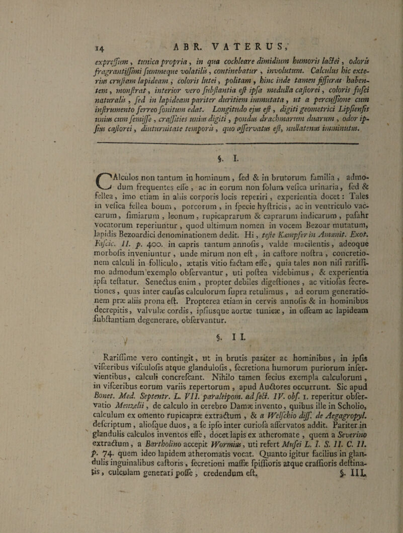 exprsffum, twtka propria, in qua cochleare dimidium humoris la&et, odoris fragrantijjimi funirneque volatilis, continebatur , involutum. Calcidus hic exte¬ rius crujiam lapideam ; coloris luteis politam , hinc inde tamen jijfuras haben¬ tem^ mo7ifriit, interior vero fubjlantia eji ipfa medtiUa cajioreicoloris fufci naturalis, fed in lapideam pariter duritiem immutata ■, ut a perculjione cum injirumento ferreo foniturn edat. Longitudo ejus efi , digiti geometrici Lipjienjis tinim cum femijfe , crajjities unius digiti, pondus drachmarum diiaimm , odor ip- fius cajlorei, diuturnitate temporis, quo ajfervatus eJl, nullatenus imminutus. CAlculos non tantum in hominum , fed & in brutorum familia , admo¬ dum frequentes ede , ac in eorum non folum vefica urinaria, fed & fellea, imo etiam in aliis corporis locis reperiri, experientia docet: Tales in vefica fellea boum , porcorum , in fpecie hyftricis, ac in ventriculo vac¬ carum, fimiaruni , leonum, rupicaprarum & caprarum indicarum , pafahr vocatorum reperiimtur , quod ultimum nomen in vocem Bezoar mutatum, lapidis Bezoardici denominationem dedit. Hi, tejle Kdntpferm Ammit. Exot. Fiijcic. 11. p. 400. in capris tantum annofis, valde macilentis, adeoque morbofis inveniuntur , unde mirum non eft , in catiore iioftra , concretio¬ nem calculi in folliculo, aetatis vitio fadam efle, quia tales non nifi rarilfi- mo admodum’exemplo obfervantur, uti poftea videbimus, & experientia ipfa teftatur. Senedlus enim , propter debiles digeftiones , ac vitiotas fecre- tiones, quas inter caufas calculorum fupra retulimus , ad eorum generatio¬ nem prx aliis prona eft. Propterea etiam in cervis annofis & in hominibus decrepitis, valvuhe cordis, ipfiusque aortae tunkae, in olTeam ac lapideam fubftantiam degenerare, obfervantur. ; . . 11. Rarifiime vero contingit, ut in brutis pariter ac hominibus, in ipfis vifceribus vifculofis atque glandulofis, fecretiona humorum puriorum infer- vientibus, calculi concrefcant. Nihilo tamen fecius exempla calculorum, in vifceribus eorum variis repertorum , apud Audores occurrunt. Sic apud Bonet. Med. Septenir. L. VII. paYaleipom. ad fe&. IV. obf. i. reperitur obfer- vatio Menzelii, de calculo in cerebro Damae invento, quibus ille in Scholio, calculum ex omento rupicaprae extradlum , & a Welfchio dijf. de Aegagropyl. defcriptum, aliofque duos, a fe ipfo inter curiofa alfervatos addit. Pariter in glandulis calculos inventos elfe, docet lapis ex atheromate , quem a Severino extradum, a Bntrr/jo/mo accepit Wormius^ uti refert L. 1. S. 11. C. 11. p. 74. quem ideo lapidem atheromatis vocat. Quanto igitur facilius in glan¬ dulis inguinalibus caftoris, fecretioni maifte fpiflioris atque craflioris deftina- Jis, culculam generari poflTe , credendum eft, §. IIL