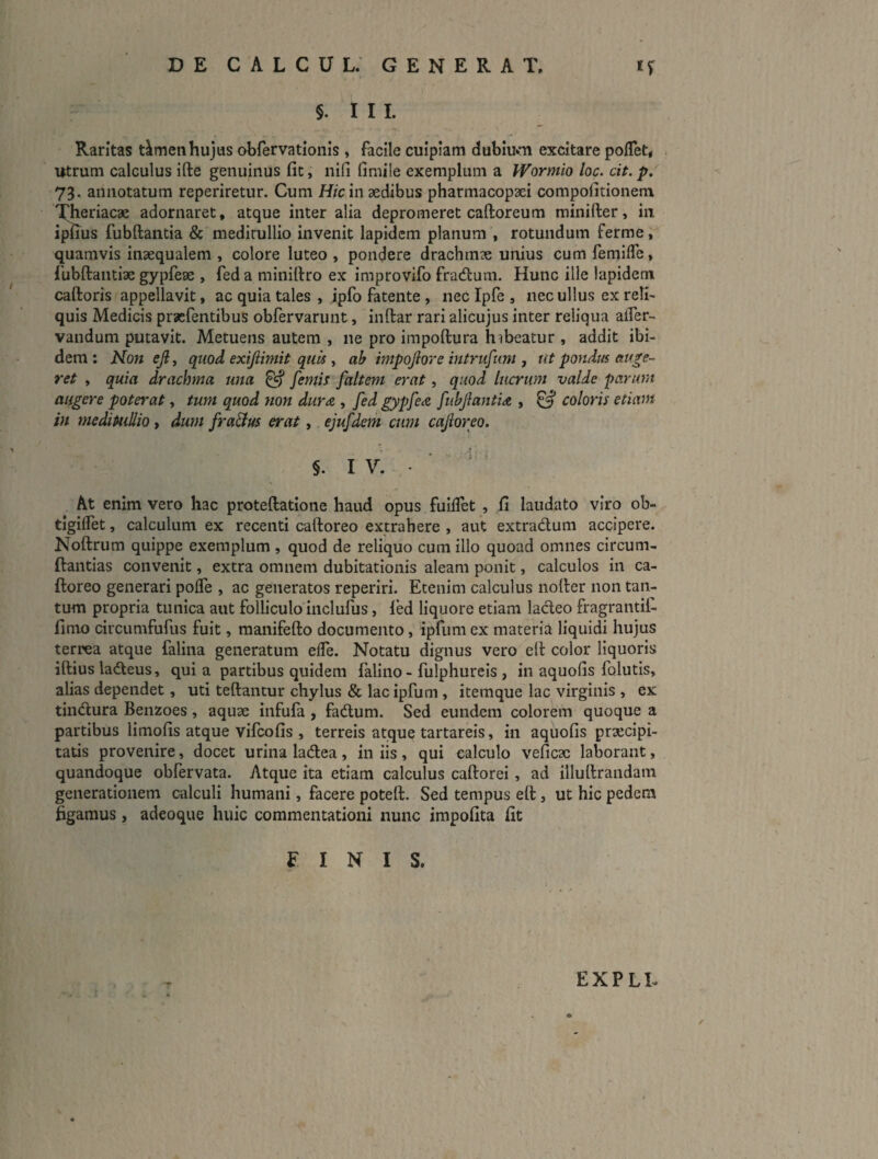 §. I I I. Raritas timen hujus obrervationis, facile cuipiam dubiu*m excitare polTet, utrum calculus ifte genuinus fit, nifi finiile exemplum a Wormio loc. cit.p, 73, annotatum reperiretur. Cum H/c in aedibus pharmacopaei compofitionem Theriacae adornaret, atque inter alia depromeret caftoreum minifter, in ipfius fubftantia & meditullio invenit lapidem planum , rotundum ferme, quamvis inaequalem , colore luteo , pondere drachmae unius cum femifle, fubftantiae gypfeae , fed a miniftro ex improvifo fradum. Hunc ille lapidem caftoris appellavit, ac quia tales , ipfo fatente , nec Ipfe , nec ullus ex relU quis Medicis praefentibus obfervarunt, inftar rari alicujus inter reliqua afier- vanduni putavit. Metuens autem , ne pro impoftura hibeatur , addit ibi¬ dem : Non ejl, quod exijiimit quis, ah impojiore intrufum , ut pondus aude¬ ret , quia drachma una ^ femis faltem eo-at, quod lucrum valde parum augere poterat, tum quod tion durdi, fed gypfeae ftibJlantU , ^ coloris etiam- in mediHiUio, dum fra&us erat, ejufdem cum cajloreo. §. IV. • ' At enim vero hac proteftatione haud opus fuilTet , fi laudato viro ob- tigiflet, calculum ex recenti caftoreo extrahere , aut extradum accipere. Noftrum quippe exemplum, quod de reliquo cum illo quoad omnes circum- ftantias convenit, extra omnem dubitationis aleam ponit, calculos in ca¬ ftoreo generari pofle , ac generatos reperiri. Etenim calculus nofter non tan¬ tum propria tunica aut folliculo inclufus, l’ed liquore etiam lacleo fragrantift fimo circumfufus fuit, raanifefto documento, ipfum ex materia liquidi hujus terrea atque falina generatum elTe. Notatu dignus vero elt color liquoris iftius ladeus, qui a partibus quidem falino- fulphureis , in aquofis folutis, alias dependet, uti teftantur chylus & lac ipfum , itemque lac virginis , ex tindura Benzoes, aquse infufa , fadum. Sed eundem colorem quoque a partibus limofis atque vifeofis , terreis atque tartareis, in aquofis prxeipi- tatis provenire, docet urina ladea, in iis, qui calculo vefiese laborant, quandoque obfervata. Atque ita etiam calculus caftorei , ad illuftrandam generationem calculi humani, facere poteft. Sed tempus eft, ut hic pedem figamus, adeoque huic commentationi nunc impofita fit E I N I S. EXPLI- /