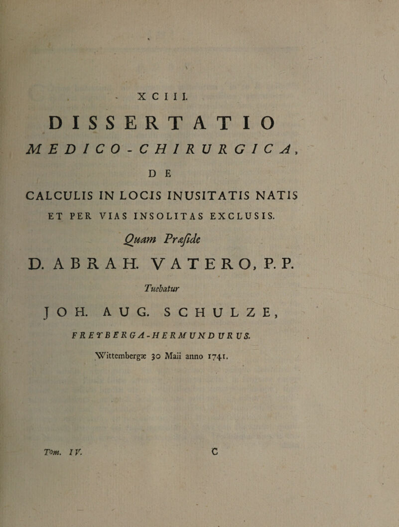 r X C I I I. DISSERTATIO MEDICO-CHIRURGICA, D E CALCULIS IN LOCIS INUSITATIS NATIS ET PER VIAS INSOLITAS EXCLUSIS. J Quam Rrafidc D. A B R A H. V A T E R O. P. R Tuebatur JOH. AUG. SCHULZE, FRETBERGA^HERMUND UR U8. Wittembergae 30 Maii anno 1741. TotH, IV, C