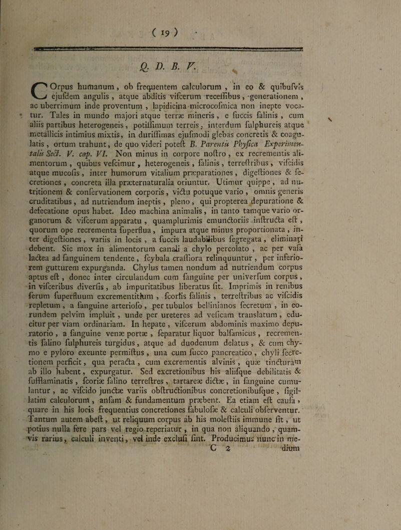 0. D. B. V. COrpus humanum, ob frequentem calculorum , in eo & quibufvls ejufdem angulis , atque abditis vifcerum recelTibus, -generationem , ac uberrimum inde proventum , lapidiclna microcofmica non inepte voca- • tur. Tales in mundo majori atque terrae mineris , e fuccis falinis , cum aliis partibus heterogeneis , potillimum terreis , interdum fulphureis atque metallicis intimius mixtis, in diiriffimas ejufmodi glebas concretis & coagu¬ latis , ortum trahunt, de quo videri poteft B. Pareutls Phyfica Experimen- talis Se&. V. cap. VL Non minus in corpore noftro , ex recrementis ali¬ mentorum , quibus vefeimur , heterogeneis , lallnis , terreftrlbus , vifeidis atque mucofis , inter humorum vitalium praeparationes , dlgelliones & fc- cretiones , concreta illa praeternaturalia oriuntur. Utimur quippe , ad nu- tritionem & confervationem corporis , vidlu potuque vario , omnis generis cruditatibus , ad nutriendum ineptis , pleno , qui propterea depuratione & defecatione opus habet. Ideo machina animalis , in tanto tamque vario or¬ ganorum & vifcerum apparatu , quamplurimis emundoriis inftruda eft , quorum ope recrementa fuperflua , impura atque minus proportionata , in¬ ter digeftiones, variis in locis , a fuccis laudabiiibus fegregata, eliminai;i debent. Sic mox in alimentorum canali a chylo percolato , ac per vafa ladea ad fanguinem tendente , fcybala cralTiora relinquuntur , per inferio¬ rem gutturem expurganda. Chylus tamen nondum ad nutriendum corpus aptus eft , donec inter circulandum cum fanguine per univerfum corpus, in vifceribus diverfis, ab impuritatibus liberatus fit. Imprimis in renibus ferum fuperfliium excrementitkim , fcortis falinis , terreftribus ac vifeidis repletum, a fanguine arteriofo, ^er tubulos bellinianos fecretum , in eo¬ rundem pelvim impluit, unde per ureteres ad veficam translatum , edu¬ citur per viam ordinariam. In hepate , vifcerum abdominis maximo depu- ratorio , a fanguine venae portae , feparatur liquor balfaraicus , recremen¬ tis lalino fulphureis turgidus, atque ad duodenum delatus , & cum chy- mo e pyloro exeunte permiftus , una cum fucco pancreatico, chyli fecre- tionem perficit, qua perada , cum excrementis alvinis, quae tindurani ab illo habent, expurgatur. Sed excretionibus his aliifquc debilitatis & fufflaminatis , fcorlae falino terreftres , tartareae didae, In fanguine cumu¬ lantur , ac vifcido jundae variis obftrudionibus concretionibufque , figil- latim calculorum , aiifam & fundamentum prxbent. Ea etiam eft caufa» quare in his locis frequentius concretiones fabulofx & calculi obferventur. Tantum autem abeft, ut reliquum corpus ab his moleftiis immune fit, ut potius nulla fere pars vel ^regio reperiatur , in qua non aliquando quam¬ vis rarius, calculi inventi, vel inde exclufi fint. Producimus nuncin me- 'C Z ' 'dium