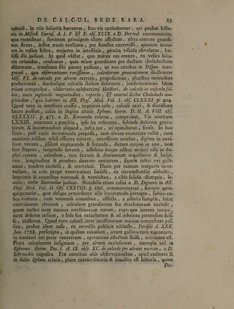 taiculf, m viis -biliariis hserentes , hac via excluduntur , uti probat hifto- ria mMifceU. Curiof. A. I. V- ^ F. ohf.XClX. a D. Hertod. communicata, qua recenfetur , feminam principem idero alFedam , ultra centum grandi¬ nes flavas , inftar nucis avellanae , per ieceflus excrevifle , quarum mino¬ res in vcfica fellea, majores in inteftinis, pituita vifcida obvolutas , hae- lille ille judicat. At quid obftat, quo minus eas omnes , ex vefica bilia¬ ria oriundas, credamus , quia etiam grandiores per dudum choledochum dilatatum, tranfitum fibi parare poflunt, ut nos antehac in Difput. hmii- gurali , qua obfervationes rariffimas , calculorum generationem illuHrantes Qbf. VI. de calculis per alvum excretis, propofuimus , pluribus rationibus probavimus , duobufque calculis ibidem delineatis , confirmavimus. Idem etiam comprobat, obfervatio celeberrimi Hei A eri, de calculo in vejictilafeL lea , nucis juglandis magnitudine , reperto , ^ enormi du&us Choledochi am~ plitudine qthx. habetur in AB. Fhyf. Med. VoL 1. obf. CLXXXI. p. 404* Quod vero in inteftinis craflis , imprimis colo , calculi oriri, & diutiftime latere poftiiit, cafus in la:pius citatis Ephem. Germ. D. II. A. VIII. obf. CLXXXIV. p. 47*). a D. Rommelio relatus , comprobat. Vir nimirum LXXIII. annorum a pueritia , ipfo ita referente, fubinde dolorem grava- tivum & incommodum aliquod , infra cor , ut opinabatur , fenfit. In hoc fenio , poft varia incommoda perpeifa , cum alvum exonerare vellet, cum maximis nifibus nihil efficere valeret, neceffitate coadus , digitos in auxi¬ lium vocans , iifdem explorando & forando , durum corpus in ano , non line ftupore , tangendo invenit, adhibito itaque adhuc majori nifu ac du¬ plici conatu , calculum , tam faevum & diuturnum inquilinum & hofpi- tem, longitudine & pondere duarum unciarum , figurae inftar ovi galli¬ nacei , tandem exclufit , & convaluit. Hunc per tantum temporis inter¬ vallum , in colo prope ventriculum hxfifle , ex circumftantiis addudis , imprimis & conatibus vomendi & vomitibus , a cibis folidis alfumptis , le- cutis, rede Rommelius judicat. Notabilis etiam cafus a D. Deg?iero in AB. Fhyf. Med. Vol. 11. Obf. CXXVlll. p. 1%6. commemoratur, feminae quin¬ quagenariae , qutc abfque praecedente ullo incommodo percepto , fubito co¬ lica violenta , cum vomendi conatibus , afflida , a pillulis fumptis, inter excretionem alvinam , calculum grandiorem fex drachmarum exclufit , quem audor inter tunicas inteftinorum natum, ruptaque interna tunica , inter dolores colicos , e fede fua exturbatum & ad inferiora protrufum fuit fe , exiftimat. Quod vero calculi inter inteftinorum tunicas concrefeere pot fint, probat idem cafu , ex novellis publicis addudo, Farifis d. XXX. Jiin. 1728’ perferipto , in quibus calculum , ovum gallinaceum aequantem, in interiori ani parte concretum , operatione edudum fuiife , narratum eft. Plura calculorum infignium , per alvum excluforum , exempla vid. in Ephemer. Germ. Dec> 1. A. IX. obf e. XC. de calculo per alvum excreto i a D. Schroeckio expolita. Prae omnibus aliis obfervationibus , apud audores & 111 didis Ephem, relatis, plane extraordinaria & inaudita eft hiftoria, quam Dec.