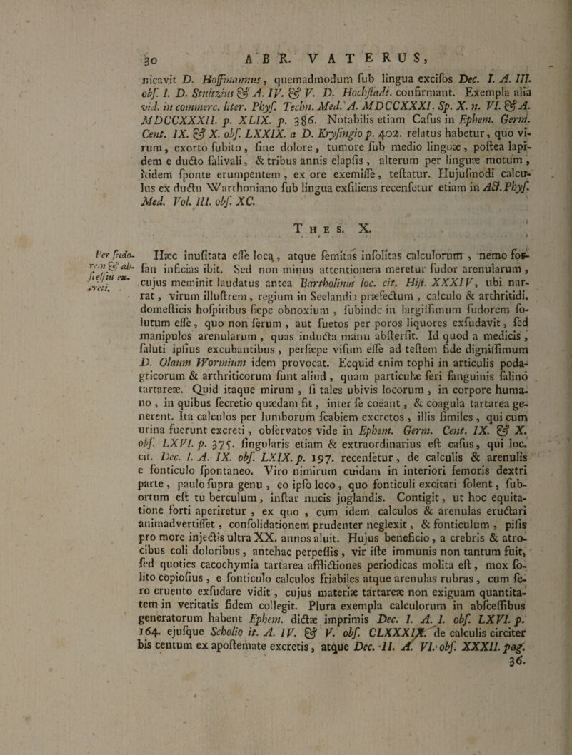 nicavit D. Hojfniiwmis -i quemadmodum fub lingua excifos Dee. T. A. III. obf. /. D. Stuhzins^ A. IV. ^ V. D. Hochjiailt. confirmant. Exempla alia vid. in commere, liter. Phyf. Techn. MeJ.^A. MDCCXXXl. Sp. X. n. VI. &A. MDCCXXXII. p. XLIX. p. 38^- Notabilis etiam CzL^iis In Ephem. Gerni. Cent. IX. X obf. LXXIX. a D. Kryfmgiop. 402. relatus habetur, quo vi¬ rum, exorto fubito , fine dolore, tumore fub medio linguae , poftea lapi¬ dem e dudo falivali, & tribus annis elapfis , alterum per linguae motum , hidem fponte erumpentem , ex ore exemilTe, teftatur. Hujufmodi calcu-- lus ex dudlu 'Warthoniano fub lingua exfiliens recenfetur etiam in A&.Phyf. Mtd. VoL llI.obfXa T H E s. X. * l’er fudo- Hacc inufitata elTe loca, atque femitas infolitas calculorum , nemo foS- rr,}jffj'ab. inficias ibit. Sed non minus attentionem meretur fudor arenularum, IrJcTmeminit laudatus antea Bartholhn/s loc. cit. Hijl. XXXIV■> ubi nar¬ rat , virum illuftrem , regium in Seelandii praefedlum , calculo & arthritidi, domefticis holpitibus fiepe obnoxium , fubinde in largiirimum fudorera fo- lutum effe, quo non ferum , aut fuetos per poros liquores exfiidavit, fed manipulos arenularum , quas indudta manu abfterfit. Id quod a medicis , faluti ipfius excubantibus , perfiepe vifum elfe ad teftem fide dignilfimum D. Olaum Wormium idem provocat. Ecquid enim tophi in articulis poda¬ gricorum & arthriticorum funt aliud , quam particulcC feri fanguinis falind tartqrese. Qiiid itaque mirum , fi tales ubivis locorum , in corpore huma¬ no , in quibus fecretio quaedam fit, inter fe coeant, & coagula tartarea ge¬ nerent. Ita calculos per lumborum fcabiem excretos , illis fimiles , qui cum urina fuerunt excreti, obfervatos vide in Ephem. Germ. Cent. IX. ^ X. obj, LXVI.p. 37^. fingularis etiam & extraordinarius eft cafus, qui loc. cjt. l)ec. /.A. IX. obf. LXIX.p. 197. recenfetur, de calculis & arenulis e fonticulo Ipontaneo. Viro nimirum cuidam in interiori femoris dextri parte , paulo fupra genu , eo ipfo loco , quo fonticuli excitari folent, fub- ortum eft tu berculum, inftar nucis juglandis. Contigit, ut hoc equita¬ tione forti aperiretur , ex quo , cum idem calculos & arenulas erudlari animadvertiffet, confolidationem prudenter neglexit, & fonticulum , pifis pro more injedis ultra XX. annos aluit. Hujus beneficio, a crebris & atro¬ cibus coli doloribus , antehac perpeflis , vir ifte immunis non tantum fuit, fed quoties cacochymia tartarea afflidiones periodicas molita eft, mox Ib- lito copiofius , e fonticulo calculos friabiles atque arenulas rubras , cum Ie¬ ro cruento exfudare vidit, cujus materise tartareae non exiguam quantita¬ tem in veritatis fidem collegit. Plura exempla calculorum in abfceflibus generatorum habent Ephem. didlae imprimis Dec. I. A. I. obf. LXVI.p. 164. ejufque Scholio it. A. IV. ^ V. obf. CLXXX/^.'de calculis circiter bis centum exapoftemate excretis, atque Dec. 11. A. VDohf. XXXII.pag. 36.