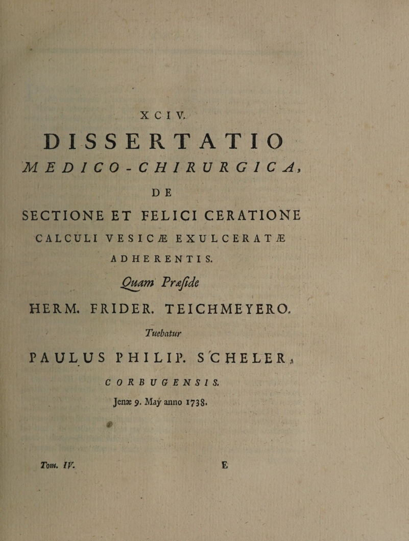 . X C I V. DISSERTATIO MEDICO-CHIRURCICA, DE SECTIONE ET FELICI CERATIONE CALCULI VESICJE EXULCERATAE ADHERENTIS. Qmm Pr£jide HERM. FRIDER. TEICHMEYERO. Tuebatur ' PAULUS PHILIP. S 'C H E L E R . CORBVGENSIS. Jen» 9. May aiino 1738. Tom, IV. E