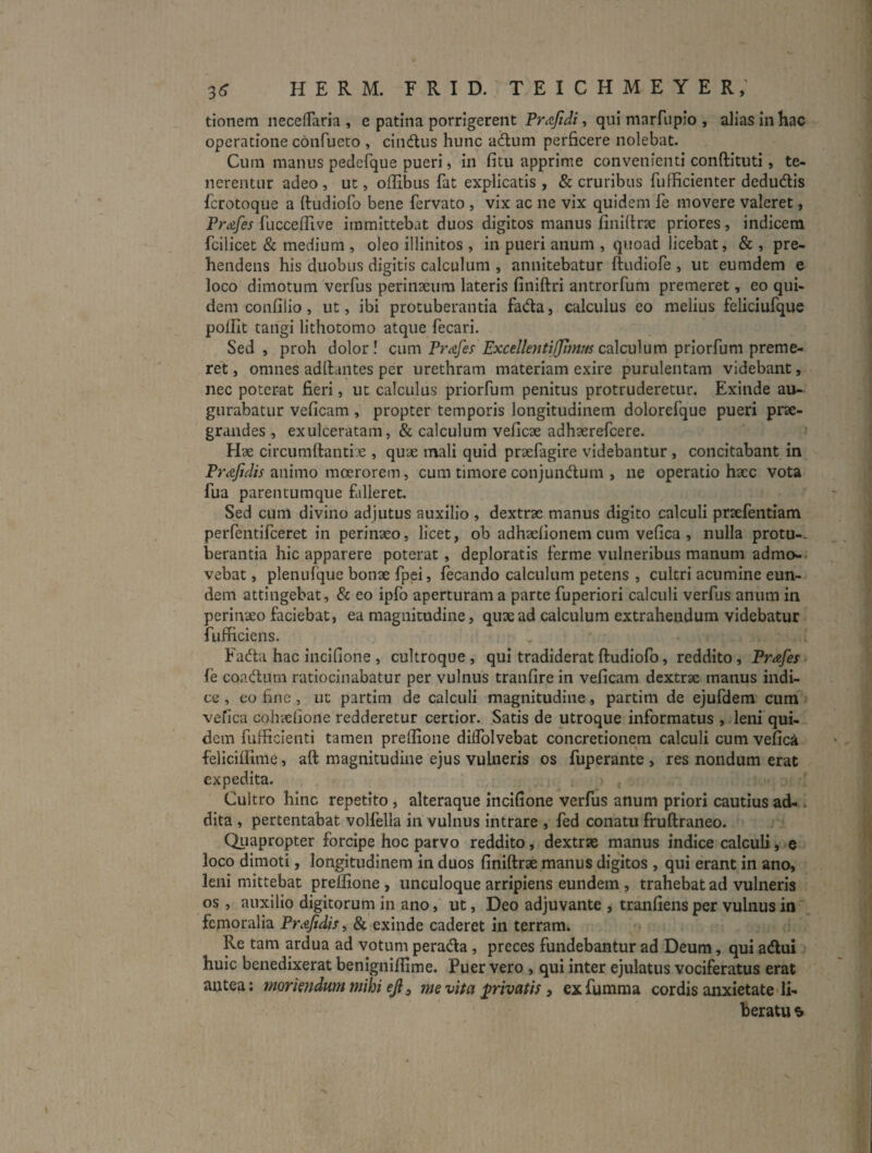 3^ HERM. FRID. TEICHMEYER,’ tionem iiecefTaria , e patina porrigerent , qui marfupio , alias in hac operatione confucto , cindlus hunc adiim perficere nolebat. Cum manus pedefque pueri, in fitu apprime convenienti conftituti, te¬ nerentur adeo , ut, oflibus fat explicatis , & cruribus fufficienter dedudlis fcrotoque a ftudiofo bene fervato , vix ac ne vix quidem fe movere valeret, Prafes fuccefTive immittebat duos digitos manus finiftrte priores, indicem fcilicet & medium , oleo illinitos , in pueri anum , quoad licebat, & , pre¬ hendens his duobus digitis calculum , annitebatur ftudiofe , ut eumdem e loco dimotum verfus perinaeura lateris finiftri antrorfum premeret, eo qui¬ dem confilio , ut, ibi protuberantia fada, calculus eo melius feliciufque pofUt tangi lithotomo atque fecari. Sed, proh dolor! cum Pr^ife^ Excellentijfjimus cdlcu\um prlorCum \)reme- ret, omnes adflaiites per urethram materiam exire purulentam videbant, nec poterat fieri, ut calculus priorfum penitus protruderetur. Exinde au¬ gurabatur vcficam, propter temporis longitudinem dolorefque pueri prae¬ grandes , exulceratam, & calculum veficae adhaerefcere. Hae circumllantiae , quae mali quid praefagire videbantur , concitabant in animo moerorem, cum timore conjundlum , ne operatio haec vota fua parentumque falleret. Sed cum divino adjutus auxilio , dextrx manus digito calculi prxfentiam perfentifceret in perinxo, licet, ob adhxfionem cum vefica , nulla protu-. berantia hic apparere poterat, deploratis ferme vulneribus manum admo-. vebat, plenufque bonx fpei, fecando calculum petens , cultri acumine eun¬ dem attingebat, & eo ipfo aperturam a parte fuperiori calculi verfus anum in perinxo faciebat, ea magnitudine, qux ad calculum extrahendum videbatur fufiiciens. Fada hac incifione , cultroque, qui tradiderat ftudiofo, reddito, Prafes fe coadum ratiocinabatur per vulnus tranfire in veficam dextrx manus indi¬ ce , eo fine, ut partim de calculi magnitudine, partim de ejufdem cum vefica cohxlione redderetur certior. Satis de utroque informatus , leni qui¬ dem fufficienti tamen preftione diffolvebat concretionem calculi cum vefici feliciffime, aft magnitudine ejus vulneris os fuperante , res nondum erat expedita. Cultro hinc repetito, alteraque incifione verfus anum priori cautius ad-. dita , pertentabat volfella in vulnus intrare , fed conatu fruftraneo. Quapropter forcipe hoc parvo reddito, dextrx manus indice calculi, e loco dimoti, longitudinem in duos finiftrx manus digitos , qui erant in ano, leni mittebat preftione , unculoque arripiens eundem , trahebat ad vulneris os, auxilio digitorum in ano, ut, Deo adjuvante , tranfiens per vulnus in', femoralia Prafidis, & exinde caderet in terram. Re tam ardua ad votum perada, preces fundebantur ad Deum, qui adlui huic benedixerat benigniflime. Puer vero, qui inter ejulatus vociferatus erat antea: moriendum mihi eji^ me vita privatis, exfumma cordis anxietate li¬ beratu ^