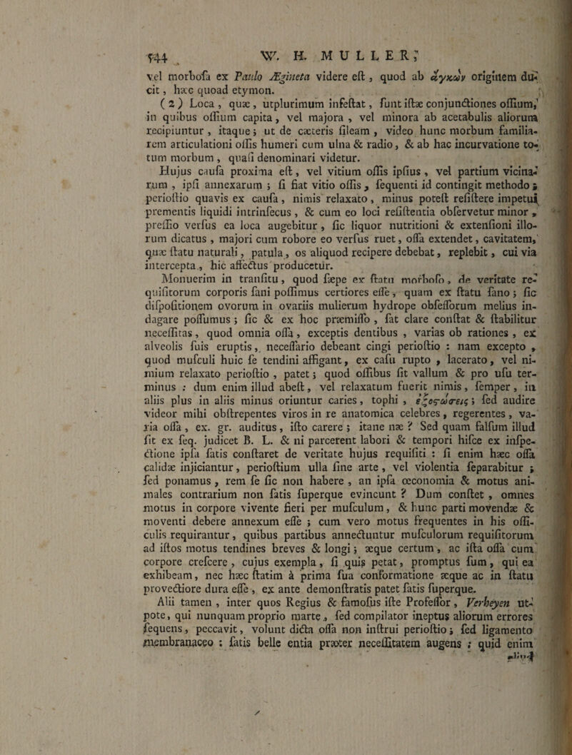 vel morbofa ex Tatilo JEgineta videre eft , quod ab dyKcov origuiem du* cit, ha;G quoad etymon. (2) Loca , quae, utplurimum infeftat, funtiftae conjundliones offium,^ in quibus oflium capita, vel majora , vel minora ab acetabulis aliorum recipiuntur , itaque j ut de caeteris lileam , video hunc morbum familia¬ rem articulationi ollis humeri cum ulna & radio, & ab hac incurvatione to-i tum morbum , quaii denominari videtur. Hujus caufa proxima eft, vel vitium oflis ipfius, vel partium vicina¬ rum , ipft annexarum ; li fiat vitio olfis , fequenti id contingit methodo i perioftio quavis ex caufa, nimis relaxato, minus poteft refiftere impetu| prementis liquidi iiitrinfecus , & cum eo loci refiftentia obfervetur minor , prelfio verfus ca loca augebitur, fic liquor nutritioni & extenfioni illo¬ rum dicatus , majori cum robore eo verfus ruet, olTa extendet, cavitatem, quae ftatu naturali, patula, os aliquod recipere debebat, replebit, cui via intercepta., hic affe^us producetur. Monuerim in tranfitu, quod fiepe ex ftatu mofbofo, de veritate re- quifitorum corporis fani polfimus certiores elTe, quam ex ftatu fano j fic tlifpofitionem ovorum in ovariis mulierum hydrope obfelTorum melius in¬ dagare polTumus j fic & ex hoc praimifib , fat clare conftat & ftabilitur necelfitas, quod omnia olTa, exceptis dentibus , varias ob rationes , ex alveolis fiiis eruptis,, neceflario debeant cingi perioftio : nam excepto , quod mufculi huic fe tendini affigant, ex cafu rupto , lacerato, vel ni¬ mium relaxato perioftio , patet j quod olfibus fit vallum & pro ufu ter¬ minus ; dum enim illud abeft, vel relaxatum fuerit nimis, femper, iii aliis plus in aliis minus oriuntur caries, tophi , ; fed audire videor mihi obftrepentes viros in re anatomica celebres, regerentes, va¬ ria olTa , ex. gr. auditus , ifto carere ; itane nae ? Sed quam falfum illud fit ex feq. judicet B. L. & ni parcerent labori & tempori hifce ex infpe- dione ipfa fatis conftaret de veritate hujus requifiti ; fi enim haec olla calidae injiciantur, perioftium ulla fine arte, vel violentia feparabitur ; fed ponamus, rem fe fic non habere , an ipfa oeconomia & motus ani¬ males contrarium non fatis fuperque evincunt ? Dum conftet , omnes motus in corpore vivente fieri per mufculum, & hunc parti movendae & moventi debere annexum effe ; cum vero motus frequentes in his ofli- ciilis requirantur, quibus partibus anneduntur mufculorum requifitorum ad iftos motus tendines breves & longi j aeque certum, ac ifta ofla curn corpore crefeere, cujus exempla, fi qui^ petat, promptus fum, qui ea exhibeam, nec haec ftatim k prima fua conformatione aeque ac in ftatu piovediore dura effe , ex ante demonftratis patet fatis fuperque,. Alii tamen , inter quos Regius & famofus ifte Profelfor, Vcrheyen ut- pote, qui nunquam proprio marte.» fed compilator ineptus aliorum errores fequens, peccavit, volunt dida offa non inftrui perioftio fed ligamento ntembranaceo ; fatis belle entia praoter necelfitatem augens ; quid enim