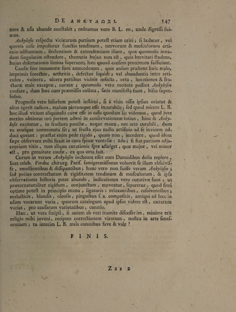 DE ANKTAfi.SI. 547 ‘ ' 116re & ufu abunde conftabit j redeamus vero B. L. eo, unde digrelH fui¬ mus. Ankylofis refpedu vicinarum partium poteft etiam oriri j fi laedatur , vel quovis cafu impediatur fundlio tendinum , nervorum & mufciilorum arti¬ culo adftantium , dedentium & extendentium illum, quae quomodo inva¬ dant fingulatim ofiendere j thematis hujus non ert:, quia brevitati ftudens, hujus dilldtationis limina fuperaretj haec quoad caufam proximam fufficiant. Caufie fere innumerae funt antecedentes , quae anfam praebent huic malo, imprimis fenedus, arthritis , defedus liquidi j vel abundantia inter arti¬ culos , vulnera, ulcera partibus vicinis inflida , orta , luxationes & fra- durae male exceptae, curatae ,• quomodo vero recitata poflint Ankylofin caufare , dum haec cum praemiffis collata, fatis manifefia fiant, hifce fuper- fedeo. Prognofis vero bifariam poteft inftitui, fi a vitio offis ipfius oriatur & altas egerit radices, malum plerumque elTe incurabile; fed quod mirere L. B. hoc illud vicium aliquando curae efle in cafu quodam fic videmus , quod jure merito obtineat toti partem admii in confervatlonem totius , hinc & Anky¬ lofis excitatur , in fradura patellae , neque manu , nec arte curabili, dum ea eoufque comminuta fit j ut frufta ejus nullo artificio ad fe invicem ad¬ duci queant; praeftat enim pede rigido , quam non , incedere , quod idem faepe obfervare mihi licuit in cura fpinae ventofae : 2do ; fi fiat partium adja¬ centium vitio , tum aliqua curationis fpes affulget, quae major , vel minor cft , pro genuitate caufae, ex qua orta fuit. Curam in veram Ankylofin inchoare effet cum Danaidibus dolia replere , licet celeb. Verduc chirurg. Parif. famigeratiffimus voluerit fe illam abfolvif- fe , emollientibus & diffipantibus j hanc vero non fuifle veram Ankylofin ; fed potius contraduram & rigiditatem tendinum & mufculorum , «& ipfa obfervationis hiftoria patet abunde , indicationes vero curativae funt j ut praeternaturaliter rigidum , conjundum , mpveatur, feparetur , quod fieri optime poteft in principio manu , ligaturis : relaxantibus, refolventibus j maladicis , blandis , oleofis , pinguibus f. a. compofitis, antiqui ad haec in ufum vocarunt varia , quorum catalogum apud ipfos videre eft, caeterum variat, pro caufarum varietatibus > curatio. Haec, ut vera fcripfi , fi autem ab veri tramite difcefferim , minime erit religio mihi juveni, recipere corredionem virorum , nottra in arte fenef- centium 3 tu interim L. B. meis conatibus fave & val.e ! FINIS. Z 2 z »