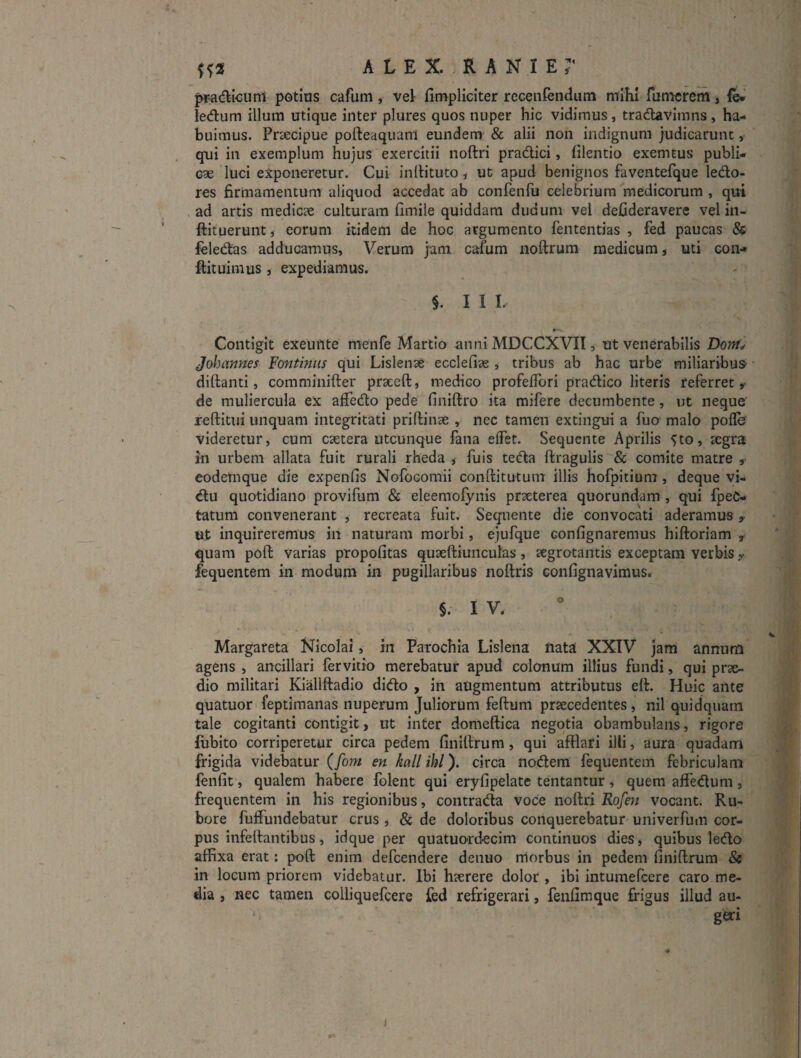 pi^dicunl potius cafum , vel fimpliciter receniendum mihi fumcrem, fe* ledum illum utique inter plures quos nuper hic vidimus, tradlavimns, ha¬ buimus. Praecipue pofteaquanl eundem & alii non indignum judicarunt, qui in exemplum hujus exercitii noftri pradici, (ilentio exemtus publi¬ cae luci exponeretur. Cui inlHtuto, ut apud benignos faventefque ledo- res firmamentum aliquod accedat ab confenfu celebrium'medicorum , qui ad artis medicae culturam fimile quiddam dudum vel defideravere vel in- ftituerunt, eorum itidem de hoc argumento fententias , fed paucas & feledas adducamus. Verum jam cafum noftrum medicum, uti con- flituimus, expediamus. §. I I L Contigit exeufite menfe Martio anni MDCCXVII, ut venerabilis Dom], Johannes Fontiniis qui Lislenae ecclefiae , tribus ab hac urbe miliaribuS' - diftanti, comminifter praeeft, medico profefTori pradico literis referret,- de muliercula ex affedo pede finiftro ita mifere decumbente, ut neque’ reftitui unquam integritati priffinae , nec tamen extingui a fucr malo pofle videretur, cum csetera utcunque fana elfet. Sequente Aprilis 5to, segra in urbem allata fuit rurali rheda ,• fuis teda ftragulis & comite matre ,■ codetnque die expenfis Nofocomii conftitutum illis hofpitium , deque vi- du quotidiano provifum & eleemofynis praeterea quorundam , qui fpeC- tatum convenerant , recreata fuit. Sequente die convocati aderamus y ut inquireremus in naturam morbi, ejufque confignaremus hiftoriam y quam poft varias propofitas quieftiunculas, segrotantis exceptam verbis y fequentem in modum in pugillaribus noftris eonfignavimus. §. I V. Margateta Nicolai, in Parochia Lislena fiata XXIV jam annum agens , ancillari fervitio merebatur apud colonum illius fundi, qui prae¬ dio militari Kiiillftadio dido , in augmentum attributus eft. Huic ante quatuor feptimanas nuperum Juliorum feftum praecedentes, nil quidquam tale cogitanti contigit, ut inter domeftica negotia obambulans, rigore liibito corriperetur circa pedem finiftrum, qui afflari illi, aura quadam frigida videbatur (fom en kall ihl). circa nodem fequentem febriculam fenfit, qualem habere folent qui eryfipelate tentantur, quem affedum, frequentem in his regionibus, contrada voce noflri Rofen vocant. Ru¬ bore fuffundebatur crus , & de doloribus conquerebatur univerfum cor¬ pus infelfantibus, idque per quatuordecim continuos dies, quibus ledo affixa erat: poft enim defcendere denuo morbus in pedem finiftrum & in locum priorem videbatur. Ibi h?erere dolor , ibi intumefcere caro me¬ dia , nec tamen colliquefcere fed refrigerari, fenfimque frigus illud au¬ geri