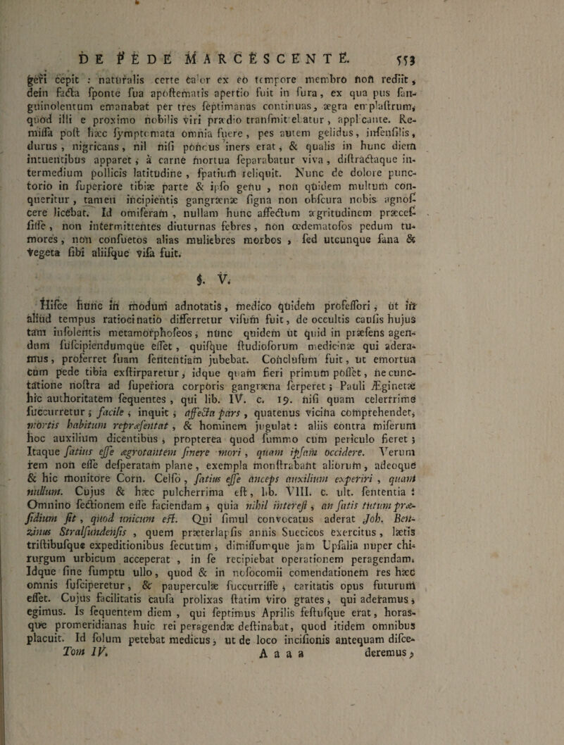 DE t^fiDE MARefiSCENTE. ^etl cepit ; naturalis certe ea'or ex eb tempore membro Oofl rediit j dein fadta fponte fua apbftemntis apertio fuit in fura, ex qua pus rait- gninolcntum emanabat per tres feptimanas continuas^ aegra emplaftrumv quod i!!i e proximo nobilis viri pradio tranfmit el atur , appl cante. Re- miira port baec fymptemata omnia fuere , pes autem gelidus, iiTfeiiGlis, durus , nigricans, nil nifi pbUcus iners erat ^ & qualis in hunc diem intuehdbus apparet ,■ a carne mortua feparabatur viva , diftradaque in¬ termedium pollicis latitudine , fpatiurti reliquit. Nunc de dolore punc- torio in fuperiore tibiae parte & ipfo gefiu , non qUidem multurii con¬ queritur , tameii incipientis gangraenae figna non obfcura nobis agnof^ cere licebat. Id omiferam , nullam bunc aiFedum argritudiiiem praecel^ frtfe , non intermittentes diuturnas febres , fion oedematofos pedum tu-* mores, noli confuetos alias muliebres morbos > fed utcunque fana ds teg-eta libi atiifque vifa fuit. i V. , tlirce Hunc iti modutii adnotatis, medico qtiidehi profeiTori, ut itr aliiid tempus ratiocinatio differretur vifufti fuit, de occultis caufis hujus tam infolemis metamofphoreos i nUnc quidem iit quid in praefens agen¬ dum fuTcipiendumqiie effet, quifque ftudioforum medicinae qui adera¬ mus , proferret fuam ferttentiam jubebat. Cohcltifum fuit, ut emortua Cum pede tibia exftirparetur > idque quam fieri primiifn polfet, iie cunc¬ tatione iioftra ad fuperiora corpOris gangraena ferperet; Pauli ^ginetae Hic authoritatem fequentes, qui lib. IV. c. 19. nifi quam celertrime fucciirretur 5 facile i inquit j pars , quatenus vicifta cbmprebendetj mortis habitum repr^efentat, & hominem jugulat: aliis contra miferuni Hoc auxilium dicentibus j propterea quod fummo cum periculo fieret 5 Itaque fatius ejfe Agrotantem fuere mori, quam ipjam occidere. T^eruni irem non eife delperatarn plane, exempla inonftrabant alibruhi, adeoqud & hic monitore Corii. Celfd , fatim eJfe Cinceps auxilium comperiri , qiiatri nullum. Cujus & Hafec pulcherrima eft, bb. VIIL c. iilt. fententia i Omnino fedionem efle faciendam, qiiia nihil ihteref ^ an fatis tiitum prA- fidiurn fit, quod unicum eH. Qiii fimul convocatus aderat Joh. Beri- zinus Stralfuhdenfis , quem praeterlapfis annis Suecicos exercitus, lietis triftibufqu® expeditionibus fectitum i dimiffurrque jahi Upfalia nuper chi-; rurgum urbicum acceperat , in fe recipiebat operationem peragendam; Idque fine fumptu ullo, quod & in nofocomii comendationem res hxd omnis fgfciperetur, & paupercula fucciirrifle i caritatis opus futuruni effet. Cujus facilitatis caufa prolixas ftatim Viro gtates j qui aderamus j egimus. Is fcquehtem diem , qui feptiraus Aprilis fcfturqiie erat, horas- qUe promeridianas huic rei peragendae deftinabat, quod itidem omnibus placuit. Id folum petebat medicus, ut de loco incifionis antequam difee- Tom JV, A a a a deremus >