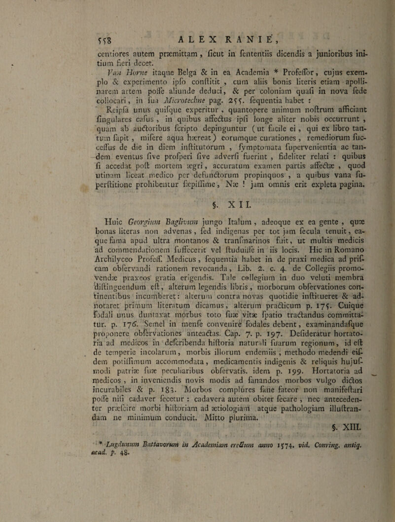 centiores autem prsemittam , ficut in fententiis dicendis a junioribus ini¬ tium fieri decet. Va?i Home itaque Belga & in ea Academia * ProfeiTor, cujus exem¬ plo «Sc experimento ipfo conftitic , cum aliis bonis literis etiam apolli- narem artem poHe aliunde deduci, & per coloniam quafi in nova fede collocari, in fua Microtechne pag. 2^^. fequentia habet : Reipfa unus qnifque experitur , quantopere animum noftrum afficiant fiugtilares cafus , in quibus affedus/^ipfi longe aliter nobis occurrunt , quam ab audloribus feripto depinguntur ( ut facile ei , qui ex libro tan¬ tum fapit , tnifere aqua haereat) eorumque curationes , remediorum fuc- ceflus de die in diem inftitutorum , fymptomata fupervenientia ac tan¬ dem eventus five profperi five adverfi fuerint , fideliter relati : quibus fi accedat poli mortem legri, accuratum examen partis affedae , quod utinam liceat medico per defundlorum propinquos , a quibus vana fu- perftitione prohibentur fxpiffime, Nae ! jam omnis erit expleta pagina. §. XII. Huic Georgium Baglhum jungo Italum , adeoque ex ea gente , qux bonas llteras non advenas, fed indigenas per tot jam fecula tenuit, ea- quefama apud ultra montanos & tranfmarinos fuit, ut multis medicis ad commendationem fuffecerit vel ftuduille in iis locis. Hic in Romano Archilyceo Profeif. Medicus, fequentia habet in de praxi medica ad prifi cam obfervandi rationem revocanda, Lib. 2. c. 4. de Collegiis promo¬ vendae praxeos gratia erigendis. Tale collegium in duo veluti membra dirtingueiidum eft, alterum legendis libris, morborum obfervationes con¬ tinentibus incumberet: alterum contra novas quotidie inftitueret & ad- notaret primum literatum dicamus, alterum pradicum p. 175. Cuique fodali unus duntaxat morbus toto fux vitae fpatio tradandus committa¬ tur. p. 176, Semel in menfe convenire Todales debent, examinandafque proponere obfervationes anteadas. Cap. 7. p. 197. Defideratur hortato¬ ria ad medicos in deferibenda hiftoria naturali fuarum regionum, id efl: de temperie incolarum, morbis illorum endemiis , methodo medendi eijfi dem potiifimum accommodata, medicamentis indigenis & reliquis hujuC- modi patriae fute peculiaribus obfervatis. idem p. 199. Hortatoria ad medicos , in inveniendis novis modis ad fanandos morbos vulgo didos incurabiles & p. i85. Morbos complures fane fateor non manifeftari poife nifi cadaver fecetur : cadavera autem obiter fecare , nec anteceden- ter prsefcire morbi hiltoriam ad xtiologiani , atque pathologiam illuftraii- , dam ne minimum conducit. Mitto plurima. §. XIII. * Lugdunum Battavorum in Academiam er e Sum oenno 1574. vid, Corning, antiq. acud. p. 48*