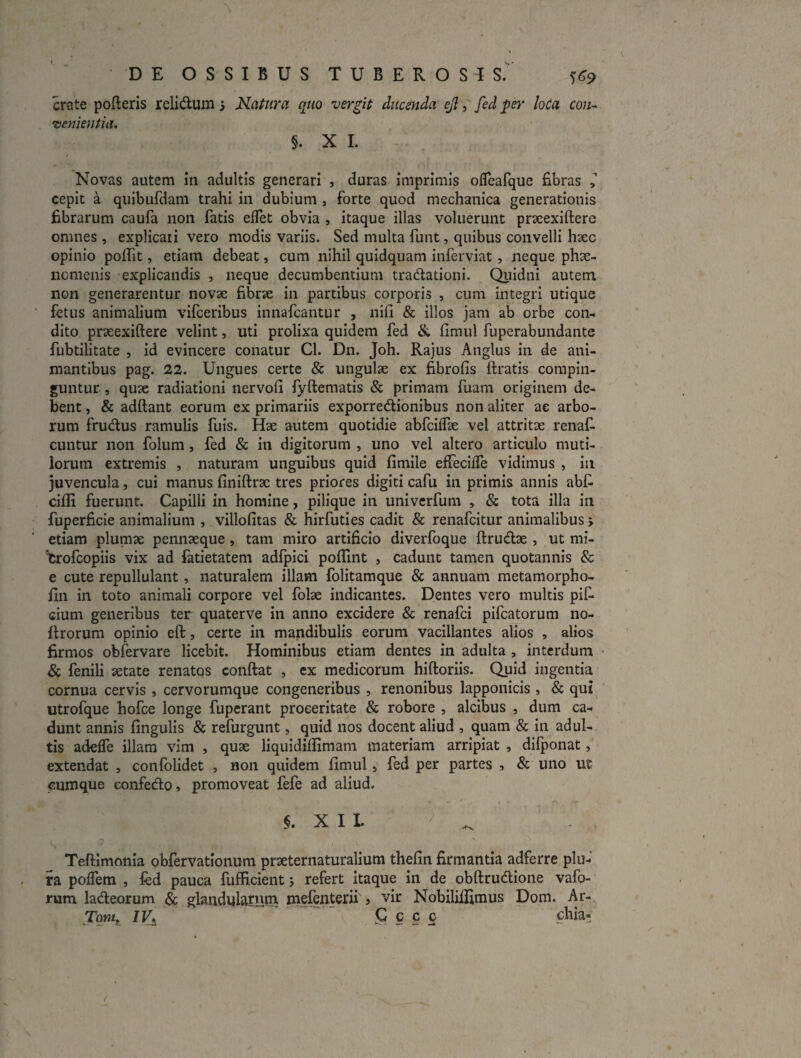 crate polleris relidlum 5 Natura quo vergit ducenda ejl, fed per loCa con¬ venientia. §. X 1. Novas autem in adultis generari , duras imprimis olTeafque fibras ^ cepit a quibufdam trahi in dubium , forte quod mechanica generationis fibrarum caufa non fatis eflet obvia , itaque illas voluerunt prxexiftere omnes , explicati vero modis variis. Sed multa funt, quibus convelli hsec opinio poilit, etiam debeat, cum nihil quidquam inferviat, neque phtC- nomenis explicandis , neque decumbentium tradlationi. Quidni autem non generarentur novae fibrae in partibus corporis , cum integri utique fetus animalium vifceribus innafcantur , nifi & illos jam ab orbe con¬ dito praeexiftere velint, uti prolixa quidem fed &. fimul fuperabundante fubtilitate , id evincere conatur Cl. Dn. Joh. Rajus Anglus in de ani¬ mantibus pag. 22. Ungues certe & ungulae ex fibrofis ftratis compin¬ guntur. , quae radiationi nervofi iyftematis & primam fuam originem de¬ bent , & adftant eorum ex primariis exporredtionibus non aliter ae arbo¬ rum frudus ramulis fuis. Hae autem quotidie abfciflae vel attritae renaC- cuntur non foluni, fed & in digitorum , uno vel altero articulo muti¬ lorum extremis , naturam unguibus quid fimile efiecilTe vidimus , in juvencula, cui manus finiftrac tres priores digiti cafu in primis annis abf- cilli fuerunt. Capilli in homine, pilique in univcrfum , & tota illa in fuperficie animalium , villofitas & hirfuties cadit & renafcitur animalibus > etiam plumae pennaeque, tam miro artificio diverfoque ftrudae , ut mi- txofcopiis vix ad fatietatem adipici poffint , cadunt tamen quotannis & e cute repullulant, naturalem illam folitamque & annuam metamorpho- fin in toto animali corpore vel folae indicantes. Dentes vero multis piC* cium generibus ter quaterve in anno excidere & renafci pifcatorum no- ftrorum opinio efl:, certe in mandibulis eorum vacillantes alios , alios firmos obfervare licebit. Hominibus etiam dentes in adulta , interdum • & fenili aetate renatqs conftat , ex medicorum hiftoriis. Quid ingentia cornua cervis , cervorumque congeneribus , renonibus lapponicis , & qui utrofque hofce longe fuperant proceritate & robore , alcibus , dum ca¬ dunt annis fingulis & refurgunt, quid nos docent aliud , quam & in adul¬ tis adeffe illam vim , quae liquidiflimam materiam arripiat , dilponat, extendat , confolidet , non quidem fimul, fed per partes , & uno ut cumque eonfedlo» promoveat fefe ad aliud. XII. Teflimonia obfervationum praeternaturalium thefin firmantia adferre plu¬ ra poflem , fed pauca fufficient; refert itaque in de obftrudione vafo- rum ladeorum & glandularum mefenterii 5 vir Nobiliffimus Dom. Ar- Tom/, IV^ 5^ c c c chia-