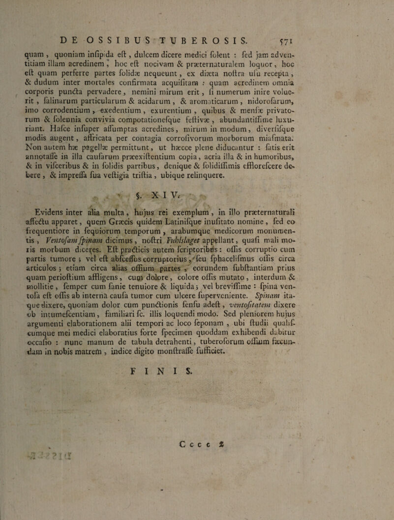 quam , quoniam infipida eft, dulcem dicere medici foknt : fed jam adven¬ titiam illam acredinem ' hoc eft nocivam & praeternaturalem loquor, hoc eft quam perferre partes folidte nequeunt, ex ditcta noltra ulu recepta , & dudum inter mortales confirmata acquifitara : quam acredinem omnia corporis puntfla pervadere, nemini mirum erit, fi numerum inire volue¬ rit , falinarum particularum & acidarum , & aromaticarum , nidorofarum, imo corrodentium , exedentium , exurentium , quibus & menfie privato¬ rum & folennia convivia compotationefque fefiivae , abundaiitilfime luxu¬ riant. Hafce infuper afflimptas acredines, mirum in modum, diverfifque modis augent, affricata per contagia corrofivorum morborum miafmata. Non autem hae pagellae permittunt, ut hsecce plene diducantur : fatis erit annotaffe in illa caufarum praeexiftentium copia, acria illa & in humoribus» & in vifceribus & in folidis partibus, denique & folidillimis efflorefcere de¬ bere , & impreffa fua veftigia triftia , ubique relinquere. ' §. X I V., Evidens inter alia multa, hujus rei exemplum , in illo praeternaturali affedu apparet, quem Crtecis quidem Latinifque inufitato nomine , fed eo frequentiore in fequiorum temporum , arabumque medicorum monumen¬ tis , Ventofam fpinam dicimus , noftri fublslaget appellant, quafi mali mo¬ ris morbum diceijes. Eft pradlicis autem fcriptoribds : ollis corruptio cum partis tumore j vel eft abfceftiis corruptorius ,/feu fphacelifmus ollis circa articulos j etiam circa alias oftium partes eorundem fubftantiam prius quam perioftium affligens, cuoi dolore, colore olfis mutato , interdum & mollitie , femper cum fanie tenuiore & liquida j vel brevilfime • fpina ven- tofa eft olfis ab interna caufa tumor cum ulcere fupervcniente. Spinam ita¬ que dixere, quoniam dolor cum pundionis fenfu adeft, ventofitatem dixere ob intumefcentiam , familiari fc. illis loquendi modo. Sed pleniorem hujus argumenti elaborationem alii tempori ac loco fcponam , ubi ftudii quahf cumque mei medici elaboratius forte fpecimen quoddam exhibendi dabitur occafio ; nunc manum de tabula detrahenti, tuberoforum olfium ftecun- . tlam in nobis matrem , indice digito monftralfe fufficiet. FINIS. 'i ' ? ‘ 'I C c c c %