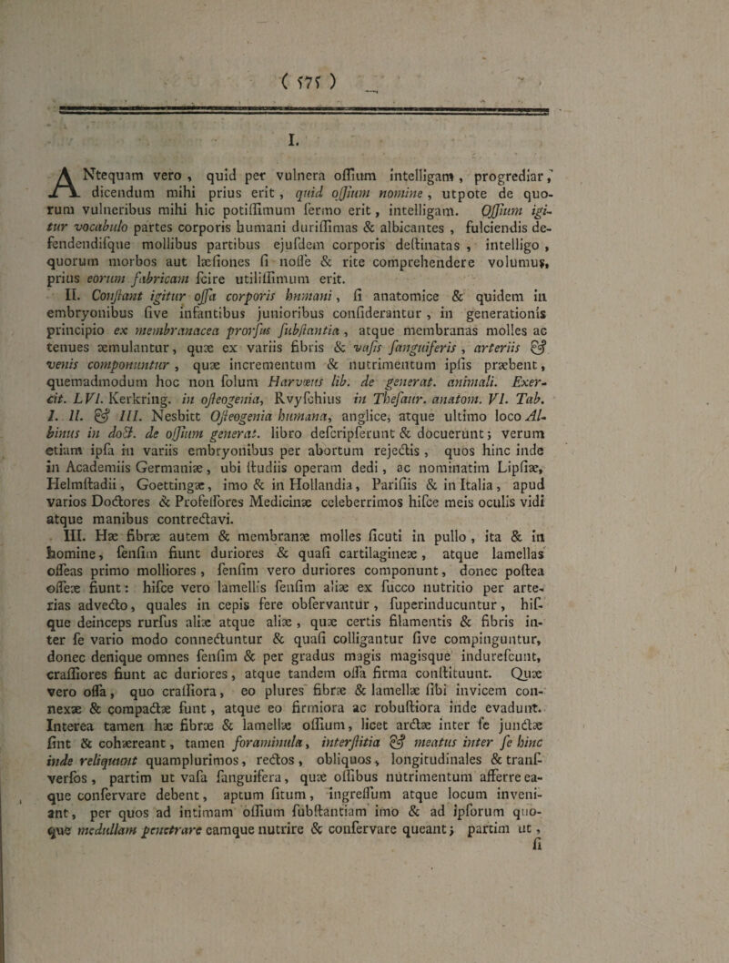 ( ) I. ANtequam vero , quid per vulnera oflium Intelligam , progrediar dicendum mihi prius erit, quid ofjium nomine , utpote de quo¬ rum vulneribus mihi hic potiffimum fermo erit, intelligam. Offitim igi¬ tur vocabulo partes corporis humani duriilimas & albicantes , fulciendis de- fendendifque mollibus partibus ejufdem corporis deftinatas , intelligo , quorum morbos aut laefiones fi nolfe & rite comprehendere volumuift prius eorum fabricam fcire utiliilimum erit. II. Conjiant igitur offa corporis hnmani, fi anatomice &' quidem in embryonibus five infantibus junioribus confiderantur , in generationis principio ex membranacea prorfus fubjiantia , atque membranas molles ac tenues aemulantur, quae ex variis fibris & vafs [anguiferis-, arteriis ^ venis componuntur., quae incrementum & nutrimentum ipfis praebent, quemadmodum hoc non folum Harvmts lib. de generat, animali. Exer- cit. LVl. Kerkring. in ofeogenia, Rvyfchius in Thefaur. anaiom. VI. Tab. I. 11. ^ lll. Nesbitt Ofeogenia humana, anglice, atque ultimo loco Al- hinus in do&. de ojjiitm generat, libro defcripferunt & docuerunt; verum etiam ipfa m variis embryonibus per abortum rejedis , quos hinc inde in Academiis Germaniae, ubi (ludiis operam dedi, oc nominatim Lipfiac, Helmftadii, Goettingac, imo & in Hollandia, Parifiis & in Italia , apud varios DoAores & Profelfores Medicinae celeberrimos hifce meis oculis vidi atque manibus contredavi. III. Hae fibrae autem & membranae molles ficuti in pullo , ita & in homine, lenfim fiunt duriores & quafi cartilagineae, atque lamellas ofleas primo molliores, fenfim vero duriores componunt, donec poftea ©(Teae fiunt: hifce vero lamellis fenfim aliae ex fucco nutritio per arte¬ rias advedo, quales in cepis fere obfervantur, fuperinducuntur, hiC* que deinceps rurfus aliae atque aliae , quae certis filamentis & fibris in¬ ter fe vario modo conneduntur & quafi colligantur five compinguntur, donec denique omnes fenfim & per gradus magis magisque' indurefeunt, cralliores fiunt ac duriores, atque tandem oifa firma conllituunt. Qux vero ofla, quo crafiiora, eo plures' fibrae & lamellae fibi invicem con¬ nexae & compadae funt, atque eo firmiora ac robudiora iride evadunt. Interea tamen hae fibrae & lamellae oflium, licet ardae inter fc juiidae fint & cohaereant, tamen foramintila, interfitia ^ meatus inter fe hinc inde reliquunt quamplurimos, redos , obliquos, longitudinales & tranC- verlbs, partim ut vafa fanguifera, quae oflibus nutrimentum afferre ea- que confervare debent, aptum fitum, ingreflum atque locum inveni¬ ant, per quos ad intimam oflium fubdantiam’imo & ad ipforum quo¬ que medullant penetrare camque nutrire & confervare queant; partim ut,