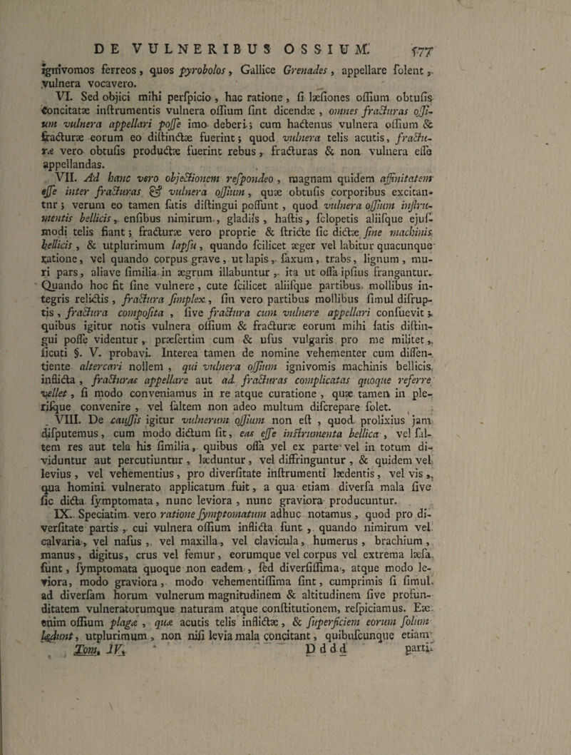 xgrrivomos ferreos , q,uos pyrobolos, Gallice Grenades , appellare folent j .vulnera vocavero. VI. Sed oBjici mihi perfpido , hac ratione , Ci laefiones oflium obtufis 'Concitatse inftrumentis vulnera olTium fint dicendx , omnes fra&uras ojji^ urn vulnera appellari pojje ima deberi; cum hadenus vulnera offium 8c firadurae eorum eo dillindae fuerint; quod vulnera telis acutis, fra&u~ r<e vera obtufis produd^e fuerint rebus, fraduras & non vulnera elTo appellandas. VII. A'd hanc vero ohjeBionem refpondeo , magnam quidem ajjinitatem' ejje inter fra&uras ^ vulnera ojjium, quae obtufis corporibus excican* tnr; verum eo tamen latis diftingui polTunt, quod vulnera oJJJum mjlru- mentis enfibus nimirum., gladiis, haftis, fclopetis aliifque ejufi modi telis fiant; fradurae vero proprie & ftride fic didae machinis, bellicis , & utplurimum lapfu, quando fcilicet aeger vel labitur quacunque- ratione, vel quando corpus grave, ut lapislaxum, trabs, lignum, mu¬ ri pars, aliave fimilia in aegrum illabuntur ita ut olTa ipfius frangantuiv Quaiido hoc fit fine vulnere, cute fcilicet aliifque partibus, mollibus in¬ tegris relidis, fra&ura fimplex., fin vero partibus mollibus fimul difrup- tis , fractura compojita , live fra&ura cum vidnere appellari confuevit v quibus igitur notis vulnera olfium & fradurae eorum mihi latis diftin¬ gui polfe videntur, praefertim cum & ufus vulgaris pro me militet ficuti §. V. probavi. Interea tamen de nomine vehementer cum dilTen- tjente altercari nollem , qui vulnera ojjiiim ignivomis machinis bellicis, inflida , fraduras appellare aut ad fra&uras complicatas quoque referre; vellet, fi modo conveniamus in re atque curatione , qu^ tamen in ple- rilque convenire , vel falteni non adeo multum difcrepare folet. VIII. De caiijfis igitur vtdnerum. ofjium non eft , quod, prolixius jani' ^fputemus, cum modo didum fit, eas ejfe inFirumenta bellica ^ vel fal- tem res aut tela his fimiliaquibus olTa yel ex parte- vel in totum di¬ viduntur aut percutiuntur , laeduntur, vel diffringuntur , & quidem vel levius , vel vehementius, pro diverfitate inftruraenti laedentis, vel vis,, qua homini vulnerato applicatum fuit, a qua etiam diverfa mala five fic dida fy:mptomata, nunc leviora , nunc graviora producuntur. IX. . Speciatim. vero ratione fymptomatum adhuc notamus , quod pro di¬ verfitate partis ,- cui vulnera oflium inflida funt quando nimirum vel! calvaria», yel nafus ,, vel maxilla, vel clavicula, humerus , brachium, manus, digitus^ crus vel femur, eorumque vel corpus vel extrema Icefa. funt, fymptomata quoque non eadem-, fed diverfiflima», atque modo le¬ viora, modo graviora, modo vehementiflima fint, cumprimis fi fimul. ad diverfam horum vulnerum magnitudinem & altitudinem five profun¬ ditatem vulneratorumque naturam atque conftitutionem, refpiciamus. Eae: enim oflium plag(Z , quA acutis telis inflidae, & fuperficiem eorum folum l^unt, utplurimum, non nifi levia mala concitant, quibufeunque etianr Xmi. IVi' ^ ‘ P. dd d' garu: