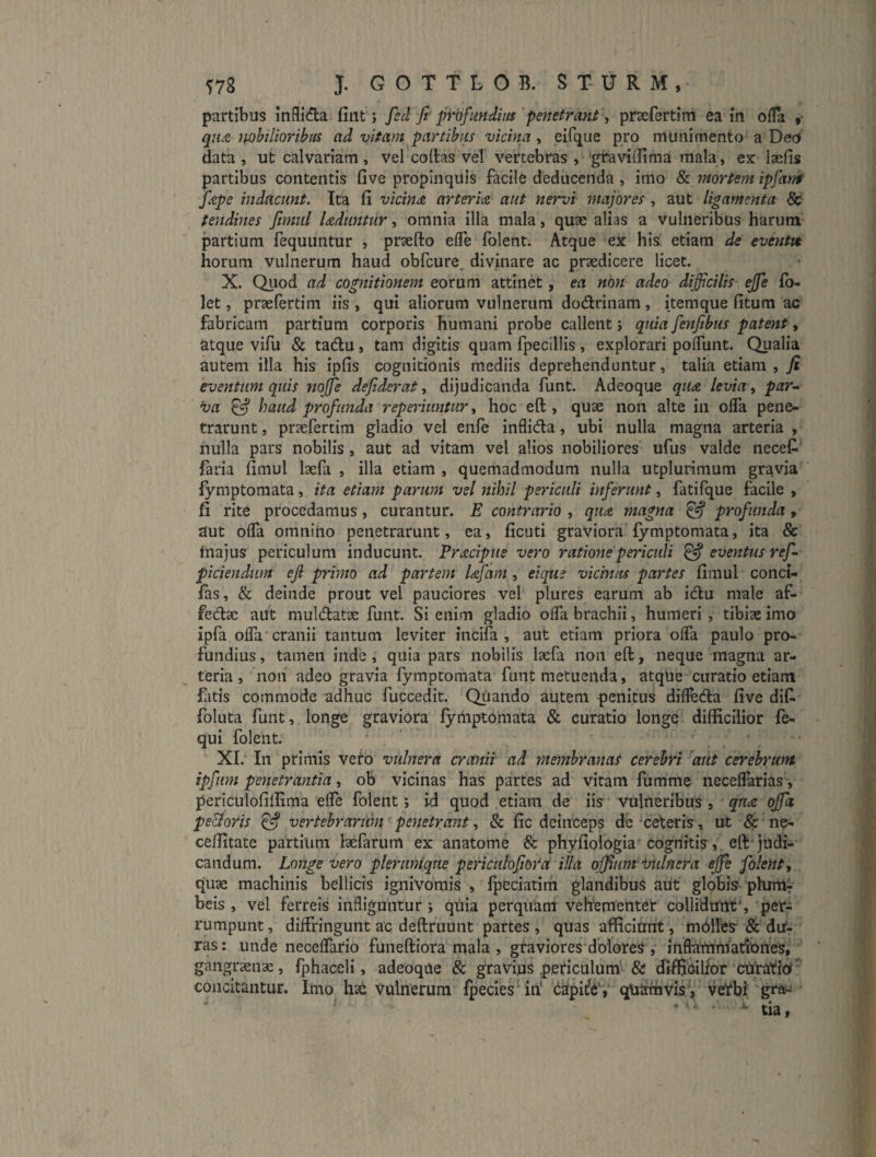 partibus Inflida fiiit; fed Ji-profundius penetrani, prsefertim ea in ofla , qiu mbilioribus ad vitam partibus vicina, eirqiie pro munimento a DeO data, ut calvariam , vel collas vel vertebras , 'gra villi ma mala, ex laefis partibus contentis five propinquis facile deducenda , imo & mortem ipfatrt fepe inducunt. Ita li vichm arteria aut nervi rnajores , aut ligamenta & tendines fimul luduntur, omnia illa mala, quae alias a vulneribus harum partium fequimtur , praelio efle folent. Atque ex his etiam de eventtt horum vulnerum haud obfcure, divinare ac praedicere licet. X. Qiiod ad cognitionem eorum attinet, ea non adeo difficilis ejfe fo- let, praefertim iis , qui aliorum vulnerum dodlrinam, itemque litum ac fabricam partium corporis humani probe callent j quia fenfibus patent, atque vifu & tadu, tam digitis quam fpecillis, explorari polTunt. Qualia autem illa his iplis cognitionis mediis deprehenduntur, talia etiam , fi eventum quis Jiojfe defiderat, dijudicanda funt. Adeoque qudt levia, par¬ va ^ haud profunda reperimitur, hoc ell, quae non alte in ofla pene¬ trarunt , praefertim gladio vel enfe inflida, ubi nulla magna arteria , nulla pars nobilis, aut ad vitam vel alios nobiliores ufus valde necet faria limul laefa , illa etiam , quemadmodum nulla utplurimum gravia fymptomata, ita etiam parum vel nihil periculi inferunt, fatifque facile , fi rite procedamus, curantur. E contrario , qim magna ^ profunda, aut olTa omnino penetrarunt, ca, ficuti graviora lymptomata, ita & fnajus periculum inducunt. Prxciptte vero rationepeinculi ^ eventus ref- piciendiim eji primo ad partem Ufam ^ eique vicinus partes limul conci- fas, & deinde prout vel pauciores vel plures earum ab idu male af- fedac aut muldat^e funt. Si enim gladio olTa brachii, humeri, tibise imo ipfa olTa cranii tantum leviter incifa , aut etiam priora ofla paulo pro¬ fundius, tamen inde, quia pars nobilis laefa non ell, neque magna ar¬ teria, non adeo gravia fymptomata funt metuenda, atque curatio etiam fatis commode adhuc fuccedit. Qiiando autem genitus difleda live dil^ foluta funt, longe graviora lymptomata & curatio longe difficilior le- qui folent. XI. In primis vero vulnera crcntit ad membranas cerebri aut cerebrum ipfum penetrantia, ob vicinas has partes ad vitam fumme neceflarias, periculolillima efle folent; i^ quod etiam de iis vulneribus , qudc offa pe&oris ^ vertebrarum penetrant, & lic deinceps de 'cetris, ut & ne- ceffitate partium laefarum ex anatome & phylioiogia'cognitis, ell judi¬ candum. Longe vero pleruniqne pericnlofiOVa illa offium indnera effe folent j quae machinis bellicis ignivorais , Ipeciatim glandibus aut globis phinir beis , vel ferreis infliguntur ; quia perquam vehementd collidunt', per¬ rumpunt , diffringunt ac dellruunt partes , quas afficiunt, mblles & dU- ras; unde neceflario funeftiora mala , gtaviores dblores ,• inflaUtmadunes, gangraenae, fphaceli, adeoque & graviuS periculum^ & dilBbilfor cUratiU^ concitantur. Imo hae Vulnerum fpecies''in‘ d^pitl^V qU^vis', vetbi'gra- * • ^ tia,