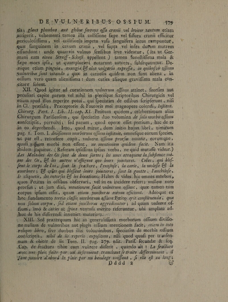 tia» glanj plumhea aut globus ferreus offa cranii vel leviter tantum etiam .attigerit, vehementi tamen illa collifione fsepe vel fiirura cranii efficitur periculolillima , vel collifionis impetu vafa (anguifera intus rumpuntur, quae fanguinem in cavum cranii , vel fupra vel infra dui^m matrem effundunt: unde quamvis vulnus fenfibus leve videatur, (ita ut Ger¬ mani eam einen Streiff- Schnf appellent ) tamen funeAiffima mala & f.cpe mors ipfa, ut quamplurimi notarunt autores, fubfequuntur. De¬ nique Q.x.\7im phiguia 9 cixungiA ^ olea vulgaria exprejfa, in quibufvis ojjium vulneribus funt vitanda j quae in carnofis quidem non funt aliena , iii oliium vero quam alieniffima : dum caries aliaque graviffima mala con¬ citare' folent. XII. Quod igitur ad curationem vulnerum ojjimu attinet, feorfim aut peculiari capite parum vel nihil in plerifque fcriptorifius Chirurgicis vel etiam apud illos reperfre potui, qui fpeciatim de olllbus fcripferunt, nifi in Cl. praefidis, Prccceptoris & Fautoris mei magnopere colendi, Infitut. Chirtirg. Part. 1. Lib. 11. cap^ XI. Petitum qujdem, celeberrimum alias Chirurgum Parifienfem , qui fpeciatim duo volumina de folismorbis ojjium eonfcriplit, pervolvi j fed parum , quod operae edet pretium., hac de re jn eo deprehendi. Imp, quod miror, dum initio hujus libri, nimirum pag. I. Tom. I. divifionem morborum ojfiuminjiituiti omnefque eorum fpecies, ut par eft, recenfere cupit, vulnera ojjiiim prorfus omittit, eorumque, quafii jp^^m morbi non elfent, ne meiitionem quidem facit. Nam ita ibidem Joquitur. ( Referam ipfillima ipfius verba, ne quid mutaffe videar.) ’JLes Maladies des Os font de deux fortes j les unes attaquent la.fubjlafice mi-^ jine des Os, ^ les autres n*affligent que leurs jointures. Ceiles, qui blef- fent le corps de i os , fpnt la fratiure, Pexojlofe, la carie, la molejfe ^ la coiirbure ; ^ cpHes qui blejfent leurs jointures, font la goutte , Panchilofe, le eliquetis, les entorfes ^ les luxationS),\j Habes & vides, hic omnes morbos., quos Petitus in ollibus obfervari, vel in ea incidere refert j millam vero -prorfus , ut jam dixi, mentionem, facit vulnerum ojfmm, quae tamen tam corpus ipfum olfis, quam etiam jun&uras eorum officiunt. Adeoque ex hoc fundamento tertia clqjjk morborum aJ)mm\Pp:\t^ erit confituenda, qtue non folum corpus, fed etiam juncluras aggrediuntur j ad quam vulnera of- lium', imo & caVies ixt fpina ventofa merito referuntur, ubi amplam ad- .huc de his diiferendi inveniet materiam.. • . ' XIII. Sed praeterquam hic in generalilEma morborum oflium divifio- ne nullam de vulneribus aut plagis olfium mentionem facit, etiam m toto reliquo libro, live duobus illis voluminibus, fpeciatim de morbis olfium .coriferiptis, nihil ide iis reperio .expofitim, nifi quod quali per tranfen- iiam & obiter de iis Tom. II. pag. 279. edit; Parif. lecundte & ieq. -Cap. de .fra^Sura tibix cum vulnere diiferit , quando ait : La fra&ure .avec une plaie. faite par^wi infirurnent. tranehantfe traite diffieremment , il Jaut joindre dlahord la.plaie par un bandage uniffiant , fi elle ejl en long Dddd 2 ■ ^