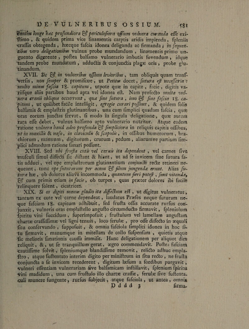 OE VULNERIBUS OSSIUM. fgi ^ntm loji^e Imc profundiora ^pejuCuloJtora ■offmm vulnera curanda efH? ext- 'ftimo , & quidem prima vice linamentis carptis aridis implenda, fpleniis •crafFis obtegenda , hsecque fafcia idonea deliganda ac firmanda ,• in [equefi- tibm ve}‘0 deligationihus vulnus probe mundandum » linamentis primo un¬ guento digerente , poftea balfamo vulnerario imbutis fovendum > idqiie tandem probe tnundatuiti, addudis & conjundis plagae oris , probe glu¬ tinandum. XVII. Sic in vulnerihm ojpum kviorihm, tam obliquis quam tranf- Verfis , 7ion femper & promifeue , ut Petitm docet, futura eji Hecejfaria multo minm fafcia i8. capitum, utpote quae in capite , facie , digitis va- riifque aliis partibus haud apta vel idonea eft. Nam profedo multa vul¬ nera eranii obliqua occinerunt, qutz jine futura , inio ^ fine fafcia ig. ca¬ pitum , ut quilibet facile 'intelligit, egtegie curari pojfunt ^ & quidem folis balfamis & emplaftris glutinantibus , una cum fimplici quadam fafcia , qu3C •oras eorum jundas fervat, (i modo hi fingula deligatione, quae autem rara efle debet, vulnus balfamo apto vulnerario nutritur. Atque eadem 'ratione vulnera haud adeo profunda ^ fimpliciora in reliquis capitis olfibus, iit in maxillis & nafoy in claviculis & fcnpulis ^ in olfibus humerorum , bra¬ chiorum , manuum , digitorurn, crurum , pedum , aliarumve partium fim¬ plici admodum ratione fanari polTunt. XVIII. Sed ubi friifla cutis vel carnis ita dependent , vel carnes live Tnufculi fimul dilTeifli fic diftaiit & hiant, ut ad fc invicem fine futura fa¬ tis adduci, vel ope emplallrorum glutinantium conjunSH rede retineri ne¬ queant , tunc ope futurarum per acum ^ filum jungendae erunt. Alias fu- tur<t hae , ob dolores aliave incommoda , quantum fieri poteji , fimt vitand^t^ pum primis etiam in facie, ob turpes , quas praeter dolores ibi facilfe 'relinquere folent, cicatrices. XIX. Si os digiti manus gladio ita difie&mn eH , ut digitus vulneratus, tantum ex cute vel carne dependeat, laudatus Praefes neque futuram ne¬ que fafeiam Ig. capitum adhibuit, fed frufta olfis accurate rurfus con¬ junxit j vulneris oras emplaftello angufto circumdudo firmavit, fpleniolum fpiritu vini fuccidum, fuperimpofuit , frultulum vel lamellam anguftam .chartae cralfilfimae vel ligni tenuis , loco ferulae , pro olTe dilfedo in aequali fitii confervando , fuppofuit, & omnia fafciola fimplici idonea in hoc fi- tu firmavit, manumque in mitellam de collo fufpenfam , quietis atque fic melioris fanationis caulfa immilit. Hanc deligationem per aliquot dies reliquit, &, ut fe tranquillum gerat, aegro commendavit. Pollea fafeiam cautilfime folvit, fpleniumque blandilfime removit, relido adhuc empla- llro , atque fuftentato interim digito per miniftrum in fitu redo , ne frufta conjunda a fe invicem recederent , digitum laefum a fordibus purgavit, vulneri eflentiam vulnerariam five balfamicam inftillavit, fplcnium fpiritu vini madidum , una cum fruftulo illo chartae crallk, ferulae five fufteiita- culi munere fungente, rurfus fUbjecit, atque fafciola, ut antea, omni*