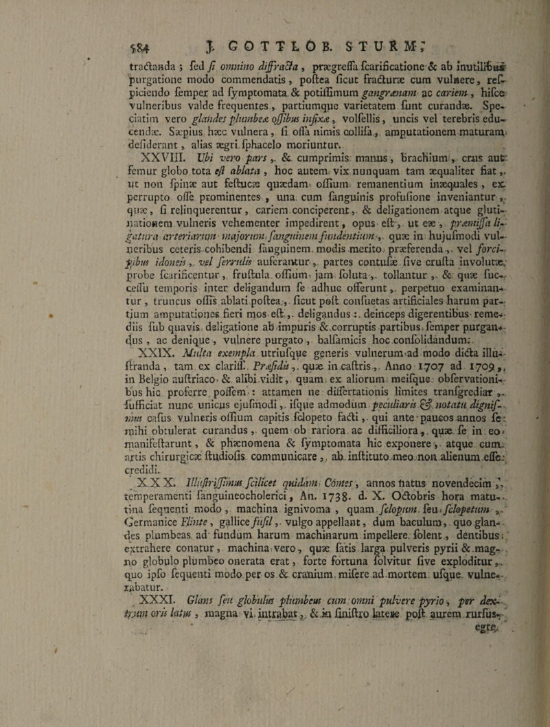 tradlanda ; feJ Ji omnino diffra&a , praegrefla fcarificatione & ab mutllib^ purgatione modo commendatis, poftea ficut fradurse cum vulnere, reC- piciendo fempex ad f3rmptomata. & potilHmum gangrmam- ac cmnem, hifce vulneribus valde frequentes, partiumque varietatem funt curandae. Spe- ciatim vero glaiides ^.liimbe<& ojjibus infixa y volfellis, uncis vel terebris edu-- cendae. Saepius hacc vulnera, fi ofla nimis collifa.,, amp^utationera maturam^ defiderant, alias aegri,Iphacelo moriuntur.. XXVIII. Vbi vero pars &. cumprimis, manus, bracliium-, crus aut: femur globo tota efl ablata , hoc autem; vix nunquam tam aequaliter fiat,, ut non fpinae aut feftucas qutcdam» ofilum. remanentium inaequales , ex. perrupto olTe prominentes , una. cum fanguinis profufione inveniantur quae, fi relinquerentur , cariem.conciperent dellgationem atque gluti-; iiatlonem.vulneris vehementer impedirent , opus eft-^. ut eae , praniijfd li*- gatnra arteriarnm' majortinufiangtiinem fiindhitium^^. quae in; hujufmodi vul¬ neribus ceteris.cohibendi fiiuguinem. modis merito.- praeferenda vel forcU- pibiis idoneis ^,vsl auferaruun ,-partes contufae.five crulla involutae,- probe fcarificentur fruftula. ofliiimi jam. foluta tollantur ,.&• quae fuc— ceiTu temporis inter deligandum fe adhuc offerunt,- perpetuo examinan¬ tur , truncus offis ablati poftea.,. ficut poft confuetas artificiales harum par¬ tium amputatione* fieri mos eft,,- deligandus deinceps digerentibus'reme-- dlis fub quavis, dsligatione ab<impuris &.corruptis partibus.femper purgan^- dus, ac denique , vulnere purgato , balfamicls hoc.confolidandum:. XXIX. Multa exempla generis vulnerum-ad-modo dida illii-i- ftranda , tam, ex clariff . quae In.caftris,,. Anno■ 1.7O-7 ad 1709,, in Belgio auftriaco* & alibi.vidit,. quam, ex aliorum, meilque. obfervationi-- Kus hic proferre. polTem.: attamen ne differtationis limites tranfgrediar ,, fufficiat nunc unicus ejufmodiifqpe peculiarisnotatu dignifi- mus G.afus vulneris offium capitis fclopeto fadi,-qui ante• paucos annos fc; mihi obtulerat curandus,, quem-ob rariora, ac difficiliora,, quae fe in. eo» manifeftarunt, & phaenomena & lymptomata hic exponere , atque, cutns artis chirurgicaeftudiofis. communicare,, ab..mftituto.meojnon.alienum.eflcj credidi. X XX. lllnjlryjiiuiisjcilket quidam^ Comes, annos tiatus-novendecim temperamenti fanguineocholerici, An. 1738- d. X. Odobris hota matu--. tina fequenti modo , machina ignivoma , fclopnm. feu: fclopetum ,, Germanice Flinte, gallice//ij//,. vulgo appellant, dum baculum, quo glan¬ des plumbeas ad' fundum harum-machiuarura.Impellere:folent , dentibus: extrahere conatur, machinaivero, quae fatis larga pulveris pyrii&.mag-^. x\o globulo plumbeo onerata erat, forte fortuna folvitur five exploditur,. q,uo ipfo fcquenti modo per os & cranium, mifcre ad.mortem ufque- vulne¬ rabatur. XXXI. Glans feii globiilm plumbeus cum ‘ omni pulvere pyrio -, per dexi- irmn oris latus, magna- vi. &.ia finiftrq lateue poft aurem,rurfus-^ egre^