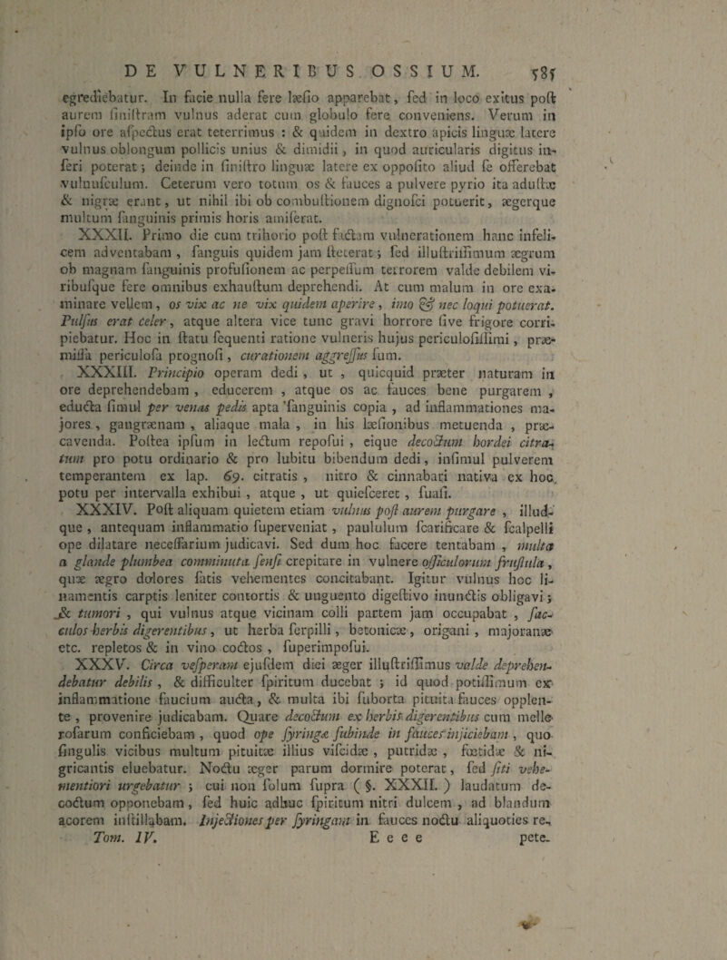 egrediebatur. In facie nulla fere laefio apparebat, fed in loco exitus poft aurcMii finiltram vulnus aderat cutn globulo fere conveniens. Verum in ipfo ore afpedus erat teterrimus : & qLiidem in dextro apicis linguae latere vulnus oblongum pollicis unius & dimidii, in quod auricularis digitus in¬ feri poterat j deinde in finirtro linguae latere ex oppofito aliud fe offerebat ■vulnufculum. Ceterum vero totum os & fauces a pulvere pyrio ita adulfae & nigrae erant, ut nihil ibi ob combultionem dignofci potuerit, aegerque multum fanguinis primis horis amiferat. XXXIL Primo die cum trihorio poft fidam vulnerationem hanc infeli¬ cem adventabam, fanguis quidem jam ffecerat j fed illuftrhlimum aegrum ob magnam fanguinis profufioneni ac perpelfum terrorem valde debilem vi- ribufque fere omnibus exhauftura deprehendi. At cum malum in ore exa¬ minare vellem , os vix ac iie vix quidem aperire, imo ^ nec loqui potuerat, riilfus erat Celer ^ atque altera vice tunc gravi horrore (ive frigore corri¬ piebatur. Hoc in ftatu fequenti ratione vulneris hujus periculofillimi, prae- miiia periculofa prognofi , curationem a^grejfits fum. XXXin. Principio operam dedi , ut , quicquid praeter naturam in ore deprehendebam , educerem , atque os ac fauces bene purgarem , eduda fimul per ven/is pedis apta 'fanguinis copia , ad inflammationes ma¬ jores , gangraenam , aliaqiie mala , in his befionibus metuenda , prae¬ cavenda. Polfea ipfum in ledum repofui , cique decoQum hordei citra-> tum pro potu ordinario & pro lubitu bibendum dedi, infimul pulverem temperantem ex lap. 6^. citratis , nitro & cinnabari nativa ex hoc,, potu per intervalla exhibui , atque , ut quiefcerec, fuali. XXXIV. Poft aliquam quietem etiam vulnus pojl aurem purgare , illud- que , antequam inflammatio fuperveniat, paululum fcarificare & fcalpelli ope dilatare neceffarium judicavi. Sed dum hoc facere tentabam , multet a glande plumbea comminuta fenji crepitare in vulnere officulorum frujlula , qux xgro dolores fatis vehementes concitabant. Igitur vulnus hoc li¬ namentis carptis leniter contortis & unguento digeftivo iiiundis obligavi; jSc Umori , qui vulnus atque vicinam colli partem jam occupabat , fac^ culos 43erbis digerentibus i ut herba ferpilli, betonicae, origani, majoranae etc. repletos & in vino codos , fuperimpofui. XXXV. Circa vefperam ejufdem diei seger illuftriftimus valde dsprehetu dehatur debilis , & difficulter fpiritum ducebat ; id quod potiflimum ejc^ inflammatione faucium auda, & multa ibi fuborta pituita fiuces opplen- te , provenire judicabam. Quare deco&um ex herbis^ digerentibus cum mells’ r-ofarum conficiebam , quod ope fyring<& fubinde in faucef injiciebant, quo fingulis vicibus multum pituitae illius vifeidae , putridae , foetidx & ni¬ gricantis eluebatur. Nodu xger parum dormire poterat, fed jiti vebe^ mentiori urgebatur ; cui non folum fupra ( §. XXXIL ) laudatum de- codum opponebam , fed huic adhuc fpiritum nitri dulcem , ad blandum acorem inftillabam. Inje&ionesper fyringam in fauces nodu aliquoties re, Tom. IV, E e e e pete.