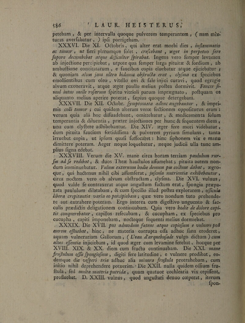 58^ LAUR. HEISTERUS; petebam , & per intervalla quoque pulverem temperantem , ( nam turas averfabatur , ) ipfi porrigebam. XXXVI. Die XI. Odlobris, qui alter erat morbi dies , injlammatio ac tumor , ut fieri plerumque folet , crefcebant , seger in perpetuo fere fopore decumbebat atque difficulter fpirabat. Ingens vero femper levamen ab injedione percipiebat, utpote qua femper larga pituitae & fordium , ab ambuftione concitatarum , e faucibus copia eluebatur atque ejiciebatur } & quoniam alvus jam ultra biduum ohfruBa erat , clyfma ex fpeciebus emollientibus cura oleo , vitello ovi & fale injici curavi, quod egregie alvum exoneravit, atque teger paullo melius poftea dormivit. Fauces rnul intus meile rofarum fpiritu vitrioli parum imprxgnato, poftquara os aliquanto melius aperire poterat, fcpius quoque detergebam. XXXVII. Die XII. Otffobr. fymptomata adhuc augebantur , & impri¬ mis colli tumor j cui quidem alteram venae fectionem oppofiturus eram : verum quia alii hoc diffuadebant, omittebatur, & medicamenta folum temperantia & diluentia , praeter injediones per hunc & fequentera diem , una cum clyftere adhibebantur. Die XIV^ aeger fere mori videbatur , dum pituita faucium foetidillima & pulverem pyrium fimulans , tanta irruebat copia, ut ipfum quafl fuifocaret: hinc fiphonem vix e manu dimittere poteram. Aeger neque loquebatur, neque judicii ulla tunc am¬ plius figna edebat. XXXVIII. Verum die XV. mane circa horam tertiam paululum rtir^ fus ad fe redibat, & duos These hauftulos alfumebat; pituita autem non¬ dum imminuebatur. Vulnus externum hodie demum pus coBum dabat, aegro- que, qui hadenus nihil cibi alfumferat, jujcula nutrientia exhibebantur, circa nodem vero ob alvum obftrudam , clyfma. Die XVI. vulnus, quod valde fe contraxerat atque anguftum fadum erat, fpongia praepa¬ rata paululum dilatabam , & cum fpecillo illud poftea explorarem , qljficula libera crepitantia varia eo percipiebam-y quae vero nondum tuto prehende¬ re aut extrahere poteram. Ergo interea cum digeftivo unguento & fae¬ culis praedidis deligationem continuabam. Quia vero hodie de dolore capi¬ tis conquerebatur , capiljos - refecabam j & cucupham , ex fpeciebus pro cucupha , capiti imponebam, nodeque fequenti melius dormiebat. XXXIX. Die XVII. pus admodum ffitens atque copiofum e vulnere pod aurem effluebat y hinc, ne materia corrupta olfa adhuc fana eroderet, aquam vulnerariam Gallorum , ( Veau dlarquebufade vulgo didum ) cum aloes efflentia injiciebam , id quod aeger cum levamine ferebat, hocque per XVIII. XIX. & XX. diem cum frudu continuabam. Die XXI. mane /rufulum offlis fpongiofum , digiti fere latitudine , e vulnere prodibat, eo- demque die vefperi tria adhuc alia minora /rufula protrahebam, cum initio nihil deprehendere potuerim.' Die XXII. nulla quidem oflium fru- ftula, fed multa ?nateria putrida , quam quatuor cochlearia vix cepilfent, profluebat. D. XXIII. vulnus, quod anguftari denuo coeperat, iterum,