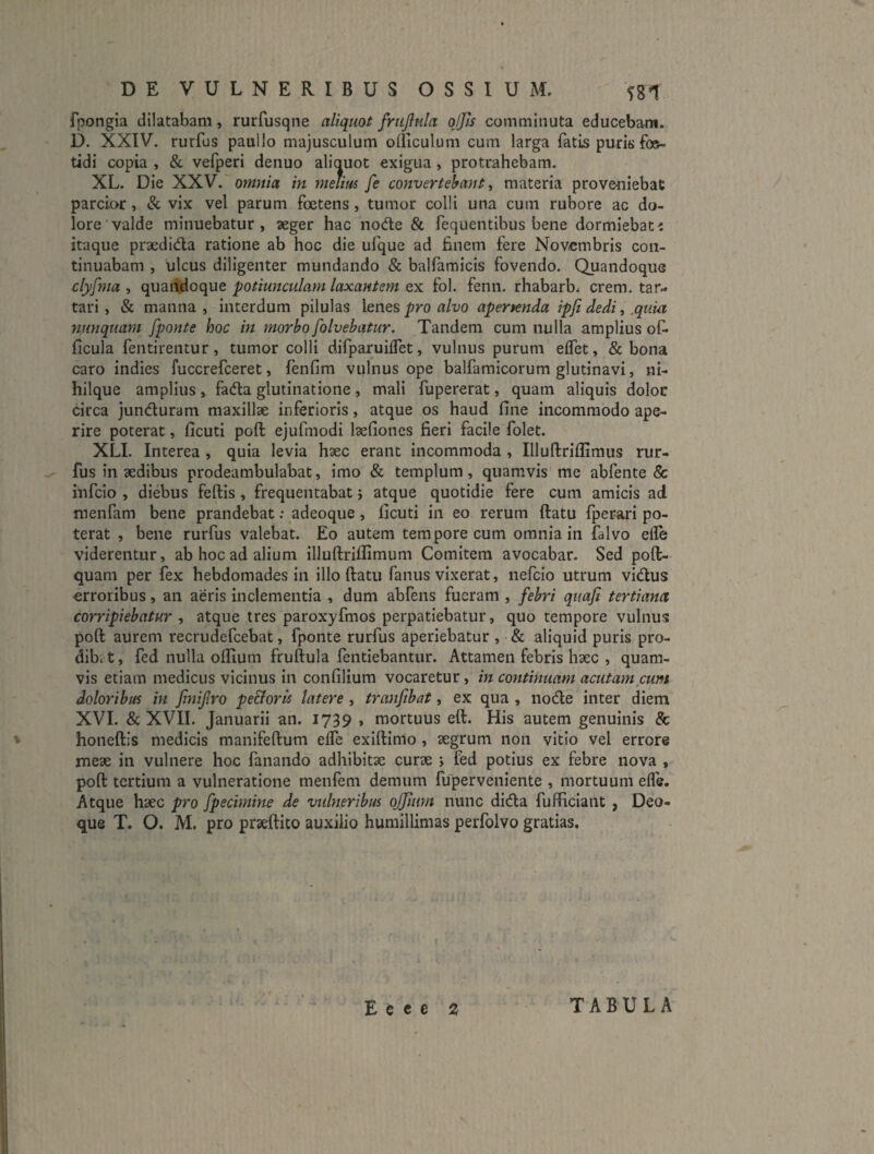 fpongia dilatabam, rurfusqne aliquot friijlnla ojjis comminuta educebam. D. XXIV. rurfus paullo majusculum olTiculum cum larga fatis puris foe¬ tidi copia , (Sc vefperi denuo aliauot exigua , protrahebam. XL. Die XXV. omnia in melim fe convertebant ^ materia proveniebat parcior , & vix vel parum foetens, tumor colli una cum rubore ac do¬ lore valde minuebatur, ^eger hacnode & fequentibus bene dormiebat^ itaque prxdidla ratione ab hoc die ufque ad finem fere Novembris con¬ tinuabam , ulcus diligenter mundando & balfamicis fovendo. Quandoque clyfnia , quandoque potiunculam laxantem ex fol. fenn. rhabarb, erem, tar- tari, & manna, interdum pilulas lenes pro alvo apertenda ipfi dedi, ,quui yiunquam fponte hoc in morbo folvebatur. Tandem cum nulla amplius of- ficula fentirentur, tumor colli difparuiifet, vulnus purum effet, & bona caro indies fuccrefeeret, fenfim vulnus ope balfamicorum glutinavi, ni- hilque amplius, fadla glutinatione, mali fupererat, quam aliquis dolor circa junduram maxillae inferioris, atque os haud fine incommodo ape¬ rire poterat, ficuti poft ejufmodi laefiones fieri facile folet. XLI. Interea , quia levia haec erant incommoda , Illuftriflimus rur¬ fus in aedibus prodeambulabat, imo & templum, quamvis me abfente & infeio , diebus feftis, frequentabat} atque quotidie fere cum amicis ad menfam bene prandebat; adeoque, ficuti in eo rerum ftatu fperari po¬ terat , bene rurfus valebat. Eo autem tempore cum omnia in falvo elle viderentur, ab hoc ad alium illuftriflimum Comitem avocabar. Sed poft- quam per fex hebdomades in illo ftatu fanus vixerat, nefeio utrum vidus erroribus, an aeris inclementia , dum abfens fueram , febri qiiafi tertiana corripiebatur , atque tres paroxyfmos perpatiebatur, quo tempore vulnus poft aurem recrudefeebat, fponte rurfus aperiebatur , • & aliquid puris pro¬ dibo t, fed nulla ofiium fruftula fentiebantur. Attamen febris haec , quam¬ vis etiam medicus vicinus in confilium vocaretur, in continuam acutam cum doloribus in fmijlro pe&oris latere , tranfibat, ex qua , node inter diem XVI. & XVII. Januarii an. 1739 , mortuus eft. His autem genuinis & honeftis medicis manifeftum effe exiftimo, aegrum non vitio vel errore meae in vulnere hoc fanando adhibitae curae j fed potius ex febre nova , poft tertium a vulneratione menfem demum fuperveniente , mortuum effe. Atque haec pro fpecimine de vtdneribus ojjiiim nunc dida fufficiant , Deo¬ que T. O. M. pro praeftito auxilio humillimas perfolvo gratias.