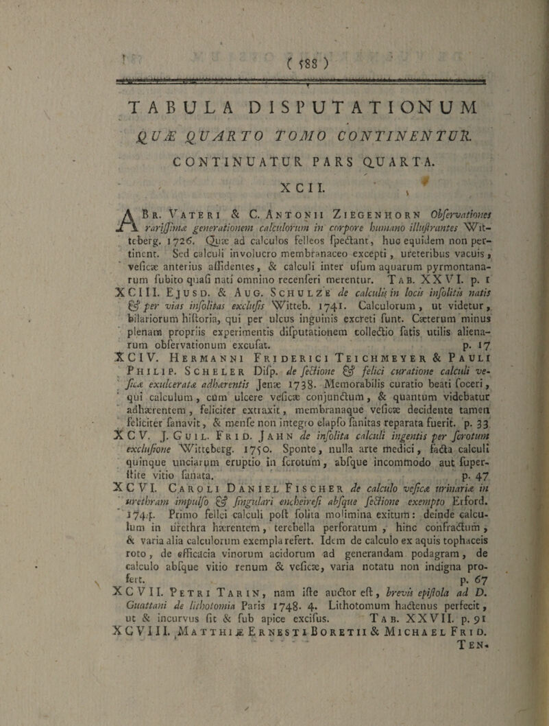 TABULA DISPUTATIONUM ilUM QUARTO TOMO CONTINENTUR. CONTINUATUR PARS Q.UARTA. ✓ X C I 1. ’ , ABr. Vateri & C. Antonii Ziegenhorn Ohfervittmies rarijjinta generationem calculorum in corpore humano illufinintes leberg. 1726. Qux ad calculos felleos fpedant, huc equidem non per¬ tinent. Sed calculi involucro membranaceo excepti, ureteribus vacuis, vefiese anterius allidentes, & calculi inter ufum aquarum pyrmontana- rum fiibito qtaafi nati omnino recenferi merentur. Tab. XXVI. p. [ XCIII. Ejusd. & Aug. Schul z’e de calculis in locis infolitis natis ^ per vias infolitas exclujis Witteb. 1741. Calculorum, ut videtur, bilariorum hihoria, qui per ulcus inguinis excreti funt. Caeterum minus plenam propriis experimentis difputationem colledlio fatis utilis aliena¬ rum obfervationum excufat. P* i? XCIV. Hermanni FridericiTeichmeyer& Pauli Philip. Scheler Difp. de fe&ione ^ felici curatione calculi ve* \ fiCit exukeratA adhdrentis Jenae 1738* Memorabilis curatio beati foceri, qui calculum , cUm ulcere vefiese conjundum , & quantum videbatur adhaerentem, feliciter extraxit, membranaque vefiese decidente tamen ' feliciter fanavit, & menfe non integro elapfo fanitas reparata fuerit, p. 33 X C V. ]. G u 1 L. F R I D. J A H N de infolita calculi ingentis per fcrotim exclujione Witteberg. 1750. Sponte, nulla arte medici, fada calculi quinque unciargm eruptio in ferotum, abfque incommodo aut fuper- Itite vitio fanata.  , , p. 47 XCVI. C.AROLI DanielFischer de calculo vejica urinar U in urethram impidfo ^ Jingtilari encheireji abfque fe&ione exempto Erford. j744- Primo fellei calculi pofl: folita molimina exitura: demde calcu¬ lum in urethra hterentem, terebella perforatum , hinc cohfraiftum, h varia alia calculorum exempla refert. Idem de calculo ex aquis tophaceis roto, de efficacia vinorum acidorum ad generandam podagram, de calculo abfque vitio renum & vefiese, varia notatu non indigna pro¬ fert. p. 67 XCVII. Petri Tarin, nam ifte audor eft, brevis epifola ad D. Guattani de lithotomia Paris 1748- 4* Lithotomum hadenus perfecit, ut & incurvus fit & fub apice excifus. T A B. XXVII. p. 91 XGVill. Matthi^ErnestiBoretii& Michael Frio. • V