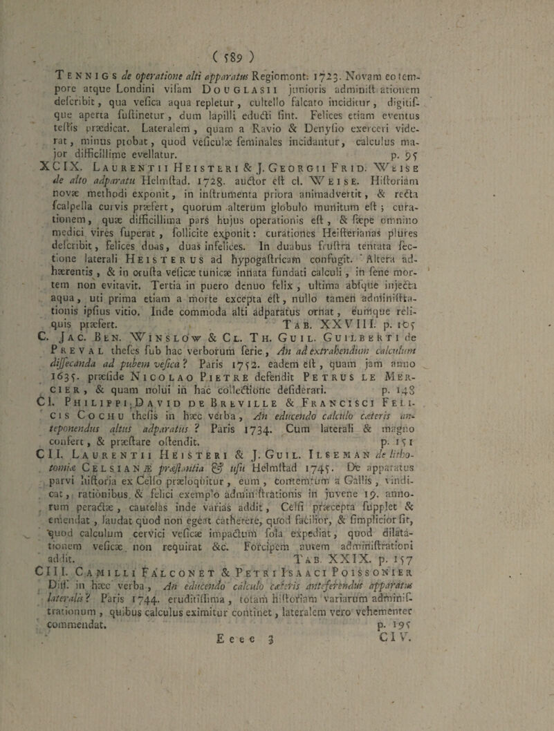 T E N N I G s de operatione alti apparatus Regiomont; 1723. Novam eo tem¬ pore arque Londini vilam DoUGLASii junioris adminiit.atioiiem defcribit, qua vefica aqua repletur , cultello falcato inciditur, digiiif- que aperta fuftinetur , dum lapilli edudi fint. Felices etiam eventus telVis praedicat. Lateralem , quam a Ravio & DenyGo exerceri vide¬ rat, minus piobat, quod veficulae feminales incidantur, calculus ma¬ jor difficillime evellatur. p. 9^ XCIX. Laure n t 11 Heisteri & J. Georgii Frid. W e i s e de alto adparatu Helmlfad. 1728. audior ell cl. E i s E. Hilloriani novte methodi exponit, in inftrumenra priora animadvertit, & rcdla fcalpella curvis praefert, quorum .alterum globulo muilitum eft j cura¬ tionem , quse difficillima pars hujus operationis eft , & facpe omnino medici vires fuperat , follicite exponit: curationes Heifterianas plufes delcribit, felices duas, duas infelices. In duabus fruftra tentata fcc- tlone laterali Heisterus ad hypogaftricam confugit. ‘Altera ad¬ haerentis, & in Ofufta veficae tunicae inttata fundati calculi, in fene mor¬ tem non evitavit. Tertia in puero dcnuo felix , ultima abfqiie injedla aqua, uti prima edam a rriorte excepta ell, nullo tamen adniinillta- tionis ipfius vitio. Inde commoda alti adparatus ornat, eurtjque reli¬ quis praefert. T a B. XX V III. p. ibf C. Jac. Ben. WinsloV & Cl. Th. Guil. Guilberti de P R e V A L thefes fub hac verborum ferie , An ad extrahendum calculum dijfecanda ad pubem vejica ? Paris 1752. eadem ell , quam jam anno 163^. praelide Nicolao P.ietre defendit Petrus le Mer- cier, & quam nolui ih hac cblledliotle defiderari. p. 14S Cl. PhilippI|David de Breville & Francisci Feli¬ cis C o c H u thefis in haec verba , Ah educendo calculo CAteris an¬ teponendus altus adparatiis ? Paris 1734. Cum laterali & rnagiio confert, & praedare odendit. P' CII. Laurentii Heisteri & J.Guil. iLSEMAN^/f Htbo- tomiiS, Cels,lANiE prc&Jiantia ^ ufu Helmilad 174T L)ie apparatus parvi Iiidofia ex Celio praeloquitur , eum , Contemtum a Gallis , vindi¬ cat, rationibus. & felici exemplo admiriffirationis in juvene 19. aniio- . rum pcradae , cautelas inde varias addit, Celfi praecepta fupplet & emendat , laudat quod non egeat cathetere, qirod fatilior, & fimplicior fit, ■quod calculum cervici veficae impaclnm Lola expediat, quod dilata¬ tionem veficae. non requirat &c. Forcipem autem adminidrationi addit. T AB. XXIX. p. 157 CIII. Camilli Falconet & Petri IsaaciPoissonTer DilL in haec verba , An educendo '' calculo cccfeHs antsfei‘tndus apparatus lateralis'^ Paris 1744. eruditiffima , totarh hidofiam variarum adminif. trationum , quibus calculus eximitur continet, lateralem vero vehementer commendat, p- 19^