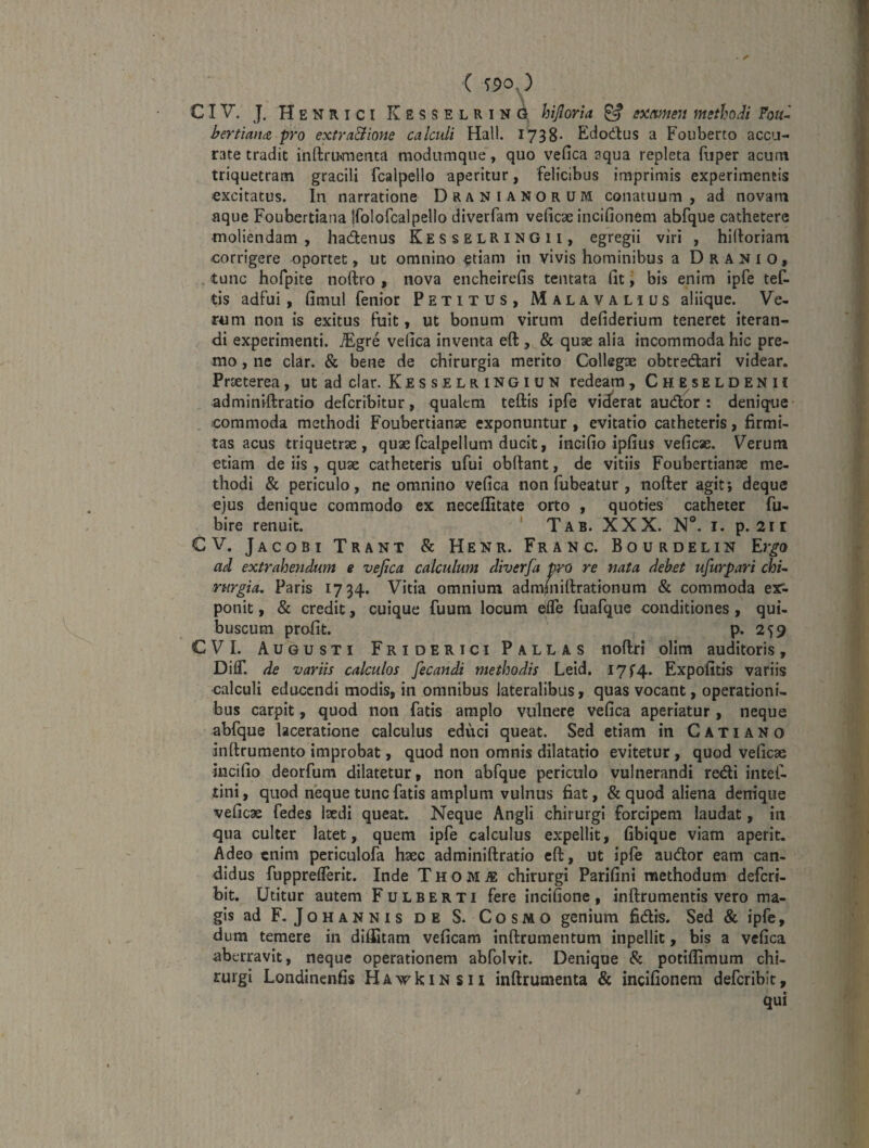 C T90,) \ CIV. J. H E N R I c I K E s s E L R I N d hijlorid ^ examen methodi hertimicz pro extraBione calculi Hali. 1738- Edodus a Fouberto accu¬ rate tradit inftriwrjenea modiimque, quo vefica aqua repleta fiiper acum triquetram gracili fcalpello aperitur, 'felicibus imprimis experimentis excitatus. In narratione Drani anorum conatuum, ad novam aque Foubertiana Ifolofcalpello diverfam veficae incifionem abfque cathetere moliendam, hadenus KesselriNGIi, egregii viri , hihoriam corrigere oportet, ut omnino etiam in vivis hominibus a D ranio, . tunc hofpite noftro , nova encheirefis tentata fit j bis enim ipfe tef- tis adfui, fimul fenior Petitus, Malavalius aliique. Ve¬ rum non is exitus fuit, ut bonum virum defiderium teneret iteran¬ di experimenti, ^gre vefica inventa eft , & quae alia incommoda hic pre¬ mo , ne clar. & bene de chirurgia merito Collegae obtredari videar. Praeterea, ut ad clar, Kes selr ingiun redeam, Cheseldenu adminiftratio defcribitur, qualem teftis ipfe viderat audor : denique commoda methodi Foubertianae exponuntur , evitatio catheteris, firmi¬ tas acus triquetrae, quae fcalpellum ducit, incifio ipfius veficae. Verum etiam de iis , quae catheteris ufui obftant, de vitiis Foubertianae me¬ thodi & periculo, ne omnino vefica non fubeatur , nofter agit; deque ejus denique commodo ex neceflitate orto , quoties catheter fu- bire renuit. ' Tab. XXX. N°. i. p. 2ir CV. Jacobi Trant & Henr. Franc. Bourdelin Ergo ad extrahendum e vefica calculum diverfa pro re nata debet ufurpari chi^ rtirgia. Paris 1734. Vitia omnium adm(nifi:rationum & commoda ex*- ponit, & credit, cuique fuum locum efle fuafque conditiones, qui- buscum profit. p. 259 CVI. Augusti Friderici Pallas noftri oHm auditoris, DiflT. de variis calculos Jecandi methodis Leid. I7r4. Expofitis variis calculi educendi modis, in omnibus lateralibus, quas vocant, operationi¬ bus carpit, quod non fatis amplo vulnere vefica aperiatur , neque abfque laceratione calculus educi queat. Sed etiam in C A T i A N o inftrumento improbat, quod non omnis dilatatio evitetur, quod veficae incifio deorfum dilatetur, non abfque periculo vulnerandi redi intef- tini, quod neque tunc fatis amplum vulnus fiat, & quod aliena denique veficae fedes Ixdi queat. Neque Angli chirurgi forcipem laudat, in qua culter latet, quem ipfe calculus expellit, fibique viam aperit. Adeo enim periculofa haec adminiftratio eft, ut ipfe audor eam can¬ didus fuppreflerit. Inde Thom^ chirurgi Parifini methodum deferi- bit. Utitur autem Fulberti fere incifione, inftrumentis vero ma¬ gis ad F. Johannis DE S. Cosmo genium fidis. Sed & ipfe, dum temere in diffitam veficam inftrumentum inpellit, bis a vefica aberravit, neque operationem abfolvit. Denique & potiflimum chi¬ rurgi Londinenfis HAvrkiNSii inftrumenta & incifionem deferibit, qui