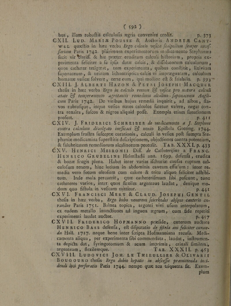 ( S92 ‘) bus, illam robuftis calculofis aegris convenire credit. p, 373 C X 11. L U D. M A R I iE P 0 U S S E Audoris A N D R E iS C A T- w L L quaeilio in h.cc verbi Ergo calculo vejtc^ fcalpellum Jhnper nscef- f‘n ■ium Paris 1742. plurimum experimentorum medicamento Scephauceo fecit vir^lariff. & hic praeter eruditam calculi hiiloriam , propria ex¬ perimenta feliciter a fe ipfo datte calcis, & dlfTolutorum calculorum, quos catheter tetigerat, tum experimenta, quibus conllitit, lixivium faponaceum, & urinam lithontriptica calcis vi imprtegnacam, calculum hnmanse veiicx folvere , certe eum , qui mollior cll & friabilis, p. 39^ CXIIl. J. Alberti Hazon & Petri Josephi Macq,ui;ii thelis in hsec verba Ergo in calculo remim ^ veJlciZ pro natura calculi ^tate ^ temperamento agrotantis remedium alcalino - faponaceum Anglii 'cum Paris 1742. De viribus hujus remedii inquirit, ad albos, fla¬ vos rubrofque, inque velica natos calculos fatetur valere, negat con¬ tra renales, fufeos & nigros aliquid poife. Exempla etiam fanationiim profert. p. 41E eXIV. J. Friderici Schreiber de medicamento a J. Stephens contra calculum divulgato ineficaci ^ noxio Epiftola Goteing. 1744. Exemplum fruftra fufceptse curationis , calculi in vefica poft fumpta Ste- phanise medicamina fuperftitis deferiptionem, objediones contra potentiam, & falubritatem remediorum alcalinorum protulit. Tab. XXXI. p. 433 X V. H E N R I c i M E1 B o M 11 DiiF. de Catheterifmo a F r a N c. Henrico Grubelins Helmftadii ann. 11599. defenfa, erudita fk bonae frugis plena. Habet inter varias ifchuriae caufas ruptum cal- culofum renem, hinc lotium in abdominis caveam efFuhim : inter re¬ media vero fotum oleofum cum calore & tritu aliquo feliciter adhibi¬ tum. Inde mala percurrit, quae cathecerifmum (ibi pofcunt, tunc catheteres varios, inter quos fl.exiles argenteos laudat, denique mo¬ dum quo hftula in velicam mittitur. p. 441 CXVI. Francisci Mery & Claud. Josephi Gentil thefis in haec verba, Ergo bubo venerem Jcirrhodes abjque cauterio cm raudus Paris 1751. Balnea topica, argenti vivi ufum interpolatum, ex eodem metallo inundiones od inguen aegrum, cum fide repetiti experimenti laudat audor. P- 4^7 CXVIL Fkiderico Hofmanno praefide, caeterum audore Henrico Bass defenfa , ell difputatio de ffula ani feliciter curajT- da Hali. 1717. neque bene inter feripta Hofmanniana recufa. Medi¬ camenta aliqua , per experimenta fibi commendata , laudat, inftrumen- ta depida dat, fyringotomum & acum imprimis, crinali fimilem, argenteam, flexilemque. Tab. XXXII. p. 4^3 CXVI II. Ludovici Joh. le Thieullier & Olivarii Bougourd thefis Ergo dubio hepatis in abfceffu promittenda inci¬ dendi loci perforatio Paris 1744. nempe quae acu triquetra fit. Exem¬ plum