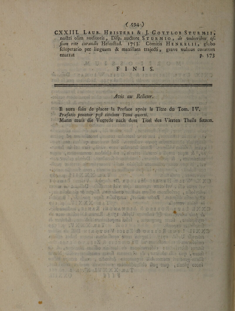 <^m) CXXIII. LaUR. H e ISTER 1 & ? J. Got.tlob Sturmii^ noftri ollm auditoris, Difp. audofe Sturmio, de vulnerihtis oJ~ Jjum rite curmidis Helmftad.' 1753.^ Comitis Henkelii, globo fclopetario per linguam & maxillam trajedi > enarrat grave vulnus curatum P- 573 X '■ jr L ^ 3 2 : 7 FINIS. • : ' .-T i ■ 1 I . . Jvis au Rolieur. f'* ‘II aura foin de placer Ia Preface apres le Titre du Tom. IV. Vr&fatio fonetur poji titulum Tomi quarti. - Mann mufs die Vorrede nach dem Xitel des Vierten Theiis fetzcn, .'i f ii ^ - » i • -J ! aoo-f! . . r ' -.r r I ^ t A K‘ ^ .‘ori i , ■') (n:j ■ . X! - J • ' ,, /f; j ' * . > i * - ■ . ; 'ij[ (ii ii ■ » c » , k ■ V . ;.1 ''nA,'; r.-.iiiv • » «. . «• -v A ; ,r: * ^ r ‘ ' f: ,' ^ t • i'.' ^ 0 i / >. ■ . • i. * • . • : ■' A- , .?c: ::' ;■ • •'* . f ' 'jf ■ -, _ , . J ' . f • 4 i i .. - ' * j ^ ‘ ■ ^ * ¥ {. V . ■ t:-' 1 /1.1 .0' A i i * < ' ^ A . ' ' i , . u r' 1 /.. • 1 .i • * . ^ J I , yr **.- «sr, ♦ k - (( M- J i t ■ r? •• '»■, ■ j \ ^ •» .aI • ii / 'vs\ 3 :.jd 5:v r i- i' : ; i ' ;/■ ^ib. . 1: , •f: A .Bu' » r,-. f.,. ..'r « - uh rno’! ...ofc 0 • A .::Ac:-. ; /I •' 'il ' '■■‘i ■ A A - ' A^k - 1 K ':v . , f- f t ‘. r T-ir '■ • t . ^ .i A 1 .1 . -i A .!c! ▼ i > • - J - : . • - , . ‘^ mv A ^ T* • . . .* * • ^ ) 1 ^ A frb f: ■ '< nu i:k- '■i t <1 ■k Ar.;7-;o • .ri / . i , . ' ' ' > r> / ‘ . ■ : T 0 ! 7 :ii:: ^ : .. .A U A ■ ^ ' '.'■'/'''i- a i -e* A f f l -A. i' - T V . r )' 0' • % r. c . ; r ; r ■ ‘ * • • ' • 't ,k . 1 . ■>,>••. '«.V . w. J ( 1».. i t .*' . r ' ) »> 'A; > r ■ A 1 c r»’' '■ r» ’• C .j,jC k' / . , krff ■; <Af d r:.- r :: a • [ } ; ■ t i li. !. ■ (,'■'> 4 r,. - T- ' r ' J JI i , t- . 1 ' -. / f. w. ‘ - I . i ' ! rri:r;o\'\ .. Jj jk »t f • ’ k ' 'f  • < .i» I -I '* 'i .u .. i. 1 1 ' *