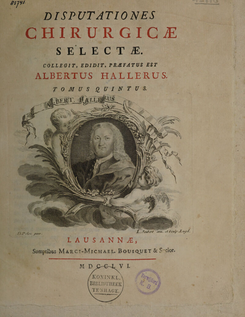 disputationes CHIRURGICI SELECTI. , I COLLEGIT, EDIDIT, PKJEFATVS EST ALBERTUS HALLERUS. TOMUS QUINTUS. J D.Pckn pm r. orn. .Lupcf. LAUSANNi, Sumptibus Marct-Michaee. Bousquet & ? cior.