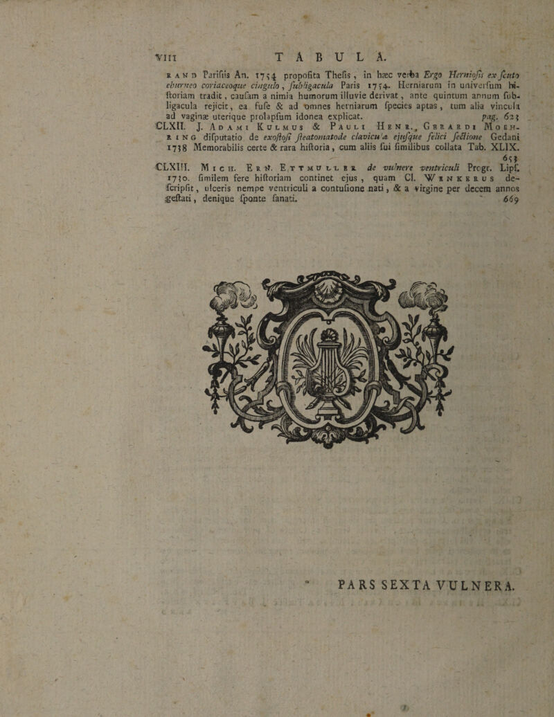 V vm TABULA. r an n Pariftis An. 1754 propofita Thefis, in hxc verba Ergo Uerniojis exfcuto eburneo coriaceoque cingulo, fubligacula Paris 17 >4. Herniarum in urviveifum hi- ftoriam tradit, caufam a nimia humorum illuvie derivat, ante quintum annum fub- ligacula rejicit, ea fufe & ad omnes herniarum fpecies aptas, tum alia vincula ad vaginse uterique prolapfum idonea explicat. pag. 62? _ CLXII. J. Adami Kulmus & Paul? Hen z., G b r a r d i M 0 gtj- R ing difputatio de exoftojt Jieatomatode clavicu'a ejttfque felici feclione Gedani 1738 Memorabilis certe & rara hiftoria, cum aliis fui fimilibus collata Tab. XL1X. €LXI!I. M ich. En ft. Ettmuller de vulnere ^ventriculi Prcgr. Lipf. 17\o. fimilem fere hiftoriam continet ejus , quam Cl. Winkerus de~ feripfit, ulceris nempe ventriculi a contufione nati, & a virgine per decem annos ^eftati, denique fponte fanati. ' 669 J #V; ¥ \ \ PARS SEXTA VULNERA.