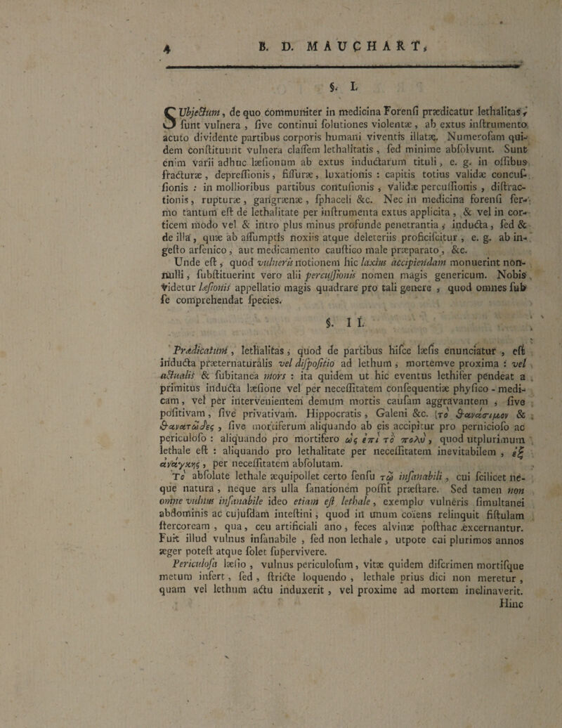 §, L % SUbje&um, de quo communiter in medicina Forenfi praedicatur lethalitas < funt vulnera , five continui folutiones violentae, ab extus inftrumento acuto dividente partibus corporis humani viventis illatae. Numerofam qui¬ dem coriftituurit Vulnera cladem lethalitatis , fed minime abfolvunt. Sunt enim varii adhuc laelionum ab extus indudarunl tituli, e. g. in oflibus fradurse , depreftionis, fiflurae, luxationis : capitis totius validae concut fionis : in mollioribus partibus coritufionis , validae percuftionis , diftrac- tionis, rupturae, gangraenae, fphaceli &c. Nec in medicina forenfi fer- mo tantum eft de lethalitate per inftrumenta extus applicita , & vel in cor¬ ticem modo vel & intro plus minus profunde penetrantia ,• induda, fed & de illa’, quae ab alfumptis noxiis atque deleteriis proficifcitur , e. g. ab in- gefto arfenico, aut medicamento cauftico male praeparato, &c. Unde eft , quod vulneris notionem hic laxius accipiendam monuerint nort- liulli, fubftituerint vero alii percujjionls nomen magis genericum. Nobis: didetur Uftonis appellatio magis quadrare pro tali genere , quod omnes fufr fe comprehendat fpecies. Tradicatuni, lethalitas ,• quod de partibus hifce laefis enunciatur , eft anduda praeternaturalis vel difpofitio ad lethurn i mortemve proxima : vel a&ualis & fubitanea mors : ita quidem ut hic eventus lethifer pendeat a primitus induda lsefione vel per neceftitatem confequentiae phyfico - medi¬ cam , vel per intervenientem demum mortis caufam aggravantem , five pofitivam, five privativam. Hippocratis , Galeni &c. [to S-ctvceoriftov & Q-ctvcLTudeq , five mortiferum aliquando ab eis accipitur pro perniciofo ac periculofo : aliquando pro mortifero tjrt to ttcAu, quod utplurimum lethale eft : aliquando pro lethalitate per neceftitatem inevitabilem , £% «vbtyxt}4 •> Per neceftitatem abfolutam. To abfolute lethale aequipollet certo fenfu insanabili, cui fcilicet ne¬ que natura , neque ars ulla fanationem poflit prseftare. Sed tamen non omne vulnus infanabile ideo etiam ejl lethale, exemplo vulneris fimultanei abdominis ac cujufdam inteftini, quod in unum coiens relinquit fiftulam ftercoream , qua, ceu artificiali ano, feces alvinae pofthac .excernantur. Furt illud vulnus infanabile , fed non lethale , utpote cui plurimos annos aeger poteft atque folet fupervivere. Periculofa lsefio , vulnus periculofum, vitae quidem difcrimen mortifque metum infert, fed , ftride loquendo , lethale prius dici non meretur , quam vel lethum adu induxerit , vel proxime ad mortem inclinaverit. Hinc