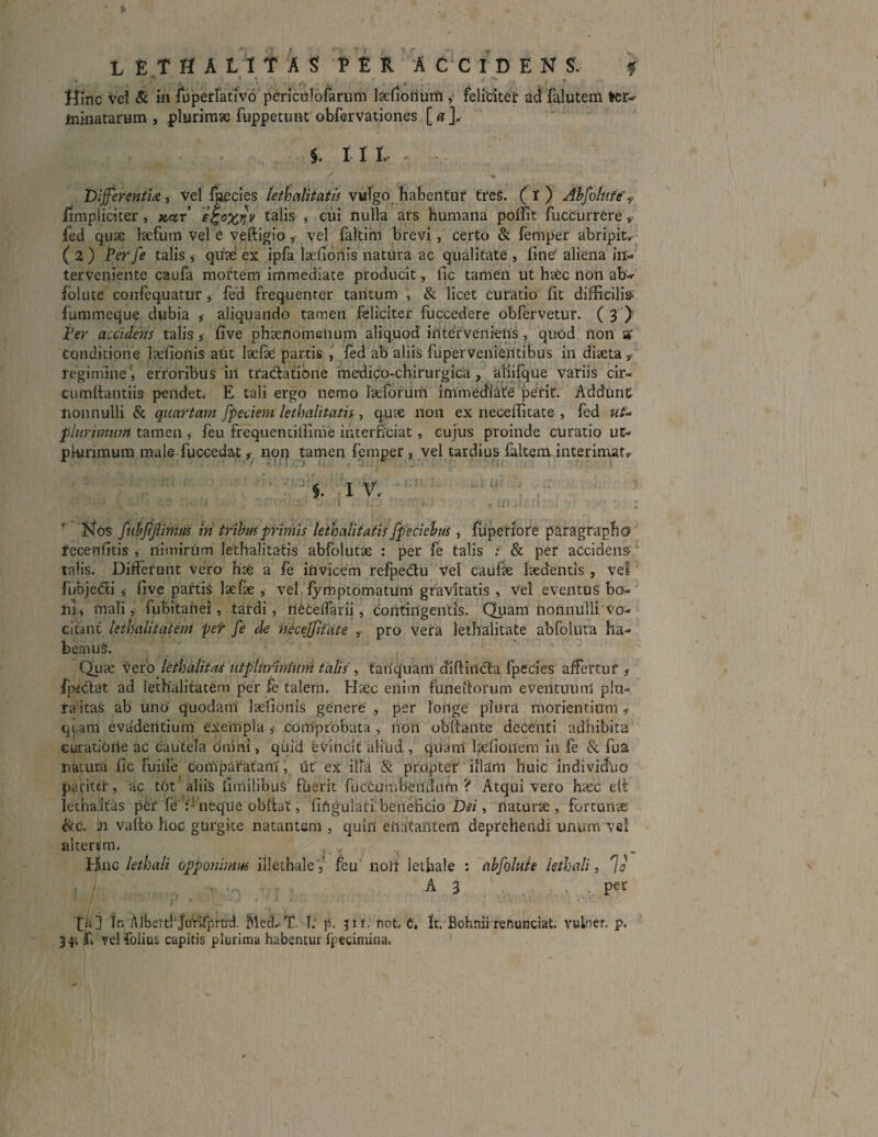 L E TH A L X T A S PER ACCIDENS. % Hinc vel & in fuperfativo periculofarum 1 aedonum , feliciter ad falutem ter¬ minatarum , plurimae fuppetunt obfervationes [ a ], i . ^ $. i i i . Differenti*, Vel fjaecies lethalitatis vulgo habentur tres. ( I ) Abfolute'f /impliciter, x^t’ e£;o%t}v talis , cui nulla ars humana polfit fucCurrere, fed quae laefum vel e veftigio, vel faltim brevi, certo & femper abripit,- (2) Perfe talis, qiiae ex ipfa laefionis natura ac qualitate, Irne aliena in¬ terveniente caufa mortem immediate producit, fic tamen ut haec non ab- folute confequatur, fed frequenter tantum , & licet curatio fit difficilia fummeque dubia , aliquando tamen feliciter fuccedere obfervetur. ( 3 ) Per accidens talis, five phaenomeiium aliquod interveniens , quod non a' Conditione laefionis aut laefae partis , fed ab aliis fupervenientibus in diaeta regimine * erroribus in tta&atibne mefiico-chirurgica , afiifque variis cir- cumftantiis pendet. E tali ergo nemo laeforurn immediate perit. Addunt nonnulli & quartam fpeciem lethalitatis, quae non ex necefiitate , fed ut« plurimum tamen , feu frequentilfime interficiat, cujus proinde curatio ut- plurimum male fuccedat f non tamen femper , vel tardius faltem interimat, 3; !i;:. i::: ■ 1 ‘ ' iv.. • : .: ■' . • . . .v • ; • • ( : t:\ . m • ; Nos fiibfiftimus in tribusprimis lethalitatis fpeciebus, fuperiote paragrapho fecenfitis , nimirum lethalitatis abfolutae : per fe talis : & per accidens- talis. Differunt vero hae a fe invicem refpe&u vel caufae laedentis , vel fubje&i , five partis laefae , vel fymptomatuni gravitatis , vel eventus bo¬ ni j mali, fubitanei, tardi, neceffarii, contingentis. Quam nonnulli vo¬ citant leihalitatem per fe de hecejjitate , pro vera lethalitate abfoluta ha¬ bemus. Quae vero lethalitns utplurinium talis , tanquam diflincta fpecies affertur , fipedlat ad lethalitatem per fe talem. Haec eiiim funeitorum eveiituunl p!u- ra'itas ab uno' quodam laefionis genere , per longe plura morientium , quam evadentium exempla ,* comprobata , non obllante decenti adhibita curatione ac cautela onini, quid evincit aliud , quam laefionem 111 fe & fua natura fic Fuilfe comparatam, tit ex illa & propter illam huic indivicfuo pariter, ac tot aliis fitnilibuS fuerit fuccumbendum ? Atqui veto haec elt letnaitas pCr fe :j neque obfiat, fiftgulari beneficio Dei, naturae, fortunae &c. in vallo lioc gurgite natantem , quin enatantem deprehendi unum vel alterum, Hnc lethali opponimus iilethale 5’ feu noir lethale : abfoluh lethali, 70 . t • A 3 per t>] In AlberthjuVifprtrd. Med^T. T. p. jit. not. 6» It. Bohnii renunciat, vulner. p. f. yelfolius capitis plurima habentur fpecimina,