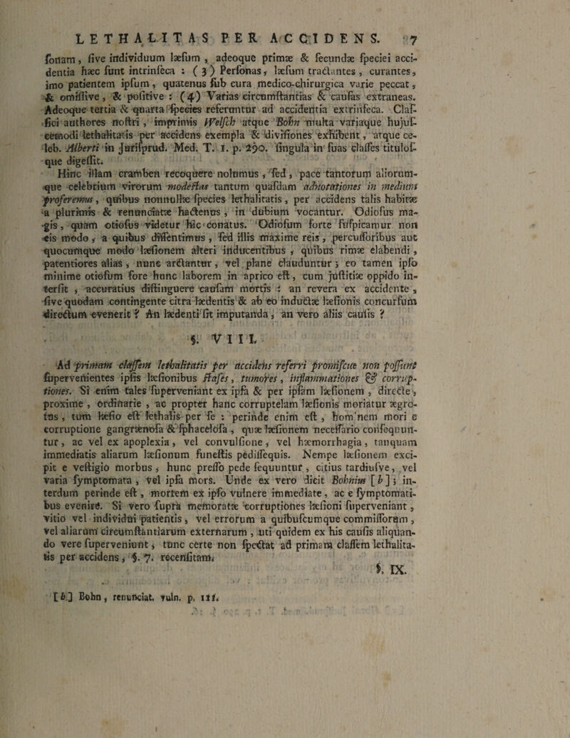 foriam, five individuum laefum , adeoque primae & fecundae fpeciei acci¬ dentia haec funt intrinfeca ; ( 3 ) Perfonas, laefum tradantes , curantes, imo patientem ipfum, quatenus fub cura medico-chirurgica varie peccat 5 & omiflive, 3c pofitive :: (4) Varias circumdandas & caufas extraneas. Adeoque tertia & quarta fpecies referuntur ad accidentia extrinfeca. Claf fici authores noftri , imprimis Welfch atque Bohn multa variaque hujuf- cemodi lethalitatis per accidens exempla & divifiones exhibeilt, atque ce- leb. Aiberti m Jurifprwh Med. T. 1. p. 290. fingula in fuas claffes titulof que digeffit. ' Hinc illam cramben recoquere nolumus, fed , pace tantorum aliorum- que celebrium virorum modeftas tantum quafdam ciMotntioms in medium proferemus, quibus nonnullae fpecies lethalitatis , per accidens talis habitae •a plurimis & ren undatae ha denus , in dubium vocantur. Odiofus ma- >gis, quam otiofus videtur hic conatus. 'Odiofum forte fnfpieamur non eis modo i a quibus dfffentimus , fed illis maxime reis, perculforibus aut quocumque modo laefionem alteri inducentibus ,- quibus rimae elabendi , paterniores alias , nunc ardantur, vel plane clauduntur > eo tamen ipfo minime otiofum fore hunc laborem in aprico eft, cum juftitiae oppido in¬ terfit i accuratius diftinguere caufam mortis i an revera ex accidente s five quodam contingente citra laedentis & ab eo indudae laefionis concurfum diredum evenerit ? An laedenti fit imputanda, an vero aliis caulis 'i • . y ‘ f *. * ’ r ' W * . f '»*; ‘ . f ‘ . » $. VI I t Ad primam claffem lethalitatis per accidens referri promifene non poffutit fuperveiiientes ipfis lsefionibus si a f es, ttimoVes , infiammationes & corrup¬ tiones. Si enim tales fuperveniant ex ipfa & per ipfam laefionem , direde, proxime , ordinarie , ac propter hanc corruptelam laefionis moriatur aegro¬ tus , tum liefio eft lethalis per fe : perinde enim eft , hom'nem mori e corruptione gangraenofa & fphacelofa , quae ftefionem neceifario confequun- tur, ac vel ex apoplexia, vel eonvulfione, vel haemorrhagia, tanquam immediatis aliarum laefionum funeftis pedilfequis. Nempe laefionem exci¬ pit e veftigio morbus,- hunc preifo pede fequuntur, citius tardiufve, vel varia fymptomata , Vel ipfa mors. Unde ex vero dicit Bohnius [£]; in¬ terdum perinde eft;, mortem ex ipfo vulnere immediate , ac e fymptomati- bus evenire. Si vero fupra memoratae corruptiones laefioni fuperveniant 3 vitio vel individui patientis, vel errorum a quibufeumque commiiforum , vel aliarum circumfla miarum externarum , uti quidem ex his caufis aliquan¬ do vere fuperveniunt * tunc certe non fpedat ad primara claifem lethalita¬ tis per accidens * §. 7. recenfitam* $, IX. [6] Bohn, renuneiat, Tuln. ps itf, ’> , ^ ^ * 'T i,y. ,, 1 , d- * ' . * i