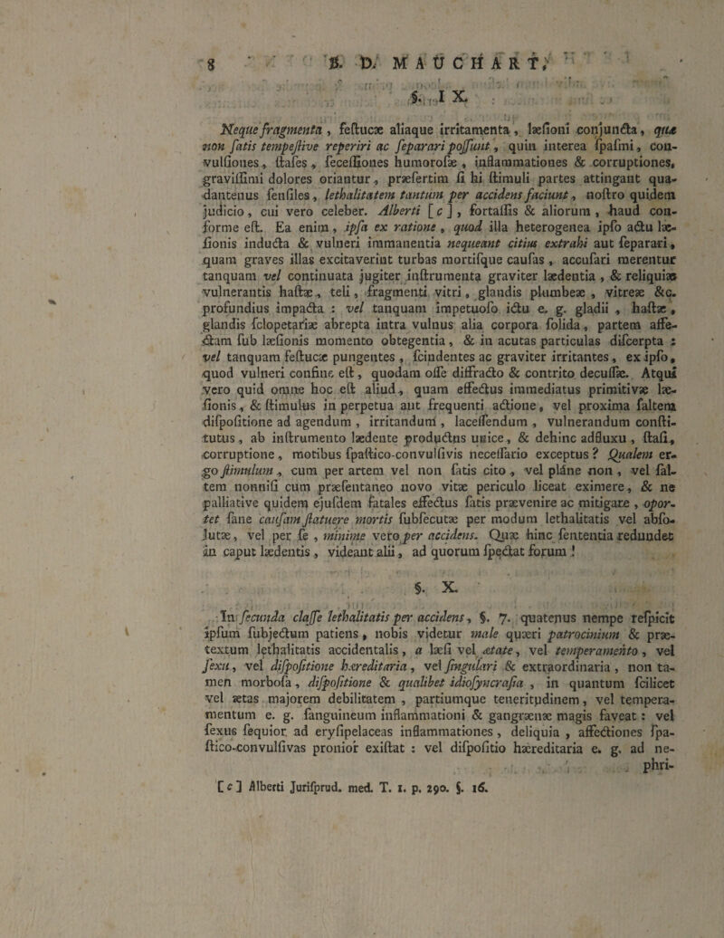 s s. u; MAtrcHJU fi' pv»I §•: f ■ r . IX # ^ - . : M\- • r/’' ■ ■ rfii * Neque fragmenta , feftucae aliaque irritamenta, laefioni conjunda, qu<t non fatis tempejlive reperiri ac feparari poffunt, quin interea fpafmi, cou,- vulfioties, ftafes, feceffioues humorofae, inflammationes & corruptiones, gravillimi dolores oriantur, prsefertim fi hi ftimuli partes attingant qua- dantenus fenfiles, lethalitatem tantiim per accidens faciunt, noftro quidem judicio, cui vero celeber. Alberti [ c ] , fortalTis & aliorum , -haud con¬ forme eft. Ea enim, ipfia ex ratione , quod illa heterogenea ipfo a diu lae- fionis induda & vulneri immanentia nequeant citius extrahi aut fep a rari, quam graves illas excitaverint turbas mortifque caufas , accufari merentur tanquam vel continuata jugiter inftrumenta graviter laedentia , & reliqui» vulnerantis haftae, teli, fragmenti vitri, glandis plumbeae, vitreae &c. profundius impada : vel tanquam impetuofo idu e. g. gladii , haftae , glandis fclopetariae abrepta intra vulnus alia corpora folida, partem ade¬ dam fub laefionis momento obtegentia, & in acutas particulas difcerpta : vel tanquam feftucae pungentes , fcindentes ac graviter irritantes , ex ipfo, quod vulneri confine eft, quodam olfe diffrado & contrito decuflse. Atqui vero quid omne hoc eft aliud., quam efFedus immediatus primitivae lae¬ fionis , & ftimulus in perpetua aut frequenti adione, vel proxima faltem difpofitione ad agendum , irritandum , laceflendum , vulnerandum confti- tutus, ab inftrumento laedente produdus unice , & dehinc adfluxu , ftafi, corruptione , motibus fpaftico-convulfivis necelfario exceptus? Qualem ev* gojiimnlum, cum per artem vel non fatis cito, vel pline non, vel fal¬ tem nonnifi cum praefentaneo novo vitae periculo liceat eximere , & ne j> alliati ve quidem ejufdem fatales eifedus fatis praevenire ac mitigare , opor¬ tet fane caufam Jlatuere mortis fubfecutae per modum lethalitatis vel abfo- Jutae, vel per fe , minime vero per accidens. Quae hinc fententia redundet iin caput laedentis, videant alii, ad quorum fpedat forum i §. X. i; i ) . , . . f 1 . ’ >. 7! i.‘ 'In fecunda clajfe lethalitatis peiA accidens, §. 7. quatenus nempe refpicit ipfum fubjedum patiens , nobis videtur male quaeri patrocinium & prae¬ textum lethalitatis accidentalis, a laefi vef At at e, vel temperamento, vel fexu, vel difpofitione hereditaria, vel fingulari & extraordinaria , non ta¬ men morbofa, difpofitione & qualibet idiofiyncrafia , in quantum fcilicet vel aetas majorem debilitatem , partiumque teneritudinem, vel tempera¬ mentum e. g. fanguineum inflammationi & gangraenae magis faveat: vel fexus fequior. ad eryfipelaceas inflammationes, deliquia , affediones fpa- ftico-convulfivas pronior exiftat : vel difpofitio haereditaria e. g. ad ne- . phri- C c ] Alberti Jurifprud. med. T. 1. p. 290. §. 16.