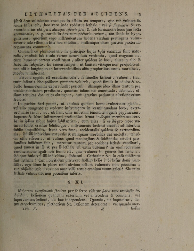 pfiritidem calculofam erumpat iri adum eo tempore, quo ren vulnere le¬ viori laefus eft , Nhoc vero inde reddatur lethale : vel fi fingulnris & ex¬ traordinarius obtigerit alicujus vifceris fitus, & fub formatione fetus jam fada translocatio, e. g. cordis in dextrum pedoris cavum, aut lienis in hypo- gaftrium , quorfum ergo iriftrumentum laedens vixdum pertingens vulne¬ raverit tale vifcus in fitu hoc infolito , nullamque aliam partem praeter in¬ tegumenta communia. Omnia haec phaenomena , in principio hujus §phi enarrata funt natu¬ ralia , medicis fub titulo rerum naturalium venientia , quod magnam na¬ turae humanae partem conftituant , aliter quidem in hoc , aliter in alio fe habentia fubjedo , fic tamen femper, ut fanitati vitaeque non praejudicent, nec nifi e longinquo ac intervenientibus aliis propioribus caulis morbificis, morbum inducant. Frivola oppido eft excufatiuncula , fi funeftae laefioni , vulneri, frac¬ turae infantis ideo pollicem premere volueris , quod fimilis in adulto & ro- bufto homine omnis expers fuilfet periculi, illamque ideo illam tantum per accidens lethalem praedicare , quoniam infantibus teneritudo , debilitas , ofi iium tenuitas &c. tales obtingant, quae gravius patiantur a laefione etiam leviore. Ita pariter fieri poteft , ut adultus quidam homo vulneretur gladio Vel alio pungente ac caedente inftrumento in cranii quodam loco , extra¬ ordinarie tenui, ut, ob hanc offis infuetam tenuitatem quali papyraceam, impetus & idus inftrumenti profundius irruat in-&-per membranas cere¬ bri in ipfam ufque hujus fubftantiam , cum alias , fi os ibi pro more na¬ turali' fuilfet craffius folidiufque , inftrumento laedenti accelfus ad interiora fuilfet impoffibilis. Itane vero haec , accidentalis quidem & extraordina¬ ria , fed illi individuo naturalis & nunquam morbifica aut molefta, tenui¬ tas offis effecerit, ut vulnus quod meningibus & fubftantiae cerebri pro¬ fundius inflidum fuit , mereatur tantum per accidens lethale venditari, quod tamen in fe & per fe lethale eft extra dubium ? I11 ejufmodi enim renunciatione legali non fermo eft, quae vulnera in genere fint lethalia , fed quae huic vel illi individuo , Johanni , Catharinae &c. in cafu fubftrato fint lethalia ? Cur non itidem praetexat hoftilis laelbr ? Si laefus domi man- filfet, ego illum in platea mihi obviam fadum vulnerare non potuilfem 1 aut objiciat laefo : cur non munivifti tenue cranium tuum galea ? Sic enimc lethale vulnus tibi non potuilfem inferre. §. X I. » - Majorem excufationis fpeciem prae fe ferre videtur fiatm vere niorbofus in¬ dividui , laefionem quandam externam vel antecedens & comitans , vel fuperveniens laefioni, ab hac independens. Quando, ut loquuntur , fta- tus cacochymicus , plethoricus &c. laefionem deteriorat : vel quando mor- Tom. V. B- bofus