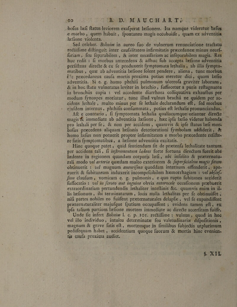 ■IO B. D. mauchart; bofus 1aefi ftatus leviorem exafperat laefionem. Ita namque videretur laefus e morbo , quem habuit, fpontaneo magis occubuiife , quam ex adventitia lacfione violenta. Sed celeber. Bobnius in aureo fuo de vulnerum renunciatione tradatu rcditlime diftinguit inter caufalitatem infirmitatis praecedaneae minus necef- fariam , feu feparabilem , & inter neceifariam ac infeparabilem magis. Res huc redit : fi morbus antecedens & adhuc fub accepta laefione adventitia perfidens direde & ex Te produxerit fymptomata lethalia , ab illis fympto- matibus , quae ab adventitia laefione folent pendere , aliena , tunc morbus ile praecedaneus caufa mortis proxima potius meretur dici, quam lsefio adventitia. Si e. g. homo phthifi pulmonum ulcerofa graviter laborans, & in hoc flatu vulneratus leviter in brachio , fuffocetur a puris reftagnante in bronchiis copia : vel accedente diarrhoea colliquativa exhauftus per modum lyncopes moriatur, tunc illud vulnus brachii ne quidem per ac¬ cidens lethale , multo minus per fe lethale declarandum eft, fed morbus ' ejufdem internus, phthifis confummata , potius eft lethalis pronunciandus. Aft e contrario , fi lymptomata lethalia qualiacumque oriantur direde magis & immediate ab adventitia laefione, haec ipfa laefio videtur habenda pro lethali per fe, & non per accidens , quamvis & ipfe ftatus laefi mor- bofus priecedens aliquam hefionis deteriorationi fymbolam addiderit, tk homo laefus non potuerit propter infirmitatem e morbo praecedente refiftc- rc fatis fyniptomatibus , a laefione adventitia excitatis. Hinc quoque patet, quid fentiendum fit de praetenfa lethalitate tantum per accidens tali, fi injlrumentiwt Udens forte fortuna diredum fuerit abs laedente in regionem quandam corporis laefi , ubi infolito & praeternatu- rali modo vel arteria quaedam multo exteriorem & [uperficialem magis [itum obtinuerit : vel magnum aneurifma quoddam internum offenderit, ape¬ ruerit & fubitaneam induxerit incompefcibilem haemorrhagiam : vel ab[ce[ funi claufum , vomicam e. g. pulmonis , e quo rupto fubitanea acciderit fuffocatio : vel in feroto aut inguine obvia enterocele occafionem praebuerit extraordinariam pertundendis lethaliter inteftinis &c. quamvis enim in il¬ lis laefionum , ibi terminatarum , locis nulla lethalitas per fe obtinuilfet, nifi partes nobiles eo fuilfent praeternaturales delapfae , vel fe expandilfent praeternaturaliter majufque fpatium occupalfent ; evidens tamen eft, ex ipfa talium partium laefione mortem immediate ac direde accerfitam fuilfe. Unde fic infert Bobnius 1. c. p. ior. redillime : vulnus, quod in hoc vel illo individuo , intuitu determinatae feu valetudinariae difpofitionis , magnum & grave fatis eft, mortemque in fimilibus fubjedis utplurimum pedilfequam habet , accidentium quoque fuorum & mortis hinc evenien¬ tis caufa proxima audiet. §. XIL