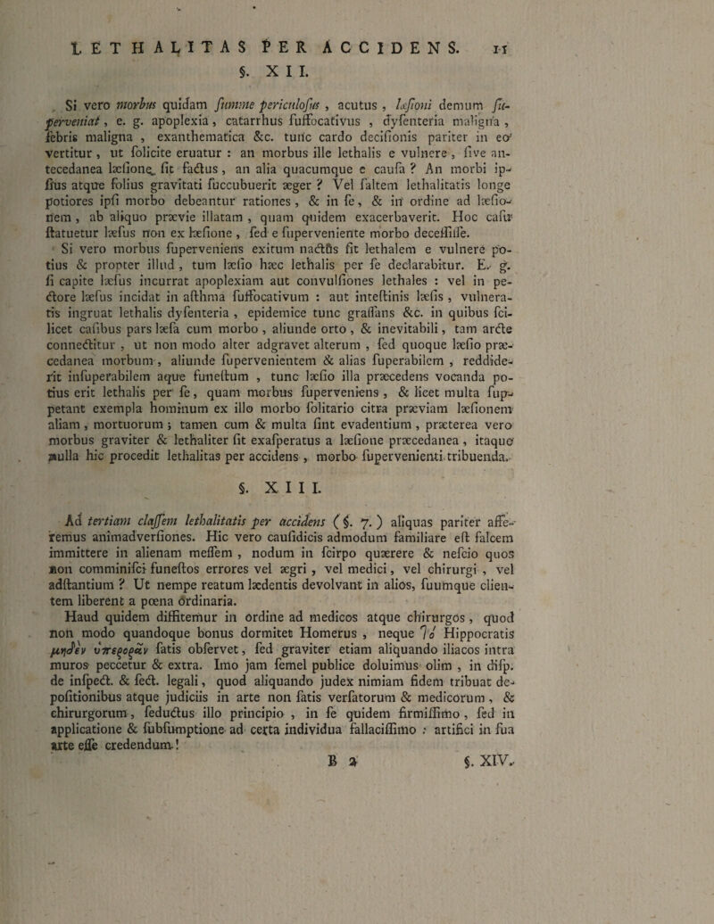 §. XII. Si vero morbus quidam fumme ■periculosus , acutus , Ufioni demum fu- perveniat, e. g. apoplexia, catarrhus fuffocativus , dyfenteria maligna , febris maligna , exanthematica &c. tuiic cardo decifionis pariter in eo' vertitur , ut folicite eruatur : an morbus ille lethalis e vulnere , five an- tecedanea befione^ fit fadus , an alia quacumque e caufa ? An morbi ip- fius atque folius gravitati fuccubuerit aeger ? Vel faltem lethalitatis longe potiores ipfi morbo debeantur rationes , & in fe, & in' ordine ad laefio- nem , ab aliquo praevie illatam , quam quidem exacerbaverit. Hoc cafir ftatuetur laefus non ex Eefione , fed e fuperveniente morbo deceffiife. Si vero morbus fuperveniens exitum nad&s fit lethalem e vulnere po¬ tius & propter illud , tum laefio haec lethalis per fe declarabitur. E.- g. fi capite laefus incurrat apoplexiam aut convulfiones lethales : vel in pe¬ dore laefus incidat in afthma fuifocativum : aut inteftinis laefis , vulnera¬ tis ingruat lethalis dyfenteria , epidemice tunc gralfans &c. in quibus fci- licet cafibus pars laefa cum morbo , aliunde orto , & inevitabili, tam arde conneditur , ut non modo alter adgravet alterum , fed quoque laefio prae- cedanea morbum, aliunde fupervenientem & alias fuperabilcm , reddide¬ rit infuperabilem aque funeltum , tunc laefio illa praecedens vocanda po¬ tius erit lethalis per’ fe, quam morbus fuperveniens, & licet multa fup- petant exempla hominum ex illo morbo folitario citra praeviam laefionem aliam , mortuorum ; tamen cum & multa fint evadentium , praeterea vero morbus graviter & lethaliter fit exafperatus a laefione praecedanea, itaque' jsulla hic procedit lethalitas per accidens , morbo fupervenienti tribuenda» s. XII I. Ad tertiam clajjem lethalitatis per accidens ( i. 7. ) aliquas pariter affe¬ remus animadverfiones. Hic vero caufidicis admodum familiare eft falcem immittere in alienam meffem , nodum in fcirpo quaerere & nefeio quos Aon comminifci funeftos errores vel aegri , vel medici, vel chirurgi , vel aditantium ? Ut nempe reatum laedentis devolvant in alios, fuuhique clien¬ tem liberent a poena ordinaria. Haud quidem diffitemur in Ordine ad medicos atque chirurgos , quod non modo quandoque bonus dormitet Homerus , neque 70 Hippocratis f&videv vtre^o^v fatis obfervet, fed graviter etiam aliquando iliacos intra muros peccetur & extra. Imo jam femel publice doluimus olim , in difp. de infped. & fed. legali, quod aliquando judex nimiam fidem tribuat de¬ politionibus atque judiciis in arte non fatis verfatorum & medicorum , & chirurgorum , fedudus illo principio , in fe quidem firmiffimo , fed in applicatione & fubfumptione ad certa individua fallaciffimo .* artifici in fua arte efle credendum! B 2t $. XIV,-