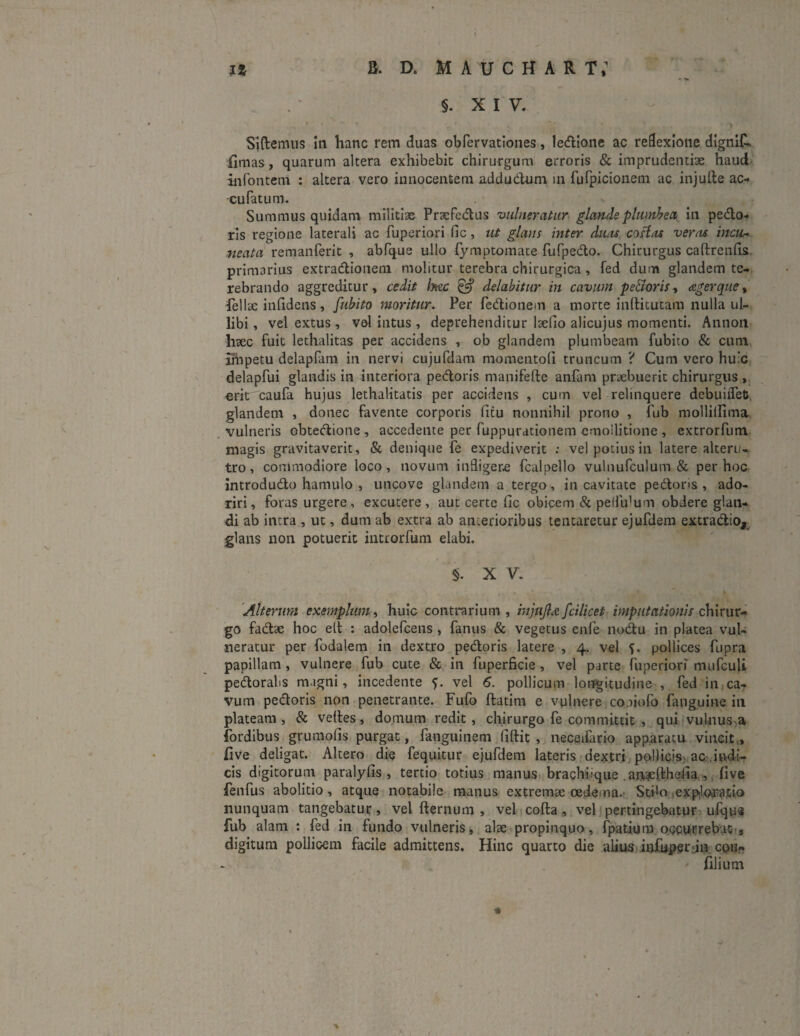 i* B. D. MAUCHAR T,1 ,_ - :> §. XIV. , * ' ' ’ „ vr. * ■ . '■ ■ ; . > • Sidemus iu hanc rem duas obfervationes, ledione ac reflexione dignit. ilmas , quarum altera exhibebit chirurgum erroris & imprudentiae haud infontem : altera vero innocentem addudum in furpicionem ac injufte ac- -cufatum. Summus quidam militias Praefectus vulneratur glatideplumbea in pedo¬ ris regione laterali ac fuperiori fic , ut glans inter dwu casias veras incu* neata remanferit , abfque ullo fymptomate fufpedo. Chirurgus caftrenfis primarius extradionem molitur terebra chirurgica , fed dum glandem te¬ rebrando aggreditur, cedit hac & delabitur in cavum pe&oris, agerque, fellae in fidens, fubito moritur. Per fedionem a morte inftitutam nulla ul- libi, vel extus , vel intus , deprehenditur laefio alicujus momenti. Annon haec fuit lethalitas per accidens , ob glandem plumbeam fubito & cum impetu delapfam in nervi cujufdam momentofi truncum ? Cum vero huic delapfui glandis in interiora pedoris manifefte anfam praebuerit chirurgus , erit caufa hujus lethalitatis per accidens , cum vel relinquere debuiiTets glandem , donec favente corporis litu nonnihil prono , fub mollilfima vulneris obtedione, accedente per fuppurationem cmoilitione , extrorfum magis gravitaverit, & denique fe expediverit ; vel potius in latere alteru¬ tro, commodiore loco, novum indigere fcalpello vulnufculum & per hoc introdudo hamulo , uncove glandem a tergo, in cavitate pedoris, ado¬ riri, foras urgere, excutere, aut certe fic obicem & pelfidum obdere glan¬ di ab intra , ut, dum ab extra ab an.erioribus tentaretur ejufdem extradio, glans non potuerit introrfum elabi. §. X V. Alterum exemplum, huic contrarium, injujla fcilicet imputationis chirur¬ go fadae hoc elt : adolefcens , fanus & vegetus enfe nodu in platea vul¬ neratur per fodalem in dextro pedoris latere , 4. vel pollices fupra papillam , vulnere fub cute & in fuperficie , vel parte fuperiori mufculi pedorahs magni, incedente 5. vel 6. pollicum longitudine , fed in ca¬ vum pedoris non penetrante. Fufo ftatim e vulnere coaiofo fauguine in plateam, & velles, domum redit, chirurgo fe committit , qui vulnus a fordibus grumofis purgat, fanguinem fiftit , neceifario apparatu vincit , five deligat. Altero die fequitur ejufdem lateris dextri pollicis ac .indi¬ cis digitorum paralyfis , tertio totius manus brachiique ajiaefthefia , five fenfus abolitio , atque notabile manus extremae oedema. Stilo .expiatio nunquam tangebatur, vel fternum , vel colla, vel pertingebatur ufqus fub alam : fed in fundo vulneris, alae propinquo, fpatium occurrebat', digitum pollicem facile admittens. Hinc quarto die alius -infuperjn coi?» ' filium * *