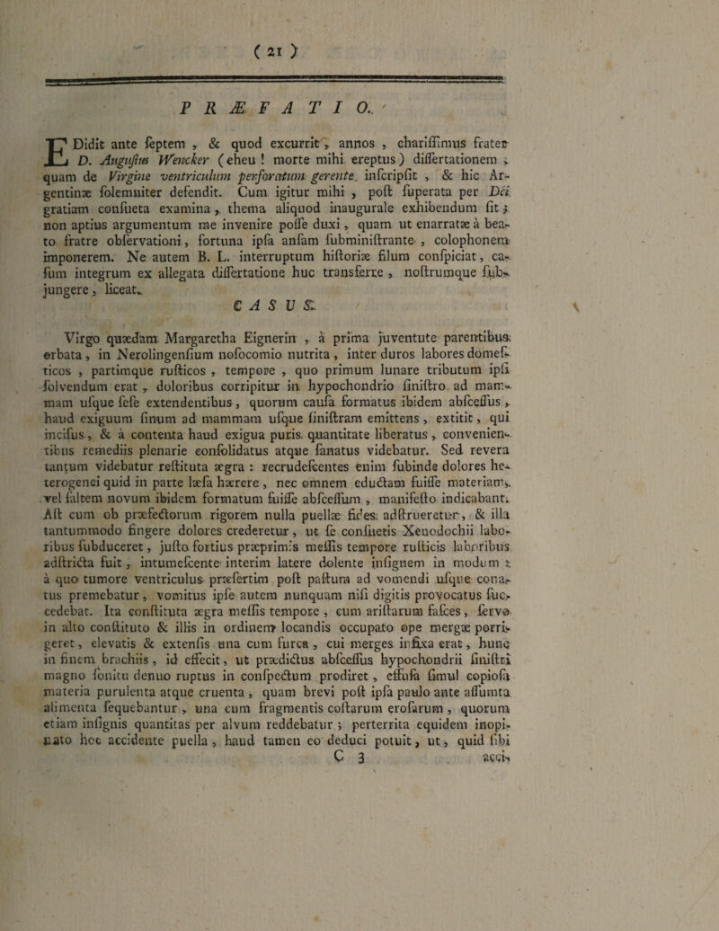 P R M F A T I O. E Didit ante feptem , & quod excurrit , annos , charifilmus frater D. Auguflus Wemker (eheu ! morte mihi ereptus) differtationem i. quam de Virgine ventriculum perforatum. gerente, infcripfit , & hic Ar- gentinae folemniter defendit. Cum igitur mihi , poft fuperata per Dei gratiam confueta examina , thema aliquod inaugurale exhibendum fit * non aptius argumentum me invenire poffe duxi, quam ut enarratae a bean¬ to fratre obfervationi, fortuna ipfa anfam fubminiftrante , Colophonem imponerem. Ne autem B. L. interruptum hiftoriae filum confpiciat, ca- fum integrum ex allegata differtatione huc transferre , noftrumque jungere , liceat.. CASUS. \ ' f .V, Virgo quaedam- Margaretha Eignerin , a prima juventute parentibus; orbata, in Nerolingenfium nofocomio nutrita, inter duros labores domefi* ticos , partimque rufticos , tempore , quo primum lunare tributum ipli folvendum erat y doloribus corripitur in hypochondrio finiftro ad matri¬ mam ufque fefe extendentibus , quorum caufa formatus ibidem abfceifus , haud exiguum finum ad mammam ufque finiftram emittens , extitit, qui mcifus, & a contenta haud exigua puris, quantitate liberatus, conveniens tibus remediis plenarie eonfblidatus atque fanatus videbatur. Sed revera tantum videbatur reftituta aegra : recrudefcentes enim fubinde dolores he- terogenci quid in parte laefa haerere , nec omnem edu&am fuiffe materiam^ vel faltem novum ibidem formatum fuiffe abfceffum , manifefto indicabant. Aft cum ob prxfedorum rigorem nulla puellas fides: adftrueretur, & illa tantummodo fingere dolores crederetur, ut fe confuetis Xenodochii labo- ribus fubducerec, jufto fortius praeprimis meilis tempore rulticis laboribus adftrida fuit, intumefeente’interim latere dolente infignem in modum a quo tumore ventriculus pnefertim poft paftura ad vomendi ufque conar tus premebatur, vomitus ipfe autem nunquam nifi digitis provocatus fuc> cedebat. Ita conftituta aegra meflis tempore , cum ariftarum falces, fervo in alto conftituto & illis in ordinem locandis occupato ope mergae porri-, geret, elevatis & extenfis una cum furca , cui merges infixa erat, hunc in finem brachiis , id effecit, ut praedidus abfceifus hypochondrii fiiiiftci magno fonitu demio ruptus in confpe&um prodiret, effufa fimul eopiofa materia purulenta atque cruenta , quam brevi poft ipfa paulo ante affumta alimenta fequebantur , una cum fragmentis coftarum erofarum , quorum etiam infignis quantitas per alvum reddebatur ; perterrita equidem inopi- cato hoc accidente puella , haud tamen eo deduci potuit, ut, quid fibi C 3 acch